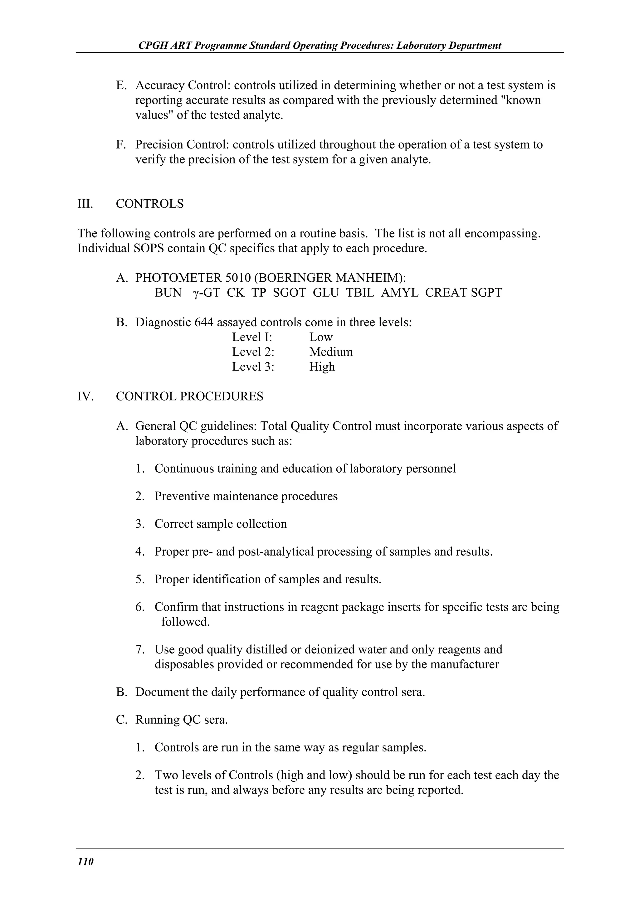 CPGH ART Programme Standard Operating Procedures: Laboratory Department

E. Accuracy Control: controls utilized in determining whether or not a test system is
reporting accurate results as compared with the previously determined "known
values" of the tested analyte.
F. Precision Control: controls utilized throughout the operation of a test system to
verify the precision of the test system for a given analyte.
III.

CONTROLS

The following controls are performed on a routine basis. The list is not all encompassing.
Individual SOPS contain QC specifics that apply to each procedure.
A. PHOTOMETER 5010 (BOERINGER MANHEIM):
BUN γ-GT CK TP SGOT GLU TBIL AMYL CREAT SGPT
B. Diagnostic 644 assayed controls come in three levels:
Level I:
Low
Level 2:
Medium
Level 3:
High
IV.

CONTROL PROCEDURES
A. General QC guidelines: Total Quality Control must incorporate various aspects of
laboratory procedures such as:
1. Continuous training and education of laboratory personnel
2. Preventive maintenance procedures
3. Correct sample collection
4. Proper pre- and post-analytical processing of samples and results.
5. Proper identification of samples and results.
6. Confirm that instructions in reagent package inserts for specific tests are being
followed.
7. Use good quality distilled or deionized water and only reagents and
disposables provided or recommended for use by the manufacturer
B. Document the daily performance of quality control sera.
C. Running QC sera.
1. Controls are run in the same way as regular samples.
2. Two levels of Controls (high and low) should be run for each test each day the
test is run, and always before any results are being reported.

110

 