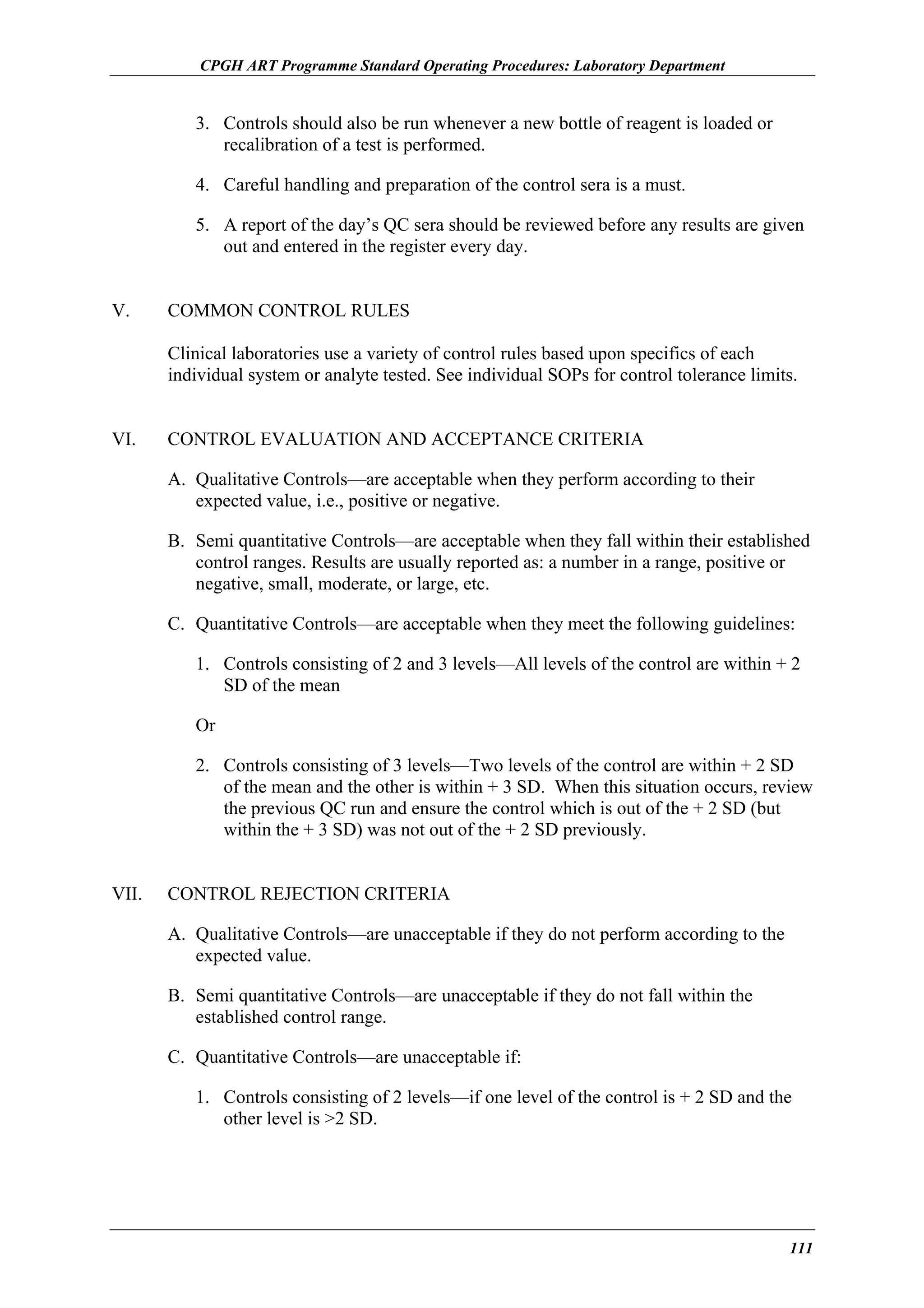CPGH ART Programme Standard Operating Procedures: Laboratory Department

3. Controls should also be run whenever a new bottle of reagent is loaded or
recalibration of a test is performed.
4. Careful handling and preparation of the control sera is a must.
5. A report of the day’s QC sera should be reviewed before any results are given
out and entered in the register every day.
V.

COMMON CONTROL RULES
Clinical laboratories use a variety of control rules based upon specifics of each
individual system or analyte tested. See individual SOPs for control tolerance limits.

VI.

CONTROL EVALUATION AND ACCEPTANCE CRITERIA
A. Qualitative Controls—are acceptable when they perform according to their
expected value, i.e., positive or negative.
B. Semi quantitative Controls—are acceptable when they fall within their established
control ranges. Results are usually reported as: a number in a range, positive or
negative, small, moderate, or large, etc.
C. Quantitative Controls—are acceptable when they meet the following guidelines:
1. Controls consisting of 2 and 3 levels—All levels of the control are within + 2
SD of the mean
Or
2. Controls consisting of 3 levels—Two levels of the control are within + 2 SD
of the mean and the other is within + 3 SD. When this situation occurs, review
the previous QC run and ensure the control which is out of the + 2 SD (but
within the + 3 SD) was not out of the + 2 SD previously.

VII.

CONTROL REJECTION CRITERIA
A. Qualitative Controls—are unacceptable if they do not perform according to the
expected value.
B. Semi quantitative Controls—are unacceptable if they do not fall within the
established control range.
C. Quantitative Controls—are unacceptable if:
1. Controls consisting of 2 levels—if one level of the control is + 2 SD and the
other level is >2 SD.

111

 