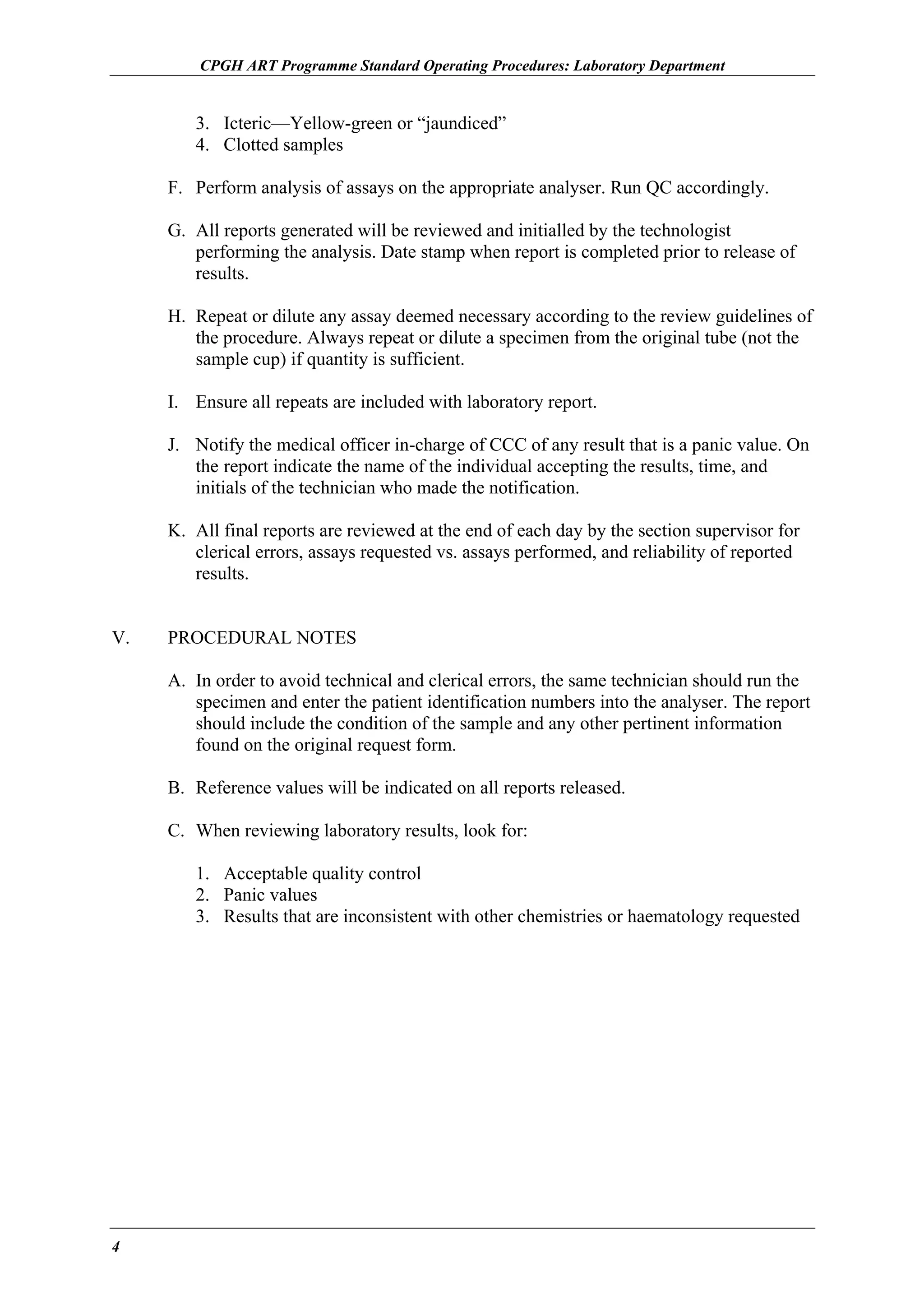 CPGH ART Programme Standard Operating Procedures: Laboratory Department

3. Icteric—Yellow-green or “jaundiced”
4. Clotted samples
F. Perform analysis of assays on the appropriate analyser. Run QC accordingly.
G. All reports generated will be reviewed and initialled by the technologist
performing the analysis. Date stamp when report is completed prior to release of
results.
H. Repeat or dilute any assay deemed necessary according to the review guidelines of
the procedure. Always repeat or dilute a specimen from the original tube (not the
sample cup) if quantity is sufficient.
I. Ensure all repeats are included with laboratory report.
J. Notify the medical officer in-charge of CCC of any result that is a panic value. On
the report indicate the name of the individual accepting the results, time, and
initials of the technician who made the notification.
K. All final reports are reviewed at the end of each day by the section supervisor for
clerical errors, assays requested vs. assays performed, and reliability of reported
results.
V.

PROCEDURAL NOTES
A. In order to avoid technical and clerical errors, the same technician should run the
specimen and enter the patient identification numbers into the analyser. The report
should include the condition of the sample and any other pertinent information
found on the original request form.
B. Reference values will be indicated on all reports released.
C. When reviewing laboratory results, look for:
1. Acceptable quality control
2. Panic values
3. Results that are inconsistent with other chemistries or haematology requested

4

 
