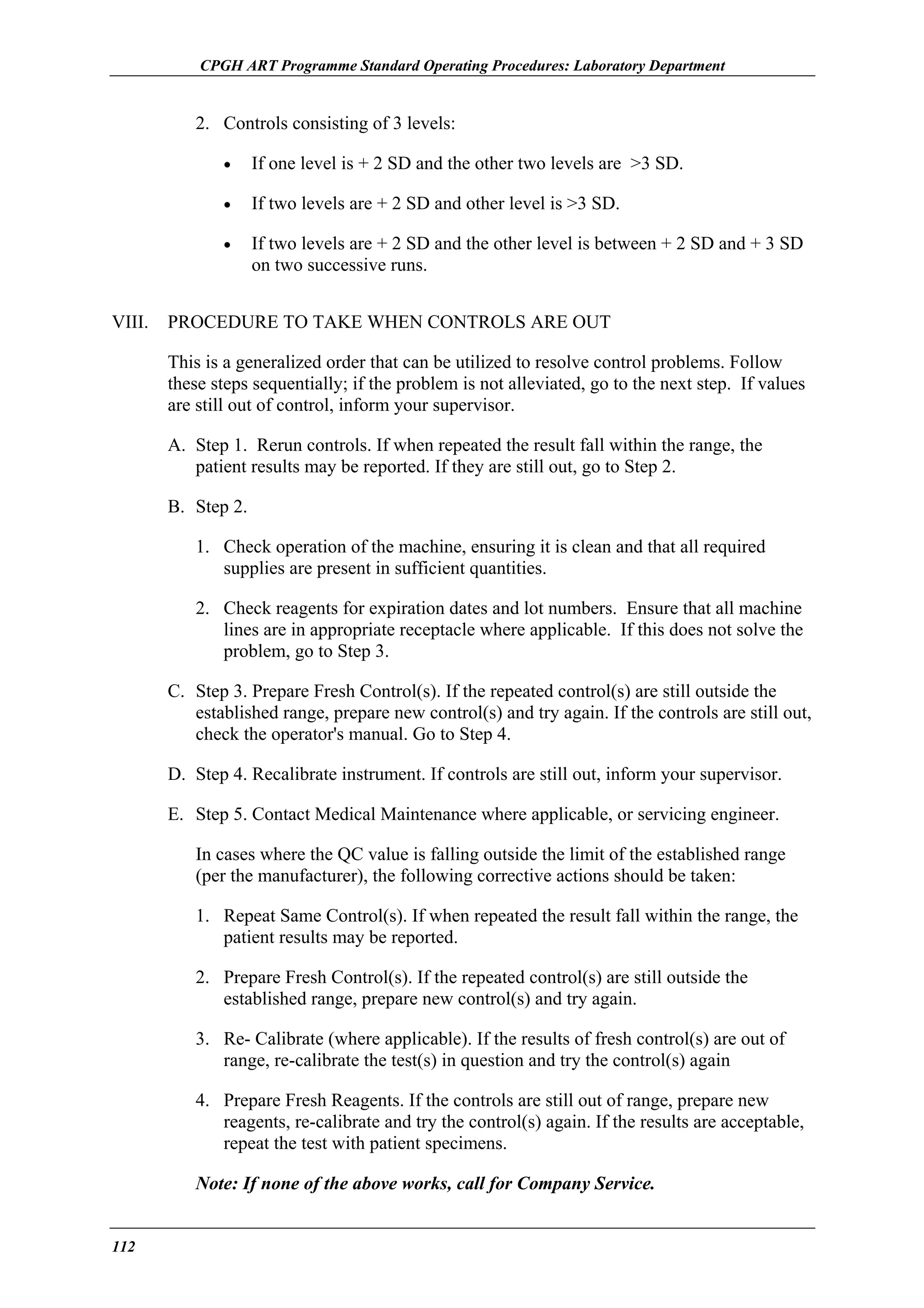 CPGH ART Programme Standard Operating Procedures: Laboratory Department

2. Controls consisting of 3 levels:
•
•

If two levels are + 2 SD and other level is >3 SD.

•

VIII.

If one level is + 2 SD and the other two levels are >3 SD.

If two levels are + 2 SD and the other level is between + 2 SD and + 3 SD
on two successive runs.

PROCEDURE TO TAKE WHEN CONTROLS ARE OUT
This is a generalized order that can be utilized to resolve control problems. Follow
these steps sequentially; if the problem is not alleviated, go to the next step. If values
are still out of control, inform your supervisor.
A. Step 1. Rerun controls. If when repeated the result fall within the range, the
patient results may be reported. If they are still out, go to Step 2.
B. Step 2.
1. Check operation of the machine, ensuring it is clean and that all required
supplies are present in sufficient quantities.
2. Check reagents for expiration dates and lot numbers. Ensure that all machine
lines are in appropriate receptacle where applicable. If this does not solve the
problem, go to Step 3.
C. Step 3. Prepare Fresh Control(s). If the repeated control(s) are still outside the
established range, prepare new control(s) and try again. If the controls are still out,
check the operator's manual. Go to Step 4.
D. Step 4. Recalibrate instrument. If controls are still out, inform your supervisor.
E. Step 5. Contact Medical Maintenance where applicable, or servicing engineer.
In cases where the QC value is falling outside the limit of the established range
(per the manufacturer), the following corrective actions should be taken:
1. Repeat Same Control(s). If when repeated the result fall within the range, the
patient results may be reported.
2. Prepare Fresh Control(s). If the repeated control(s) are still outside the
established range, prepare new control(s) and try again.
3. Re- Calibrate (where applicable). If the results of fresh control(s) are out of
range, re-calibrate the test(s) in question and try the control(s) again
4. Prepare Fresh Reagents. If the controls are still out of range, prepare new
reagents, re-calibrate and try the control(s) again. If the results are acceptable,
repeat the test with patient specimens.
Note: If none of the above works, call for Company Service.

112

 
