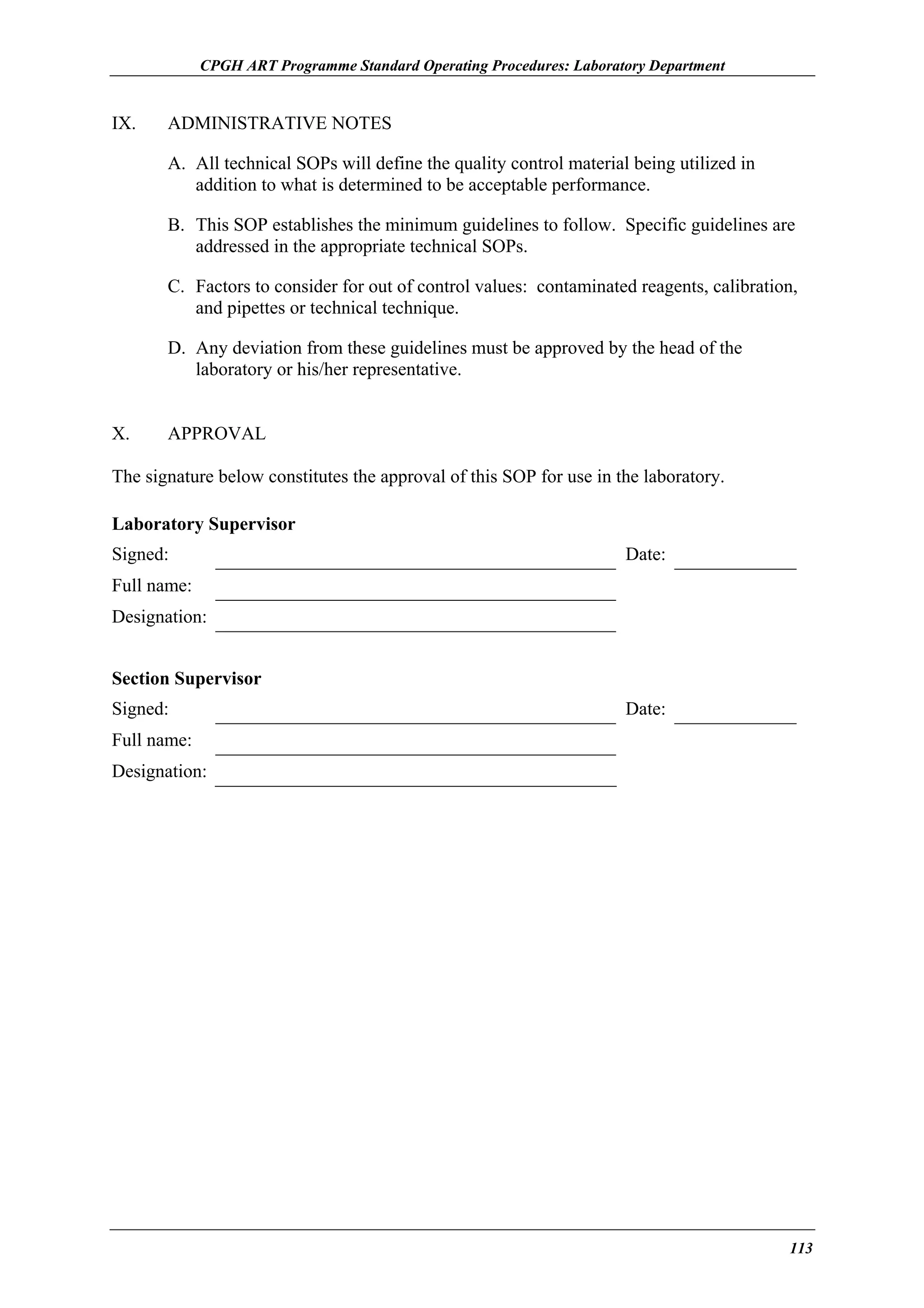 CPGH ART Programme Standard Operating Procedures: Laboratory Department

IX.

ADMINISTRATIVE NOTES
A. All technical SOPs will define the quality control material being utilized in
addition to what is determined to be acceptable performance.
B. This SOP establishes the minimum guidelines to follow. Specific guidelines are
addressed in the appropriate technical SOPs.
C. Factors to consider for out of control values: contaminated reagents, calibration,
and pipettes or technical technique.
D. Any deviation from these guidelines must be approved by the head of the
laboratory or his/her representative.

X.

APPROVAL

The signature below constitutes the approval of this SOP for use in the laboratory.
Laboratory Supervisor
Signed:

Date:

Full name:
Designation:
Section Supervisor
Signed:

Date:

Full name:
Designation:

113

 