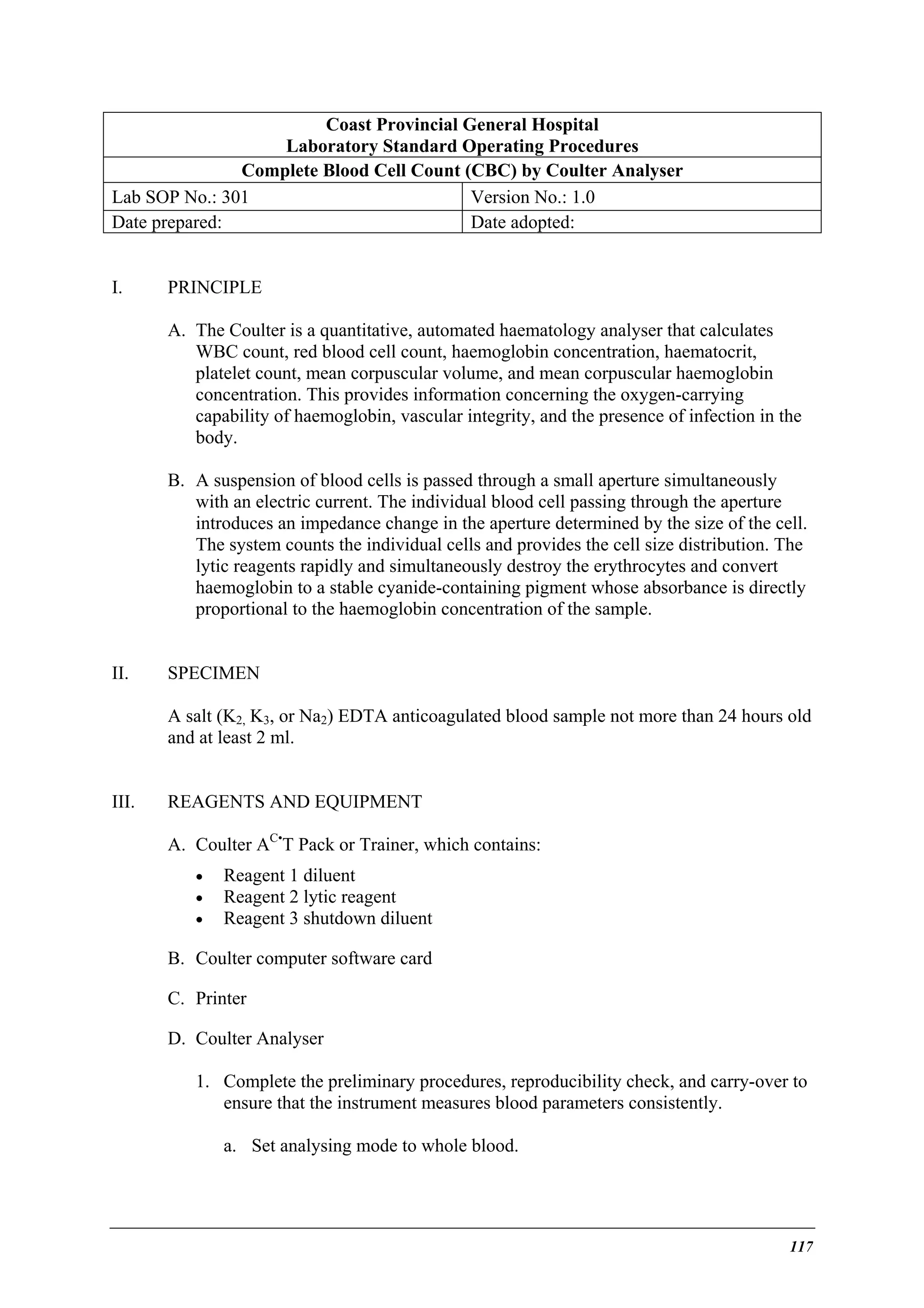 Coast Provincial General Hospital
Laboratory Standard Operating Procedures
Complete Blood Cell Count (CBC) by Coulter Analyser
Lab SOP No.: 301
Version No.: 1.0
Date prepared:
Date adopted:
I.

PRINCIPLE
A. The Coulter is a quantitative, automated haematology analyser that calculates
WBC count, red blood cell count, haemoglobin concentration, haematocrit,
platelet count, mean corpuscular volume, and mean corpuscular haemoglobin
concentration. This provides information concerning the oxygen-carrying
capability of haemoglobin, vascular integrity, and the presence of infection in the
body.
B. A suspension of blood cells is passed through a small aperture simultaneously
with an electric current. The individual blood cell passing through the aperture
introduces an impedance change in the aperture determined by the size of the cell.
The system counts the individual cells and provides the cell size distribution. The
lytic reagents rapidly and simultaneously destroy the erythrocytes and convert
haemoglobin to a stable cyanide-containing pigment whose absorbance is directly
proportional to the haemoglobin concentration of the sample.

II.

SPECIMEN
A salt (K2, K3, or Na2) EDTA anticoagulated blood sample not more than 24 hours old
and at least 2 ml.

III.

REAGENTS AND EQUIPMENT
A. Coulter AC•T Pack or Trainer, which contains:
•
•
•

Reagent 1 diluent
Reagent 2 lytic reagent
Reagent 3 shutdown diluent

B. Coulter computer software card
C. Printer
D. Coulter Analyser
1. Complete the preliminary procedures, reproducibility check, and carry-over to
ensure that the instrument measures blood parameters consistently.
a. Set analysing mode to whole blood.

117

 