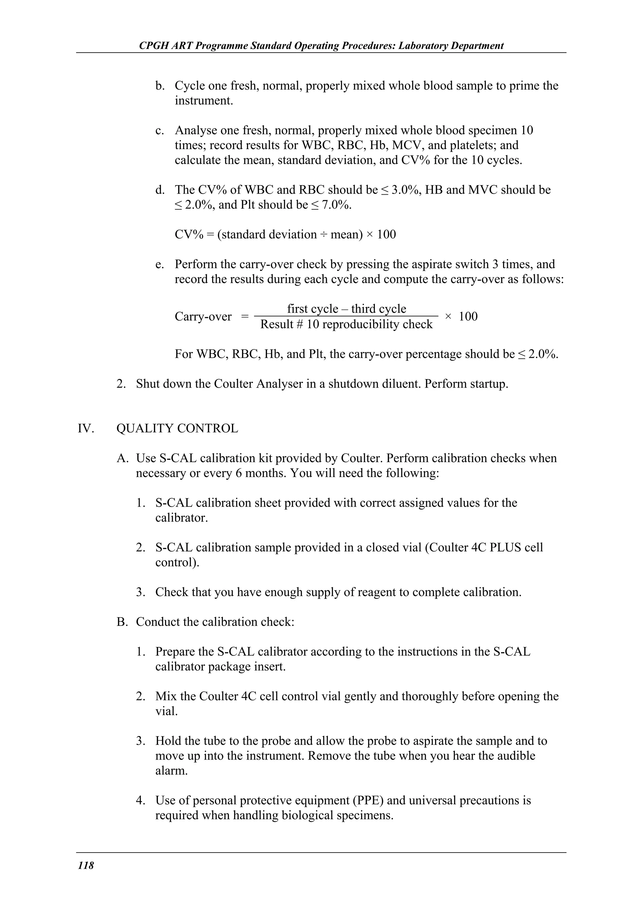 CPGH ART Programme Standard Operating Procedures: Laboratory Department

b. Cycle one fresh, normal, properly mixed whole blood sample to prime the
instrument.
c. Analyse one fresh, normal, properly mixed whole blood specimen 10
times; record results for WBC, RBC, Hb, MCV, and platelets; and
calculate the mean, standard deviation, and CV% for the 10 cycles.
d. The CV% of WBC and RBC should be ≤ 3.0%, HB and MVC should be
≤ 2.0%, and Plt should be ≤ 7.0%.
CV% = (standard deviation ÷ mean) × 100
e. Perform the carry-over check by pressing the aspirate switch 3 times, and
record the results during each cycle and compute the carry-over as follows:
Carry-over =

first cycle – third cycle
× 100
Result # 10 reproducibility check

For WBC, RBC, Hb, and Plt, the carry-over percentage should be ≤ 2.0%.
2. Shut down the Coulter Analyser in a shutdown diluent. Perform startup.
IV.

QUALITY CONTROL
A. Use S-CAL calibration kit provided by Coulter. Perform calibration checks when
necessary or every 6 months. You will need the following:
1. S-CAL calibration sheet provided with correct assigned values for the
calibrator.
2. S-CAL calibration sample provided in a closed vial (Coulter 4C PLUS cell
control).
3. Check that you have enough supply of reagent to complete calibration.
B. Conduct the calibration check:
1. Prepare the S-CAL calibrator according to the instructions in the S-CAL
calibrator package insert.
2. Mix the Coulter 4C cell control vial gently and thoroughly before opening the
vial.
3. Hold the tube to the probe and allow the probe to aspirate the sample and to
move up into the instrument. Remove the tube when you hear the audible
alarm.
4. Use of personal protective equipment (PPE) and universal precautions is
required when handling biological specimens.

118

 