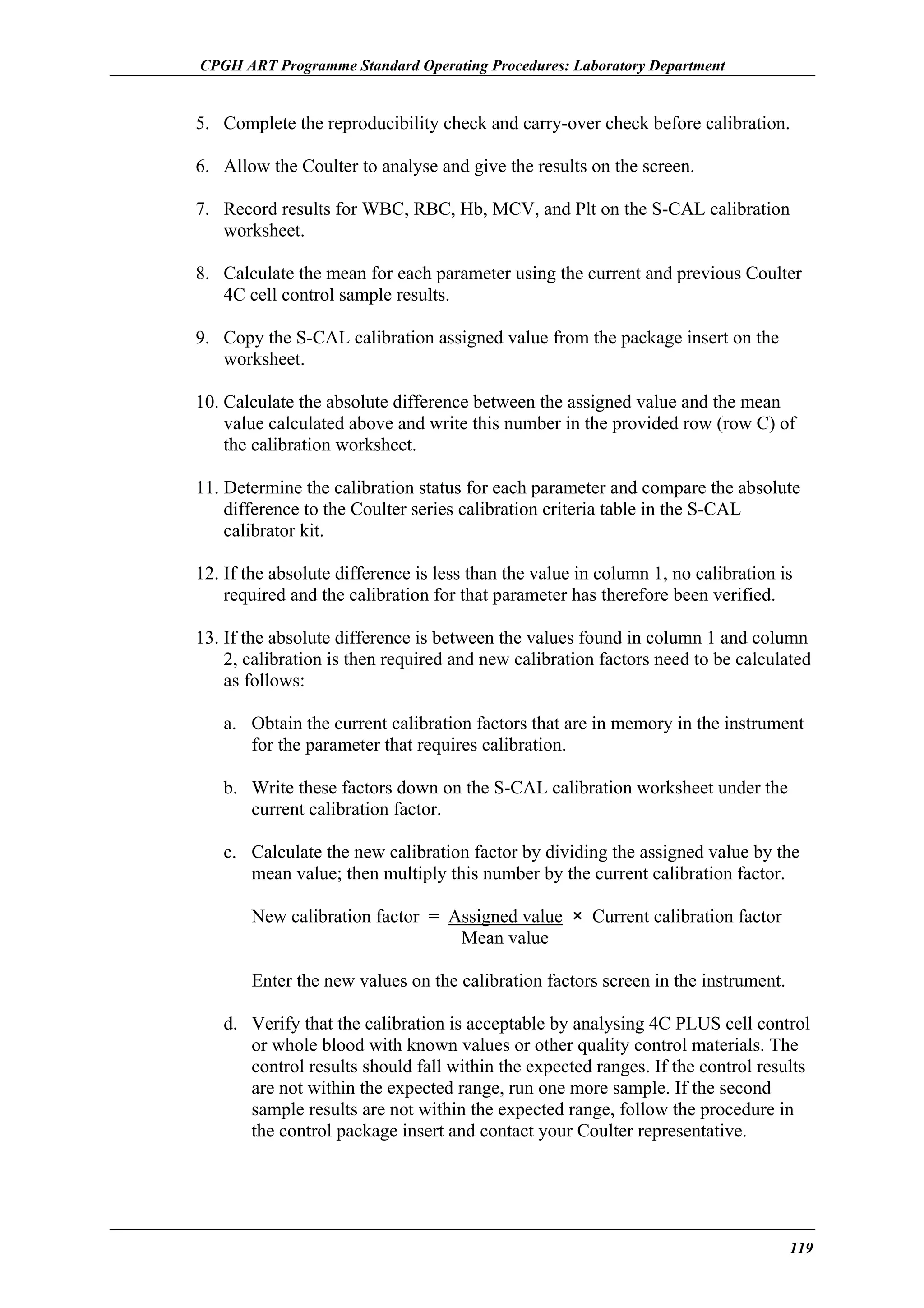 CPGH ART Programme Standard Operating Procedures: Laboratory Department

5. Complete the reproducibility check and carry-over check before calibration.
6. Allow the Coulter to analyse and give the results on the screen.
7. Record results for WBC, RBC, Hb, MCV, and Plt on the S-CAL calibration
worksheet.
8. Calculate the mean for each parameter using the current and previous Coulter
4C cell control sample results.
9. Copy the S-CAL calibration assigned value from the package insert on the
worksheet.
10. Calculate the absolute difference between the assigned value and the mean
value calculated above and write this number in the provided row (row C) of
the calibration worksheet.
11. Determine the calibration status for each parameter and compare the absolute
difference to the Coulter series calibration criteria table in the S-CAL
calibrator kit.
12. If the absolute difference is less than the value in column 1, no calibration is
required and the calibration for that parameter has therefore been verified.
13. If the absolute difference is between the values found in column 1 and column
2, calibration is then required and new calibration factors need to be calculated
as follows:
a. Obtain the current calibration factors that are in memory in the instrument
for the parameter that requires calibration.
b. Write these factors down on the S-CAL calibration worksheet under the
current calibration factor.
c. Calculate the new calibration factor by dividing the assigned value by the
mean value; then multiply this number by the current calibration factor.
New calibration factor = Assigned value × Current calibration factor
Mean value
Enter the new values on the calibration factors screen in the instrument.
d. Verify that the calibration is acceptable by analysing 4C PLUS cell control
or whole blood with known values or other quality control materials. The
control results should fall within the expected ranges. If the control results
are not within the expected range, run one more sample. If the second
sample results are not within the expected range, follow the procedure in
the control package insert and contact your Coulter representative.

119

 