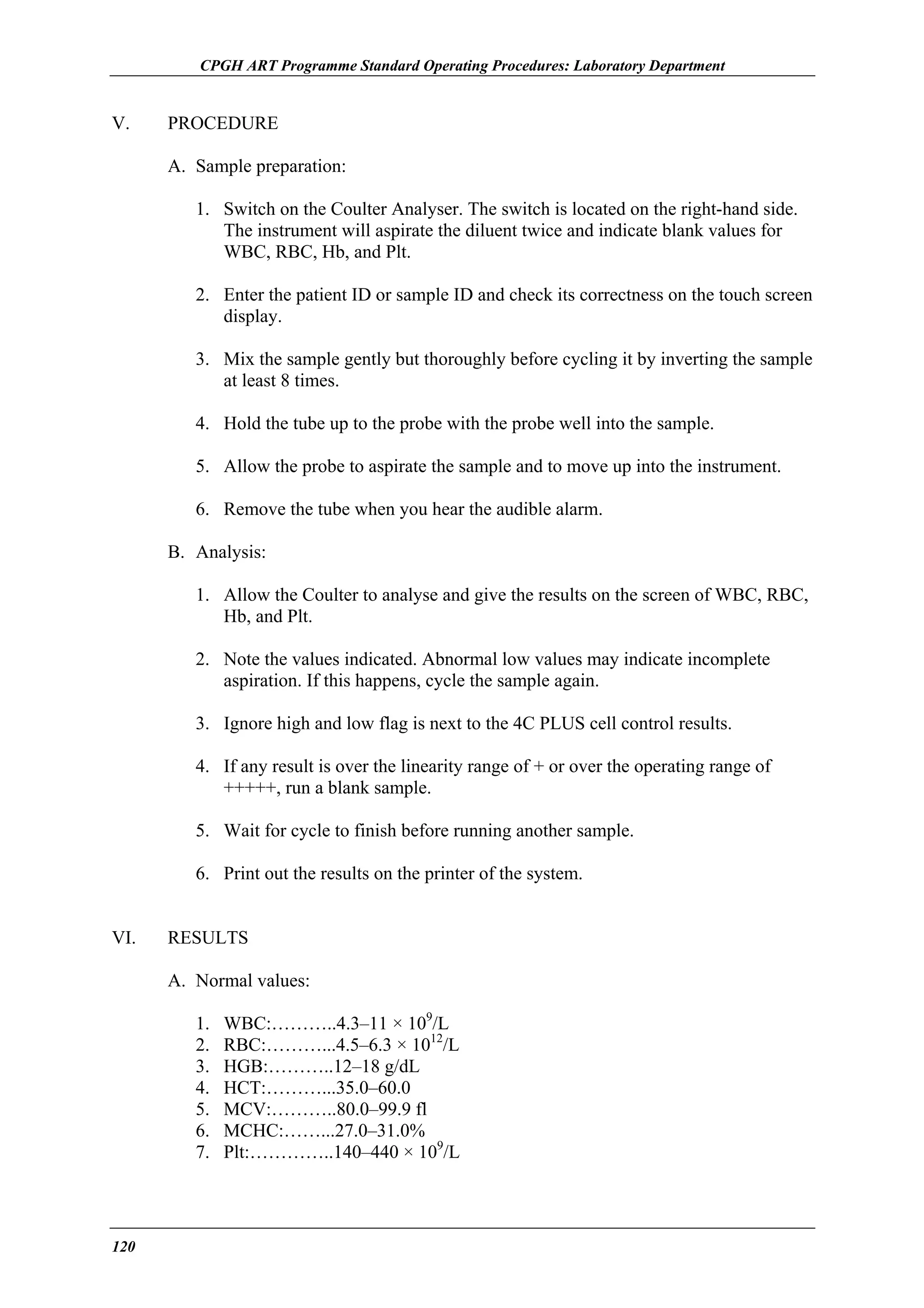 CPGH ART Programme Standard Operating Procedures: Laboratory Department

V.

PROCEDURE
A. Sample preparation:
1. Switch on the Coulter Analyser. The switch is located on the right-hand side.
The instrument will aspirate the diluent twice and indicate blank values for
WBC, RBC, Hb, and Plt.
2. Enter the patient ID or sample ID and check its correctness on the touch screen
display.
3. Mix the sample gently but thoroughly before cycling it by inverting the sample
at least 8 times.
4. Hold the tube up to the probe with the probe well into the sample.
5. Allow the probe to aspirate the sample and to move up into the instrument.
6. Remove the tube when you hear the audible alarm.
B. Analysis:
1. Allow the Coulter to analyse and give the results on the screen of WBC, RBC,
Hb, and Plt.
2. Note the values indicated. Abnormal low values may indicate incomplete
aspiration. If this happens, cycle the sample again.
3. Ignore high and low flag is next to the 4C PLUS cell control results.
4. If any result is over the linearity range of + or over the operating range of
+++++, run a blank sample.
5. Wait for cycle to finish before running another sample.
6. Print out the results on the printer of the system.

VI.

RESULTS
A. Normal values:
1.
2.
3.
4.
5.
6.
7.

120

WBC:………..4.3–11 × 109/L
RBC:………...4.5–6.3 × 1012/L
HGB:………..12–18 g/dL
HCT:………...35.0–60.0
MCV:………..80.0–99.9 fl
MCHC:……...27.0–31.0%
Plt:…………..140–440 × 109/L

 