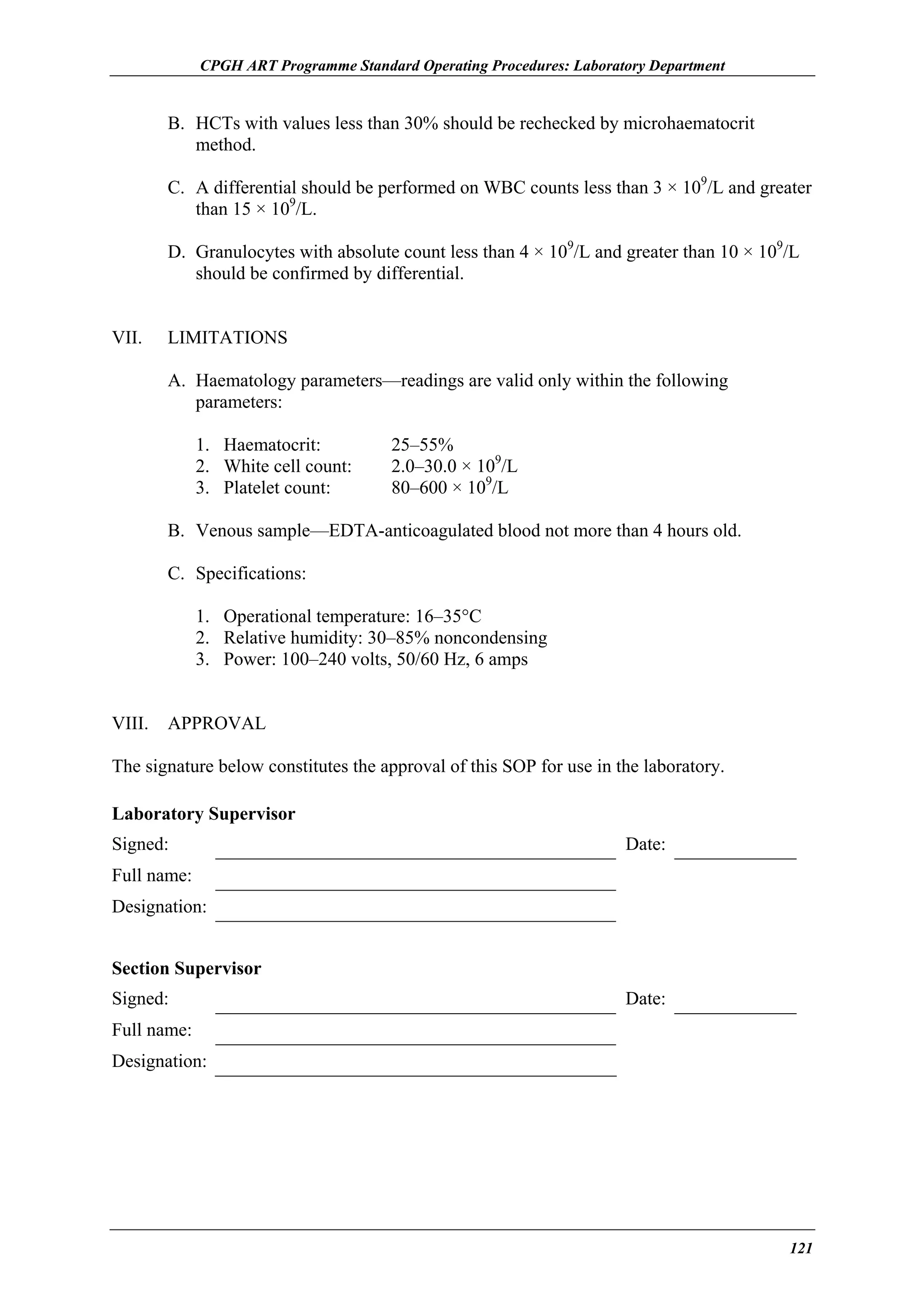 CPGH ART Programme Standard Operating Procedures: Laboratory Department

B. HCTs with values less than 30% should be rechecked by microhaematocrit
method.
C. A differential should be performed on WBC counts less than 3 × 109/L and greater
than 15 × 109/L.
D. Granulocytes with absolute count less than 4 × 109/L and greater than 10 × 109/L
should be confirmed by differential.
VII.

LIMITATIONS
A. Haematology parameters—readings are valid only within the following
parameters:
1. Haematocrit:
2. White cell count:
3. Platelet count:

25–55%
2.0–30.0 × 109/L
80–600 × 109/L

B. Venous sample—EDTA-anticoagulated blood not more than 4 hours old.
C. Specifications:
1. Operational temperature: 16–35°C
2. Relative humidity: 30–85% noncondensing
3. Power: 100–240 volts, 50/60 Hz, 6 amps
VIII.

APPROVAL

The signature below constitutes the approval of this SOP for use in the laboratory.
Laboratory Supervisor
Signed:

Date:

Full name:
Designation:
Section Supervisor
Signed:

Date:

Full name:
Designation:

121

 