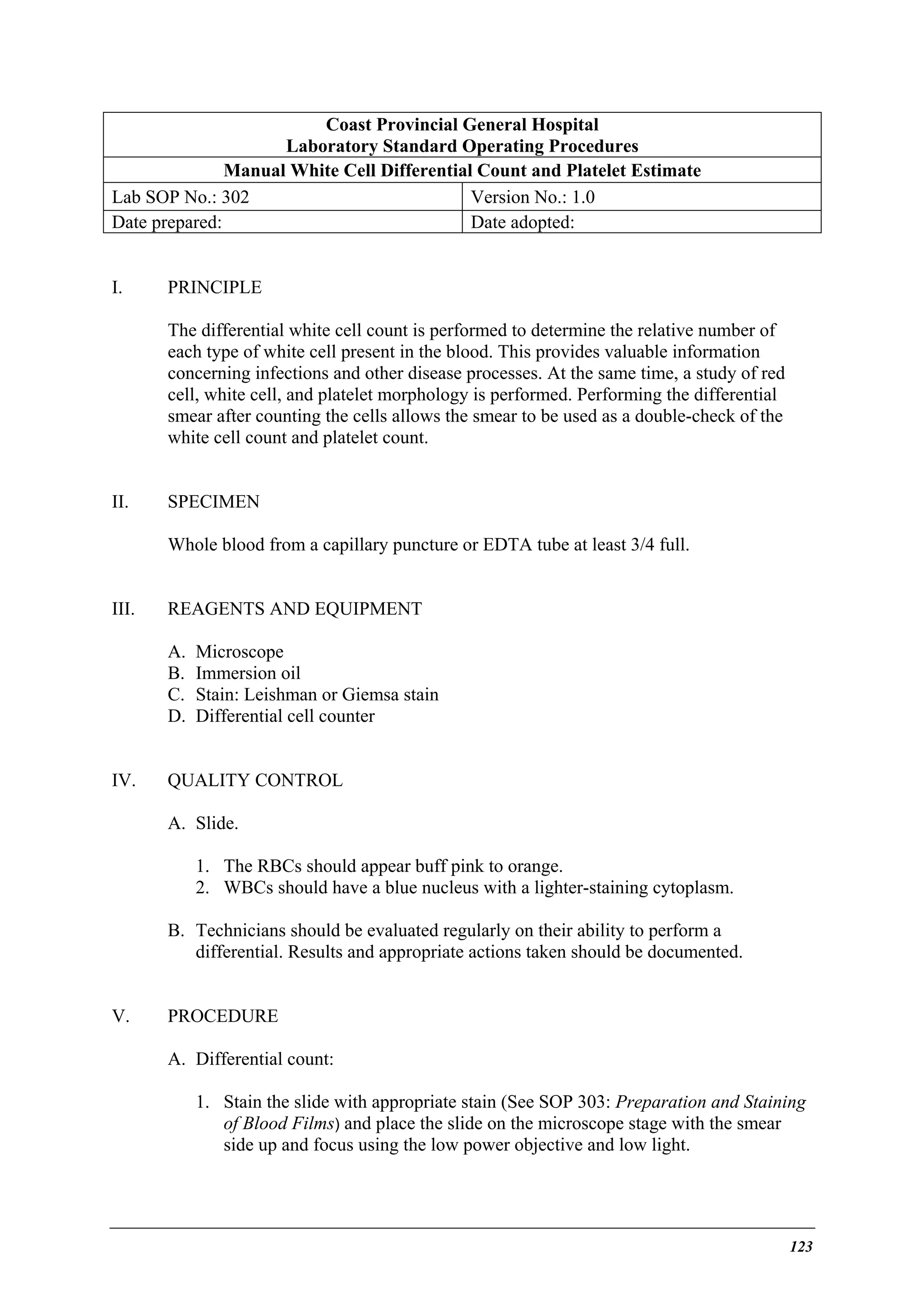 Coast Provincial General Hospital
Laboratory Standard Operating Procedures
Manual White Cell Differential Count and Platelet Estimate
Lab SOP No.: 302
Version No.: 1.0
Date prepared:
Date adopted:
I.

PRINCIPLE
The differential white cell count is performed to determine the relative number of
each type of white cell present in the blood. This provides valuable information
concerning infections and other disease processes. At the same time, a study of red
cell, white cell, and platelet morphology is performed. Performing the differential
smear after counting the cells allows the smear to be used as a double-check of the
white cell count and platelet count.

II.

SPECIMEN
Whole blood from a capillary puncture or EDTA tube at least 3/4 full.

III.

REAGENTS AND EQUIPMENT
A.
B.
C.
D.

IV.

Microscope
Immersion oil
Stain: Leishman or Giemsa stain
Differential cell counter

QUALITY CONTROL
A. Slide.
1. The RBCs should appear buff pink to orange.
2. WBCs should have a blue nucleus with a lighter-staining cytoplasm.
B. Technicians should be evaluated regularly on their ability to perform a
differential. Results and appropriate actions taken should be documented.

V.

PROCEDURE
A. Differential count:
1. Stain the slide with appropriate stain (See SOP 303: Preparation and Staining
of Blood Films) and place the slide on the microscope stage with the smear
side up and focus using the low power objective and low light.

123

 