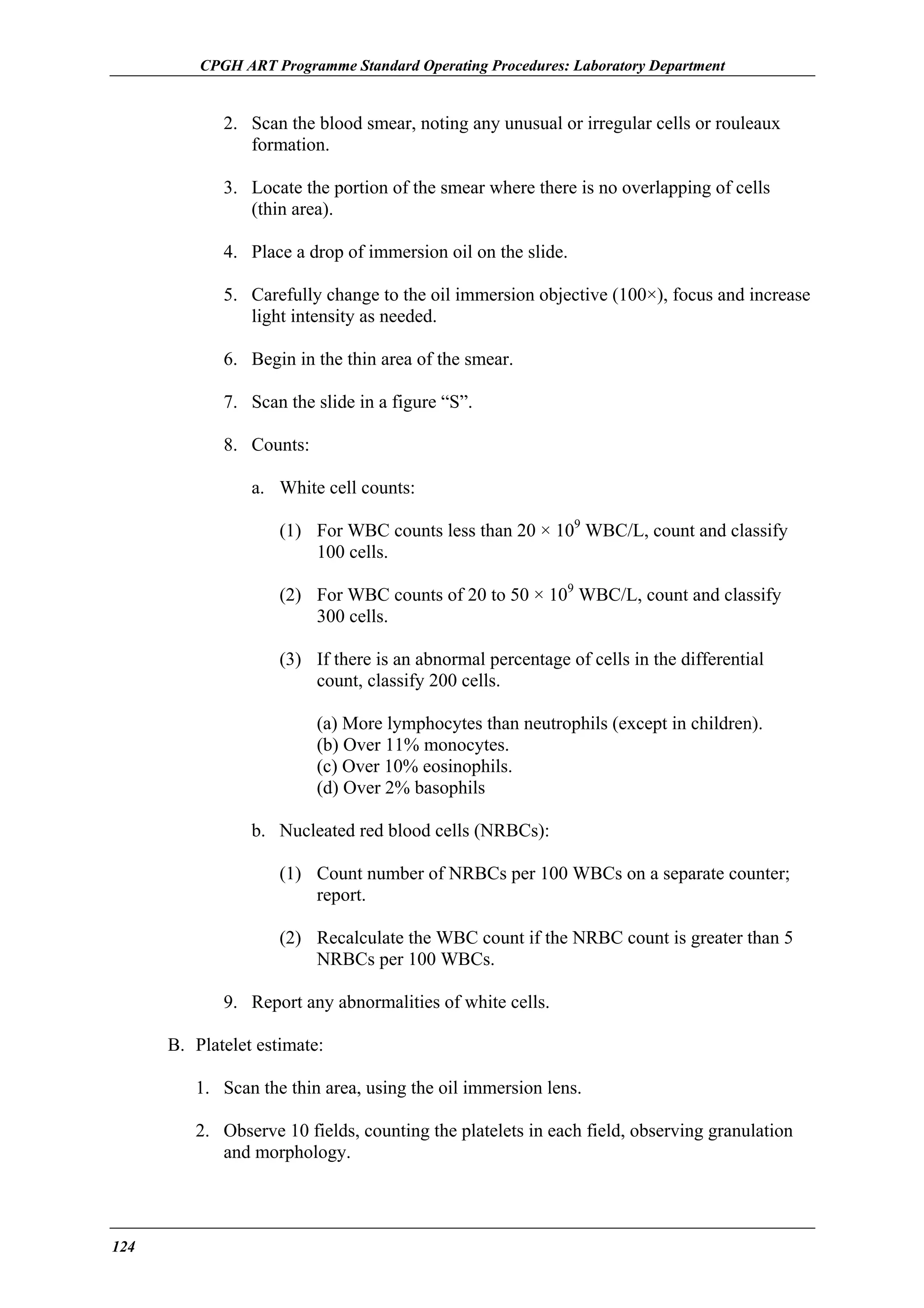 CPGH ART Programme Standard Operating Procedures: Laboratory Department

2. Scan the blood smear, noting any unusual or irregular cells or rouleaux
formation.
3. Locate the portion of the smear where there is no overlapping of cells
(thin area).
4. Place a drop of immersion oil on the slide.
5. Carefully change to the oil immersion objective (100×), focus and increase
light intensity as needed.
6. Begin in the thin area of the smear.
7. Scan the slide in a figure “S”.
8. Counts:
a. White cell counts:
(1) For WBC counts less than 20 × 109 WBC/L, count and classify
100 cells.
(2) For WBC counts of 20 to 50 × 109 WBC/L, count and classify
300 cells.
(3) If there is an abnormal percentage of cells in the differential
count, classify 200 cells.
(a) More lymphocytes than neutrophils (except in children).
(b) Over 11% monocytes.
(c) Over 10% eosinophils.
(d) Over 2% basophils
b. Nucleated red blood cells (NRBCs):
(1) Count number of NRBCs per 100 WBCs on a separate counter;
report.
(2) Recalculate the WBC count if the NRBC count is greater than 5
NRBCs per 100 WBCs.
9. Report any abnormalities of white cells.
B. Platelet estimate:
1. Scan the thin area, using the oil immersion lens.
2. Observe 10 fields, counting the platelets in each field, observing granulation
and morphology.

124

 