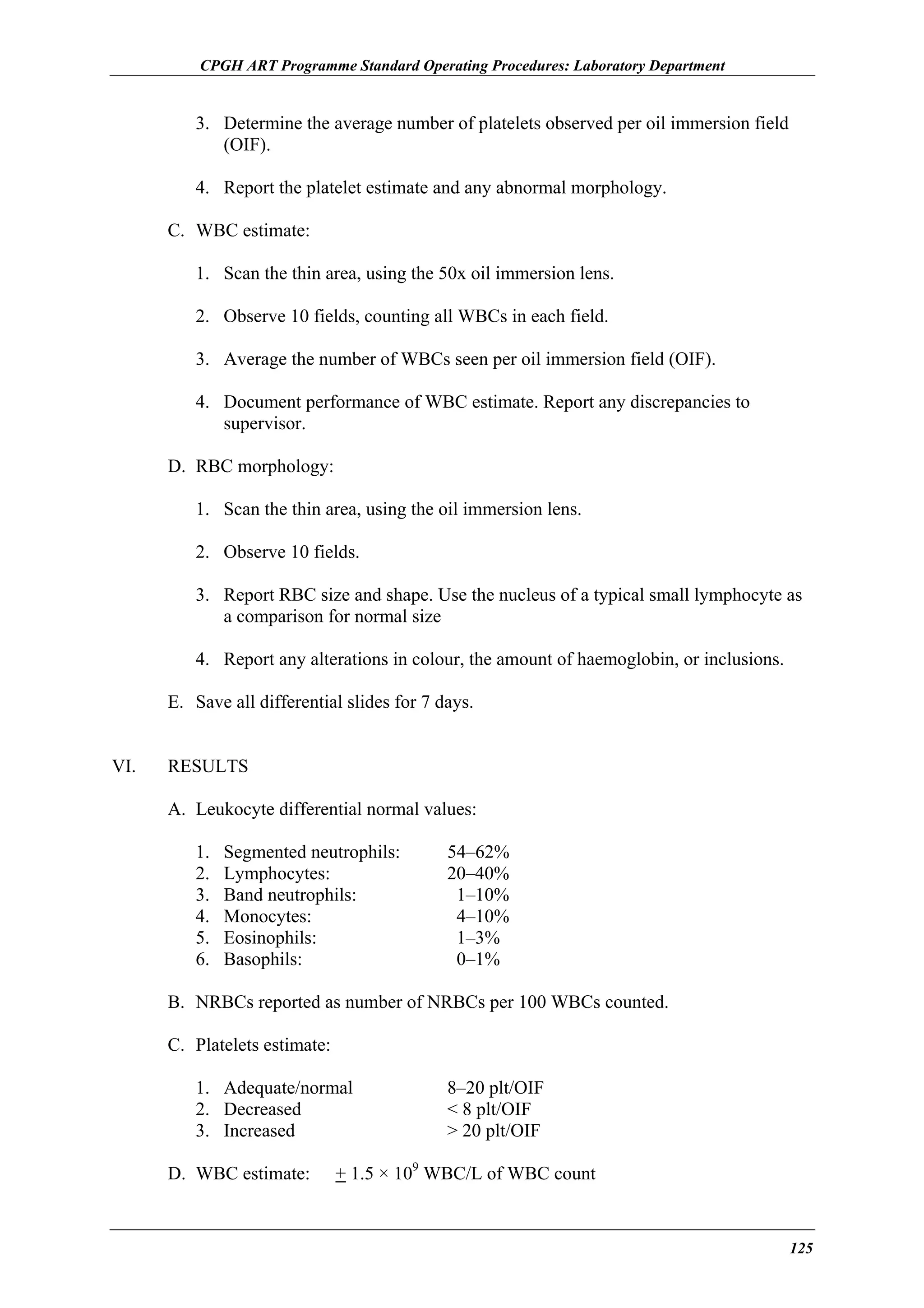 CPGH ART Programme Standard Operating Procedures: Laboratory Department

3. Determine the average number of platelets observed per oil immersion field
(OIF).
4. Report the platelet estimate and any abnormal morphology.
C. WBC estimate:
1. Scan the thin area, using the 50x oil immersion lens.
2. Observe 10 fields, counting all WBCs in each field.
3. Average the number of WBCs seen per oil immersion field (OIF).
4. Document performance of WBC estimate. Report any discrepancies to
supervisor.
D. RBC morphology:
1. Scan the thin area, using the oil immersion lens.
2. Observe 10 fields.
3. Report RBC size and shape. Use the nucleus of a typical small lymphocyte as
a comparison for normal size
4. Report any alterations in colour, the amount of haemoglobin, or inclusions.
E. Save all differential slides for 7 days.
VI.

RESULTS
A. Leukocyte differential normal values:
1.
2.
3.
4.
5.
6.

Segmented neutrophils:
Lymphocytes:
Band neutrophils:
Monocytes:
Eosinophils:
Basophils:

54–62%
20–40%
1–10%
4–10%
1–3%
0–1%

B. NRBCs reported as number of NRBCs per 100 WBCs counted.
C. Platelets estimate:
1. Adequate/normal
2. Decreased
3. Increased
D. WBC estimate:

8–20 plt/OIF
< 8 plt/OIF
> 20 plt/OIF

+ 1.5 × 109 WBC/L of WBC count

125

 
