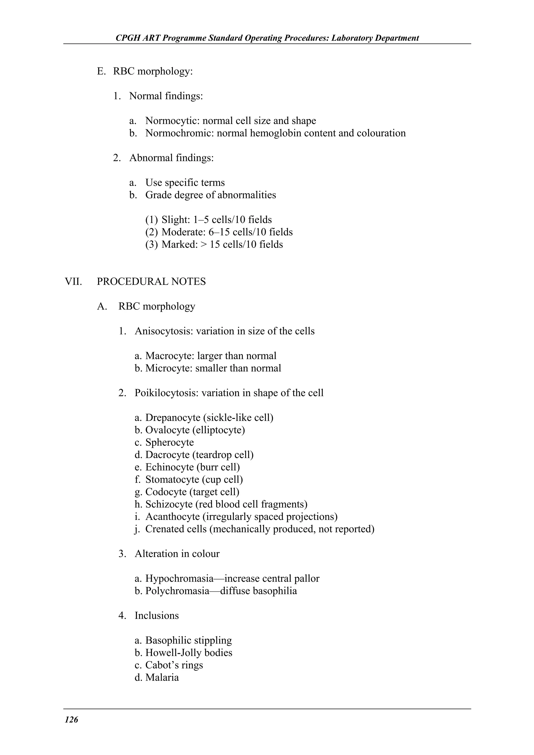 CPGH ART Programme Standard Operating Procedures: Laboratory Department

E. RBC morphology:
1. Normal findings:
a. Normocytic: normal cell size and shape
b. Normochromic: normal hemoglobin content and colouration
2. Abnormal findings:
a. Use specific terms
b. Grade degree of abnormalities
(1) Slight: 1–5 cells/10 fields
(2) Moderate: 6–15 cells/10 fields
(3) Marked: > 15 cells/10 fields
VII.

PROCEDURAL NOTES
A.

RBC morphology
1. Anisocytosis: variation in size of the cells
a. Macrocyte: larger than normal
b. Microcyte: smaller than normal
2. Poikilocytosis: variation in shape of the cell
a. Drepanocyte (sickle-like cell)
b. Ovalocyte (elliptocyte)
c. Spherocyte
d. Dacrocyte (teardrop cell)
e. Echinocyte (burr cell)
f. Stomatocyte (cup cell)
g. Codocyte (target cell)
h. Schizocyte (red blood cell fragments)
i. Acanthocyte (irregularly spaced projections)
j. Crenated cells (mechanically produced, not reported)
3. Alteration in colour
a. Hypochromasia—increase central pallor
b. Polychromasia—diffuse basophilia
4. Inclusions
a. Basophilic stippling
b. Howell-Jolly bodies
c. Cabot’s rings
d. Malaria

126

 