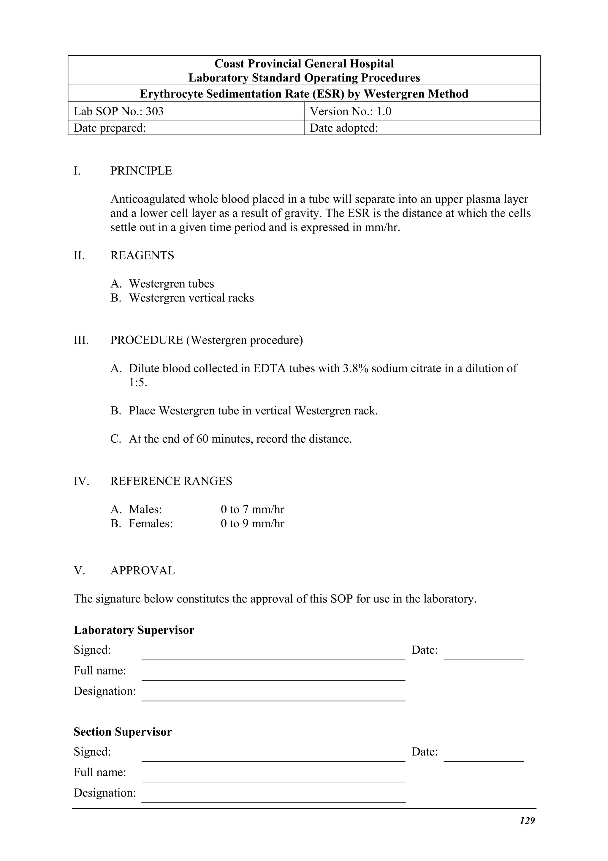 Coast Provincial General Hospital
Laboratory Standard Operating Procedures
Erythrocyte Sedimentation Rate (ESR) by Westergren Method
Lab SOP No.: 303
Version No.: 1.0
Date prepared:
Date adopted:
I.

PRINCIPLE
Anticoagulated whole blood placed in a tube will separate into an upper plasma layer
and a lower cell layer as a result of gravity. The ESR is the distance at which the cells
settle out in a given time period and is expressed in mm/hr.

II.

REAGENTS
A. Westergren tubes
B. Westergren vertical racks

III.

PROCEDURE (Westergren procedure)
A. Dilute blood collected in EDTA tubes with 3.8% sodium citrate in a dilution of
1:5.
B. Place Westergren tube in vertical Westergren rack.
C. At the end of 60 minutes, record the distance.

IV.

REFERENCE RANGES
A. Males:
B. Females:

V.

0 to 7 mm/hr
0 to 9 mm/hr

APPROVAL

The signature below constitutes the approval of this SOP for use in the laboratory.
Laboratory Supervisor
Signed:

Date:

Full name:
Designation:
Section Supervisor
Signed:

Date:

Full name:
Designation:
129

 