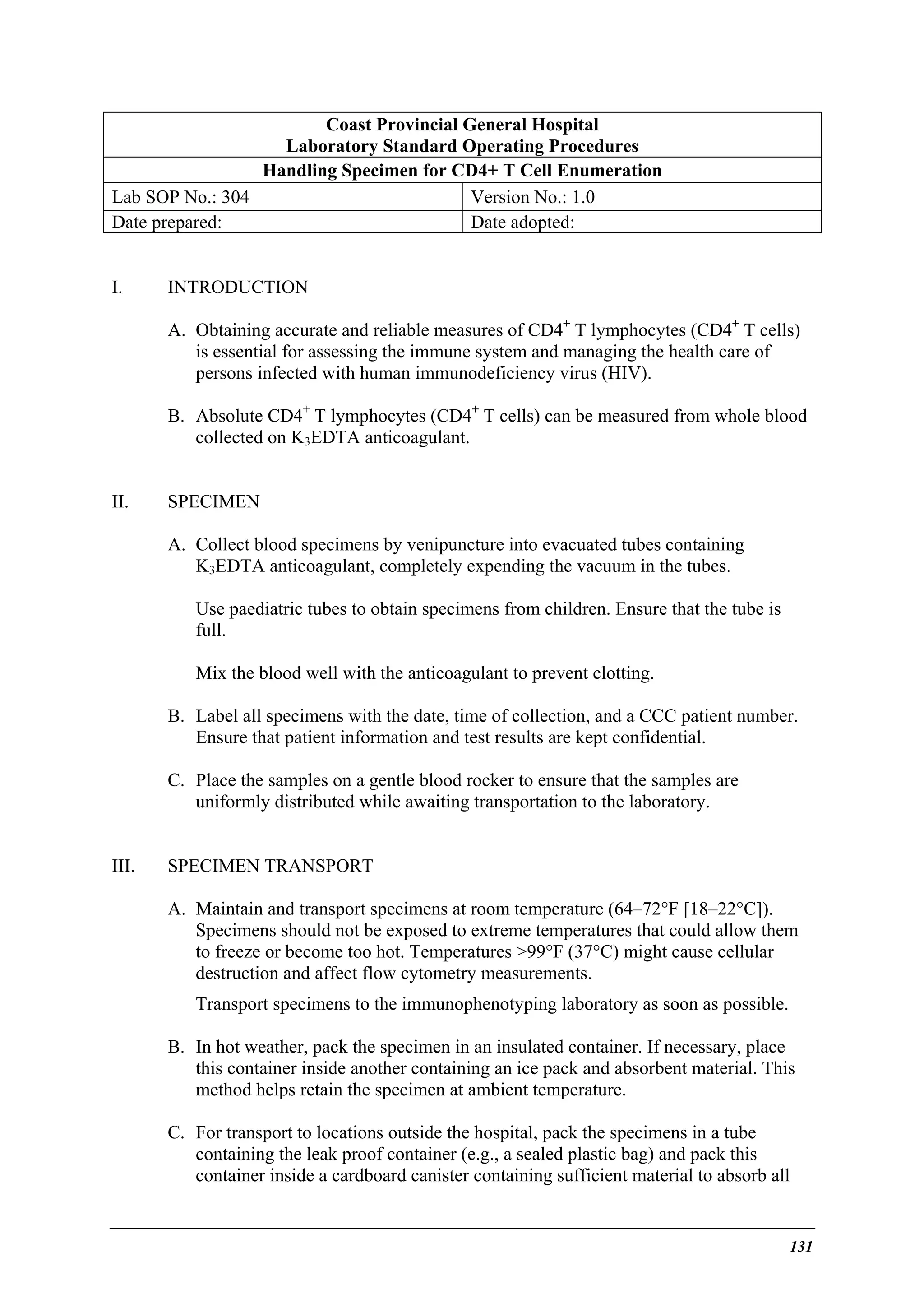 Coast Provincial General Hospital
Laboratory Standard Operating Procedures
Handling Specimen for CD4+ T Cell Enumeration
Lab SOP No.: 304
Version No.: 1.0
Date prepared:
Date adopted:
I.

INTRODUCTION
A. Obtaining accurate and reliable measures of CD4+ T lymphocytes (CD4+ T cells)
is essential for assessing the immune system and managing the health care of
persons infected with human immunodeficiency virus (HIV).
B. Absolute CD4+ T lymphocytes (CD4+ T cells) can be measured from whole blood
collected on K3EDTA anticoagulant.

II.

SPECIMEN
A. Collect blood specimens by venipuncture into evacuated tubes containing
K3EDTA anticoagulant, completely expending the vacuum in the tubes.
Use paediatric tubes to obtain specimens from children. Ensure that the tube is
full.
Mix the blood well with the anticoagulant to prevent clotting.
B. Label all specimens with the date, time of collection, and a CCC patient number.
Ensure that patient information and test results are kept confidential.
C. Place the samples on a gentle blood rocker to ensure that the samples are
uniformly distributed while awaiting transportation to the laboratory.

III.

SPECIMEN TRANSPORT
A. Maintain and transport specimens at room temperature (64–72°F [18–22°C]).
Specimens should not be exposed to extreme temperatures that could allow them
to freeze or become too hot. Temperatures >99°F (37°C) might cause cellular
destruction and affect flow cytometry measurements.
Transport specimens to the immunophenotyping laboratory as soon as possible.
B. In hot weather, pack the specimen in an insulated container. If necessary, place
this container inside another containing an ice pack and absorbent material. This
method helps retain the specimen at ambient temperature.
C. For transport to locations outside the hospital, pack the specimens in a tube
containing the leak proof container (e.g., a sealed plastic bag) and pack this
container inside a cardboard canister containing sufficient material to absorb all

131

 