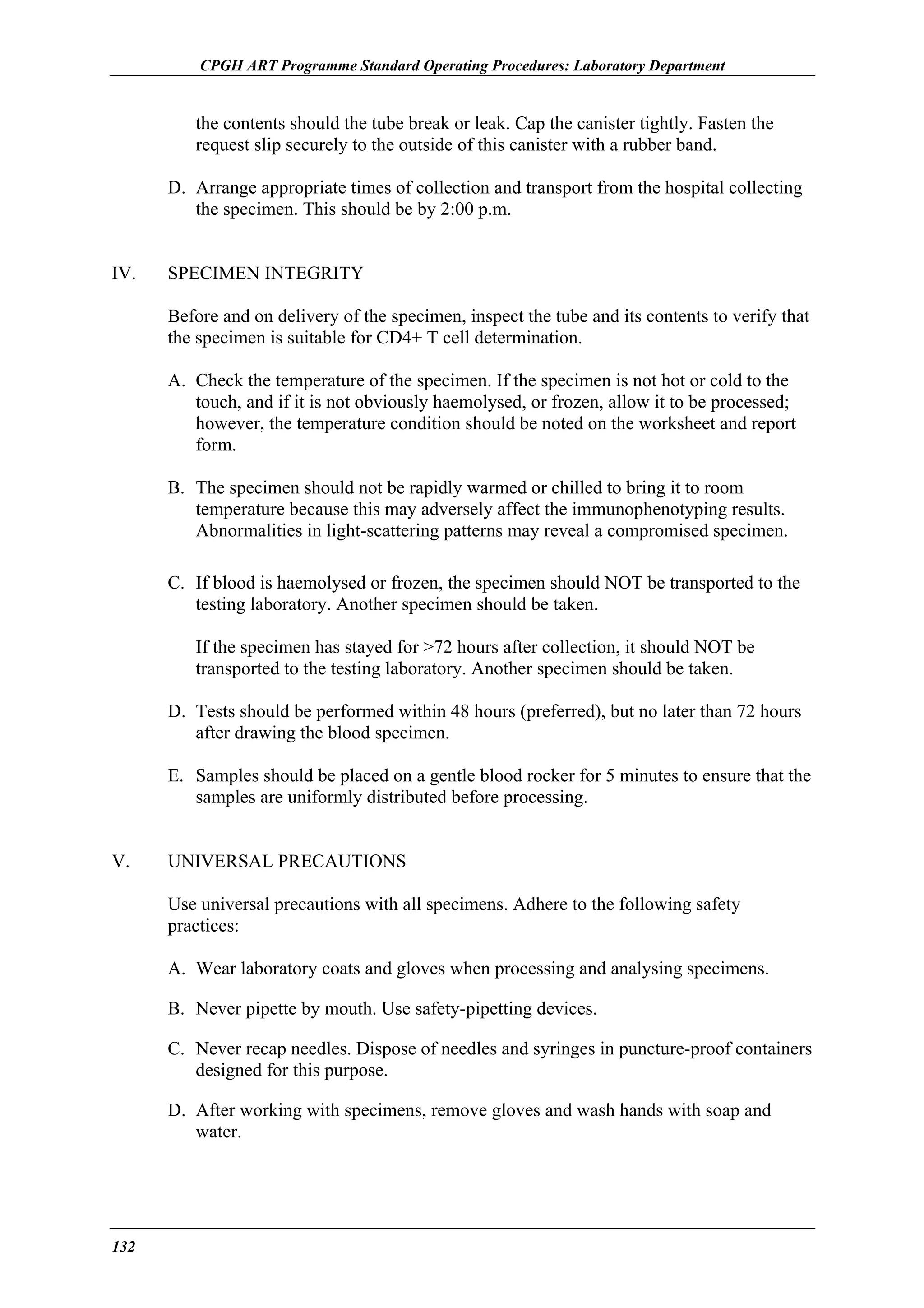 CPGH ART Programme Standard Operating Procedures: Laboratory Department

the contents should the tube break or leak. Cap the canister tightly. Fasten the
request slip securely to the outside of this canister with a rubber band.
D. Arrange appropriate times of collection and transport from the hospital collecting
the specimen. This should be by 2:00 p.m.
IV.

SPECIMEN INTEGRITY
Before and on delivery of the specimen, inspect the tube and its contents to verify that
the specimen is suitable for CD4+ T cell determination.
A. Check the temperature of the specimen. If the specimen is not hot or cold to the
touch, and if it is not obviously haemolysed, or frozen, allow it to be processed;
however, the temperature condition should be noted on the worksheet and report
form.
B. The specimen should not be rapidly warmed or chilled to bring it to room
temperature because this may adversely affect the immunophenotyping results.
Abnormalities in light-scattering patterns may reveal a compromised specimen.
C. If blood is haemolysed or frozen, the specimen should NOT be transported to the
testing laboratory. Another specimen should be taken.
If the specimen has stayed for >72 hours after collection, it should NOT be
transported to the testing laboratory. Another specimen should be taken.
D. Tests should be performed within 48 hours (preferred), but no later than 72 hours
after drawing the blood specimen.
E. Samples should be placed on a gentle blood rocker for 5 minutes to ensure that the
samples are uniformly distributed before processing.

V.

UNIVERSAL PRECAUTIONS
Use universal precautions with all specimens. Adhere to the following safety
practices:
A. Wear laboratory coats and gloves when processing and analysing specimens.
B. Never pipette by mouth. Use safety-pipetting devices.
C. Never recap needles. Dispose of needles and syringes in puncture-proof containers
designed for this purpose.
D. After working with specimens, remove gloves and wash hands with soap and
water.

132

 