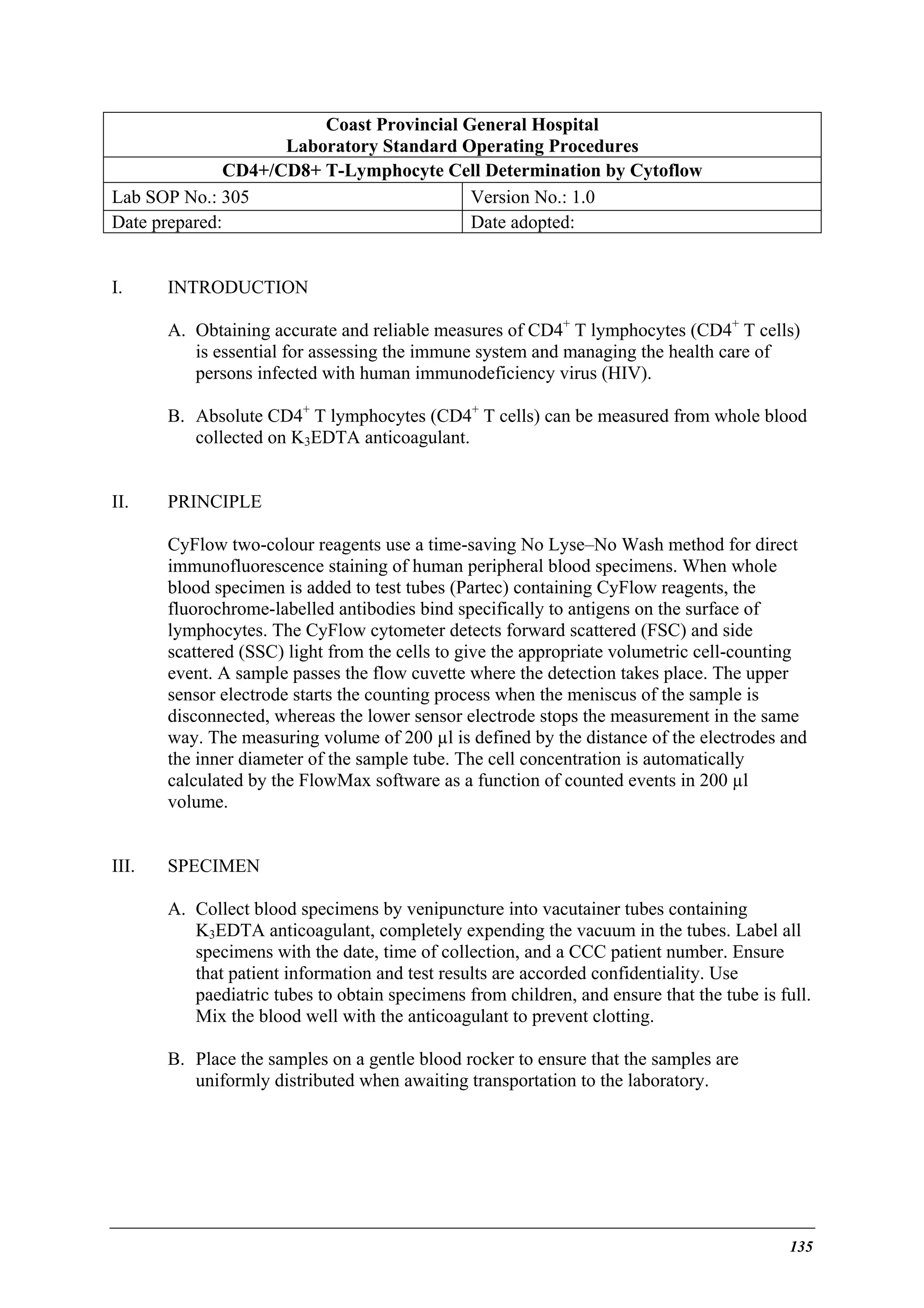 Coast Provincial General Hospital
Laboratory Standard Operating Procedures
CD4+/CD8+ T-Lymphocyte Cell Determination by Cytoflow
Lab SOP No.: 305
Version No.: 1.0
Date prepared:
Date adopted:
I.

INTRODUCTION
A. Obtaining accurate and reliable measures of CD4+ T lymphocytes (CD4+ T cells)
is essential for assessing the immune system and managing the health care of
persons infected with human immunodeficiency virus (HIV).
B. Absolute CD4+ T lymphocytes (CD4+ T cells) can be measured from whole blood
collected on K3EDTA anticoagulant.

II.

PRINCIPLE
CyFlow two-colour reagents use a time-saving No Lyse–No Wash method for direct
immunofluorescence staining of human peripheral blood specimens. When whole
blood specimen is added to test tubes (Partec) containing CyFlow reagents, the
fluorochrome-labelled antibodies bind specifically to antigens on the surface of
lymphocytes. The CyFlow cytometer detects forward scattered (FSC) and side
scattered (SSC) light from the cells to give the appropriate volumetric cell-counting
event. A sample passes the flow cuvette where the detection takes place. The upper
sensor electrode starts the counting process when the meniscus of the sample is
disconnected, whereas the lower sensor electrode stops the measurement in the same
way. The measuring volume of 200 µl is defined by the distance of the electrodes and
the inner diameter of the sample tube. The cell concentration is automatically
calculated by the FlowMax software as a function of counted events in 200 µl
volume.

III.

SPECIMEN
A. Collect blood specimens by venipuncture into vacutainer tubes containing
K3EDTA anticoagulant, completely expending the vacuum in the tubes. Label all
specimens with the date, time of collection, and a CCC patient number. Ensure
that patient information and test results are accorded confidentiality. Use
paediatric tubes to obtain specimens from children, and ensure that the tube is full.
Mix the blood well with the anticoagulant to prevent clotting.
B. Place the samples on a gentle blood rocker to ensure that the samples are
uniformly distributed when awaiting transportation to the laboratory.

135

 