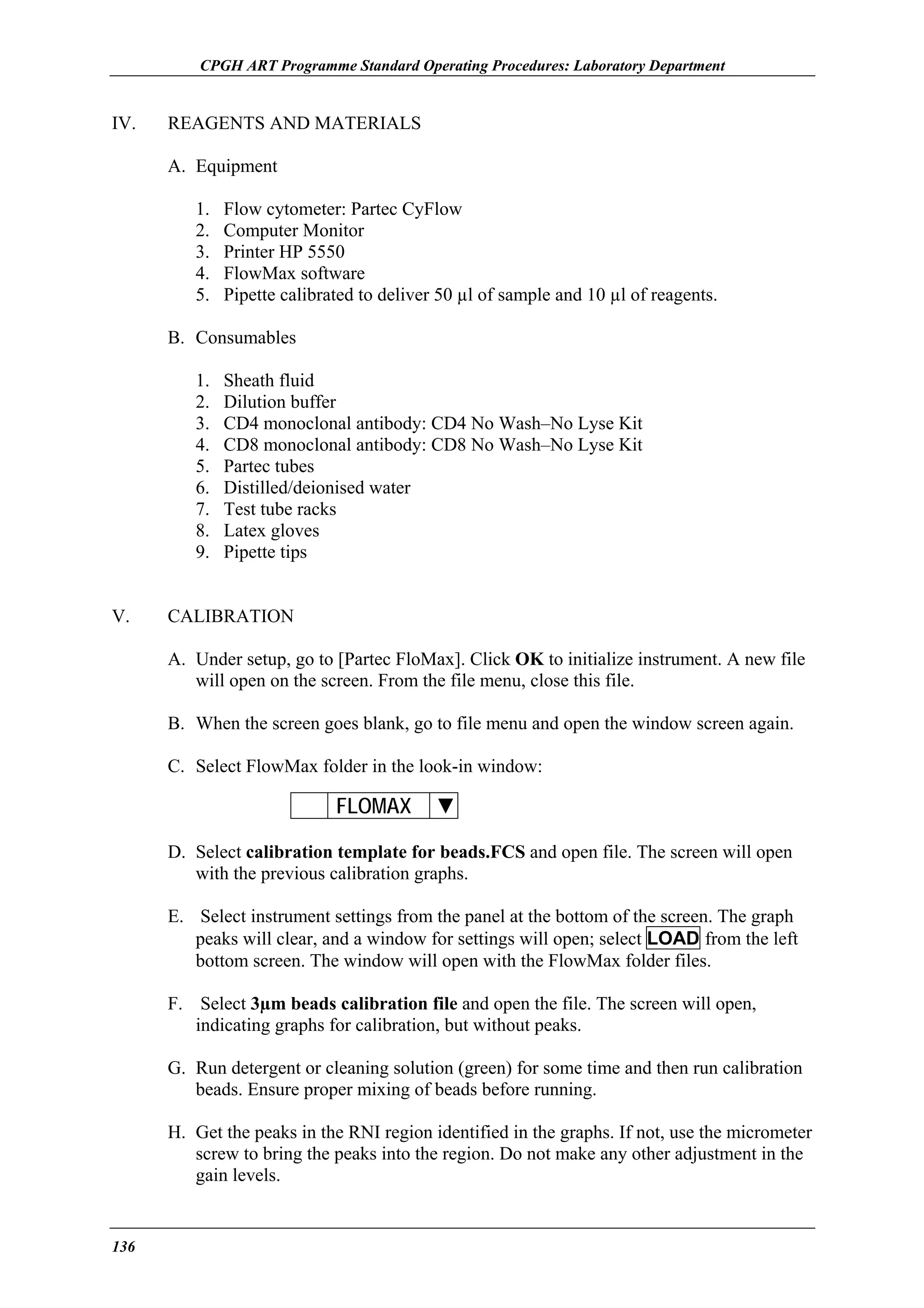 CPGH ART Programme Standard Operating Procedures: Laboratory Department

IV.

REAGENTS AND MATERIALS
A. Equipment
1.
2.
3.
4.
5.

Flow cytometer: Partec CyFlow
Computer Monitor
Printer HP 5550
FlowMax software
Pipette calibrated to deliver 50 µl of sample and 10 µl of reagents.

B. Consumables
1.
2.
3.
4.
5.
6.
7.
8.
9.
V.

Sheath fluid
Dilution buffer
CD4 monoclonal antibody: CD4 No Wash–No Lyse Kit
CD8 monoclonal antibody: CD8 No Wash–No Lyse Kit
Partec tubes
Distilled/deionised water
Test tube racks
Latex gloves
Pipette tips

CALIBRATION
A. Under setup, go to [Partec FloMax]. Click OK to initialize instrument. A new file
will open on the screen. From the file menu, close this file.
B. When the screen goes blank, go to file menu and open the window screen again.
C. Select FlowMax folder in the look-in window:

FLOMAX

▼

D. Select calibration template for beads.FCS and open file. The screen will open
with the previous calibration graphs.
E. Select instrument settings from the panel at the bottom of the screen. The graph
peaks will clear, and a window for settings will open; select LOAD from the left
bottom screen. The window will open with the FlowMax folder files.
F. Select 3µm beads calibration file and open the file. The screen will open,
indicating graphs for calibration, but without peaks.
G. Run detergent or cleaning solution (green) for some time and then run calibration
beads. Ensure proper mixing of beads before running.
H. Get the peaks in the RNI region identified in the graphs. If not, use the micrometer
screw to bring the peaks into the region. Do not make any other adjustment in the
gain levels.

136

 