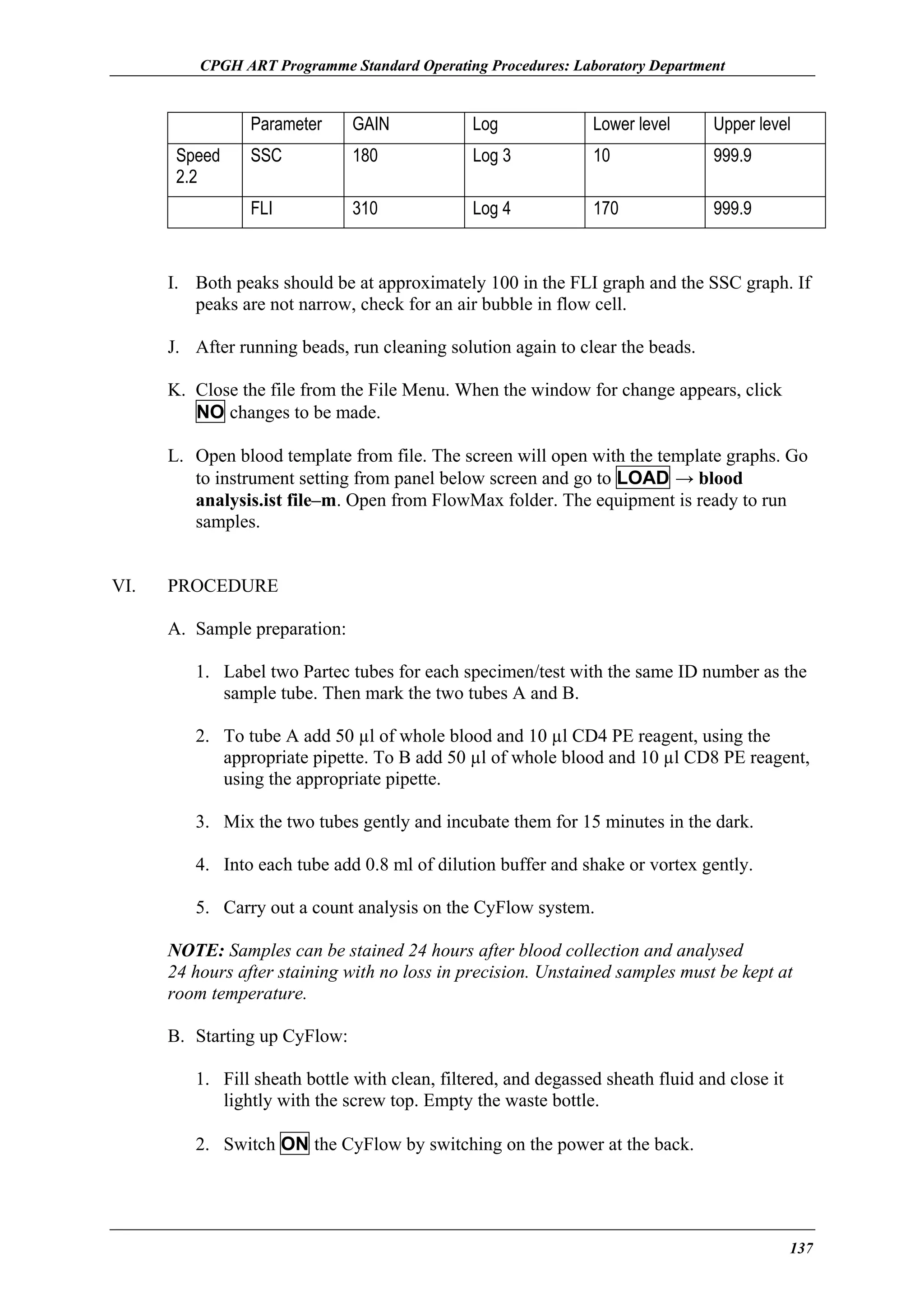 CPGH ART Programme Standard Operating Procedures: Laboratory Department

Parameter

Log

Lower level

Upper level

SSC

180

Log 3

10

999.9

FLI

Speed
2.2

GAIN

310

Log 4

170

999.9

I. Both peaks should be at approximately 100 in the FLI graph and the SSC graph. If
peaks are not narrow, check for an air bubble in flow cell.
J. After running beads, run cleaning solution again to clear the beads.
K. Close the file from the File Menu. When the window for change appears, click
NO changes to be made.
L. Open blood template from file. The screen will open with the template graphs. Go
to instrument setting from panel below screen and go to LOAD → blood
analysis.ist file–m. Open from FlowMax folder. The equipment is ready to run
samples.
VI.

PROCEDURE
A. Sample preparation:
1. Label two Partec tubes for each specimen/test with the same ID number as the
sample tube. Then mark the two tubes A and B.
2. To tube A add 50 µl of whole blood and 10 µl CD4 PE reagent, using the
appropriate pipette. To B add 50 µl of whole blood and 10 µl CD8 PE reagent,
using the appropriate pipette.
3. Mix the two tubes gently and incubate them for 15 minutes in the dark.
4. Into each tube add 0.8 ml of dilution buffer and shake or vortex gently.
5. Carry out a count analysis on the CyFlow system.
NOTE: Samples can be stained 24 hours after blood collection and analysed
24 hours after staining with no loss in precision. Unstained samples must be kept at
room temperature.
B. Starting up CyFlow:
1. Fill sheath bottle with clean, filtered, and degassed sheath fluid and close it
lightly with the screw top. Empty the waste bottle.
2. Switch ON the CyFlow by switching on the power at the back.

137

 