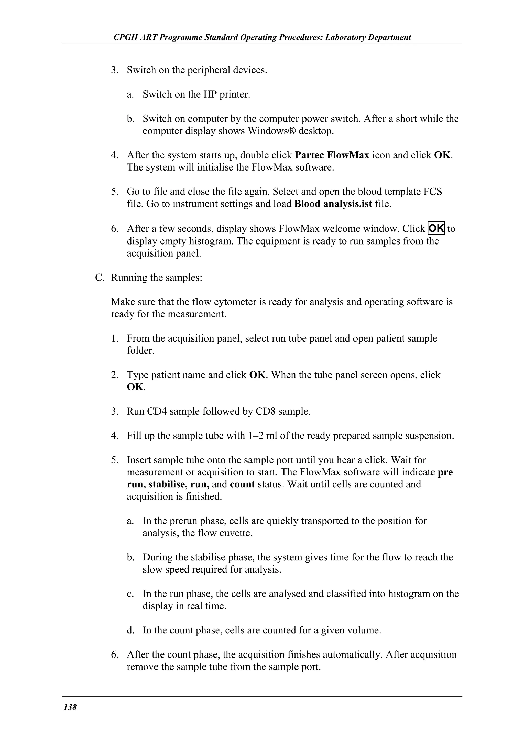 CPGH ART Programme Standard Operating Procedures: Laboratory Department

3. Switch on the peripheral devices.
a. Switch on the HP printer.
b. Switch on computer by the computer power switch. After a short while the
computer display shows Windows® desktop.
4. After the system starts up, double click Partec FlowMax icon and click OK.
The system will initialise the FlowMax software.
5. Go to file and close the file again. Select and open the blood template FCS
file. Go to instrument settings and load Blood analysis.ist file.
6. After a few seconds, display shows FlowMax welcome window. Click OK to
display empty histogram. The equipment is ready to run samples from the
acquisition panel.
C. Running the samples:
Make sure that the flow cytometer is ready for analysis and operating software is
ready for the measurement.
1. From the acquisition panel, select run tube panel and open patient sample
folder.
2. Type patient name and click OK. When the tube panel screen opens, click
OK.
3. Run CD4 sample followed by CD8 sample.
4. Fill up the sample tube with 1–2 ml of the ready prepared sample suspension.
5. Insert sample tube onto the sample port until you hear a click. Wait for
measurement or acquisition to start. The FlowMax software will indicate pre
run, stabilise, run, and count status. Wait until cells are counted and
acquisition is finished.
a. In the prerun phase, cells are quickly transported to the position for
analysis, the flow cuvette.
b. During the stabilise phase, the system gives time for the flow to reach the
slow speed required for analysis.
c. In the run phase, the cells are analysed and classified into histogram on the
display in real time.
d. In the count phase, cells are counted for a given volume.
6. After the count phase, the acquisition finishes automatically. After acquisition
remove the sample tube from the sample port.

138

 
