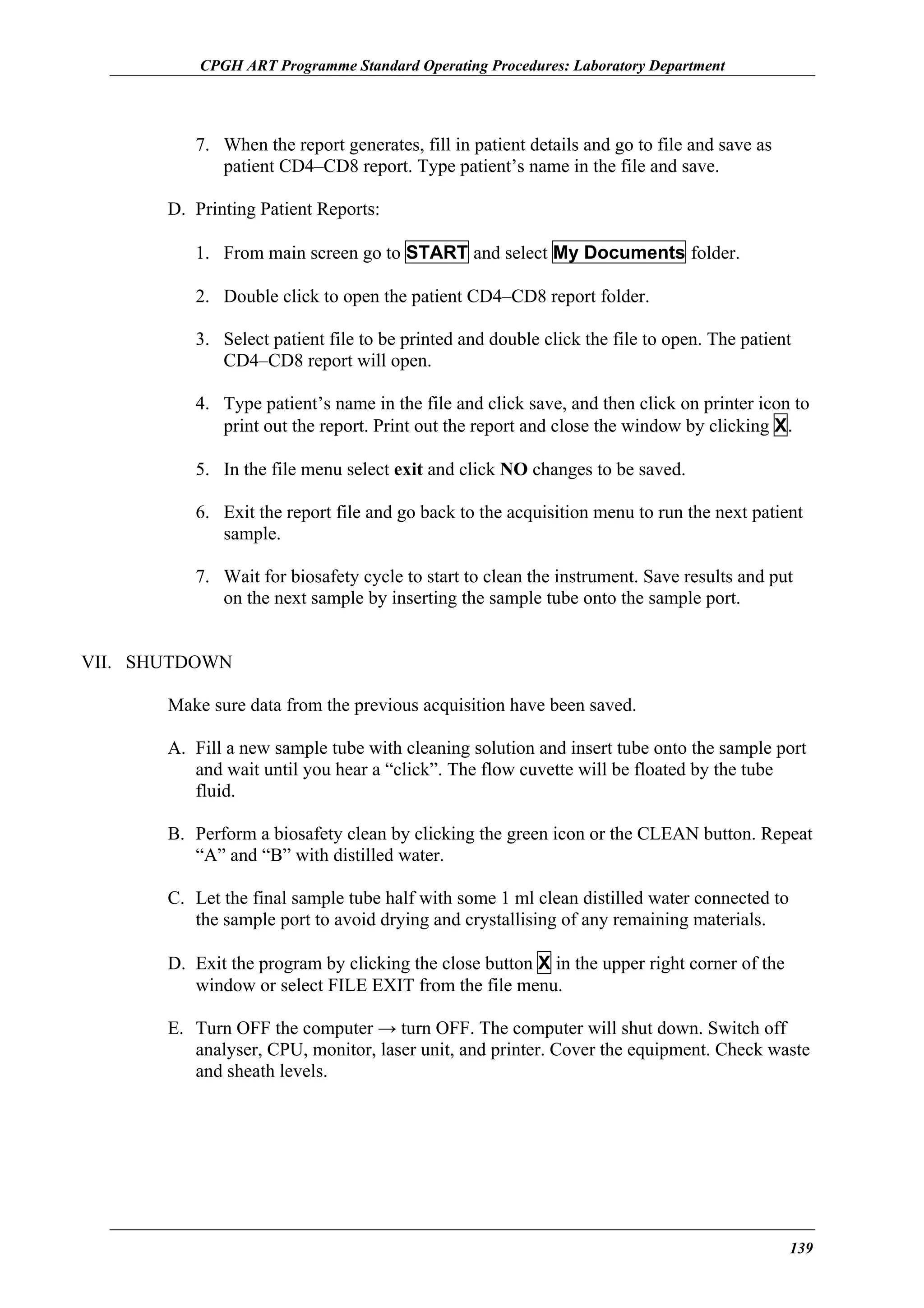 CPGH ART Programme Standard Operating Procedures: Laboratory Department

7. When the report generates, fill in patient details and go to file and save as
patient CD4–CD8 report. Type patient’s name in the file and save.
D. Printing Patient Reports:
1. From main screen go to START and select My Documents folder.
2. Double click to open the patient CD4–CD8 report folder.
3. Select patient file to be printed and double click the file to open. The patient
CD4–CD8 report will open.
4. Type patient’s name in the file and click save, and then click on printer icon to
print out the report. Print out the report and close the window by clicking X.
5. In the file menu select exit and click NO changes to be saved.
6. Exit the report file and go back to the acquisition menu to run the next patient
sample.
7. Wait for biosafety cycle to start to clean the instrument. Save results and put
on the next sample by inserting the sample tube onto the sample port.
VII. SHUTDOWN
Make sure data from the previous acquisition have been saved.
A. Fill a new sample tube with cleaning solution and insert tube onto the sample port
and wait until you hear a “click”. The flow cuvette will be floated by the tube
fluid.
B. Perform a biosafety clean by clicking the green icon or the CLEAN button. Repeat
“A” and “B” with distilled water.
C. Let the final sample tube half with some 1 ml clean distilled water connected to
the sample port to avoid drying and crystallising of any remaining materials.
D. Exit the program by clicking the close button X in the upper right corner of the
window or select FILE EXIT from the file menu.
E. Turn OFF the computer → turn OFF. The computer will shut down. Switch off
analyser, CPU, monitor, laser unit, and printer. Cover the equipment. Check waste
and sheath levels.

139

 