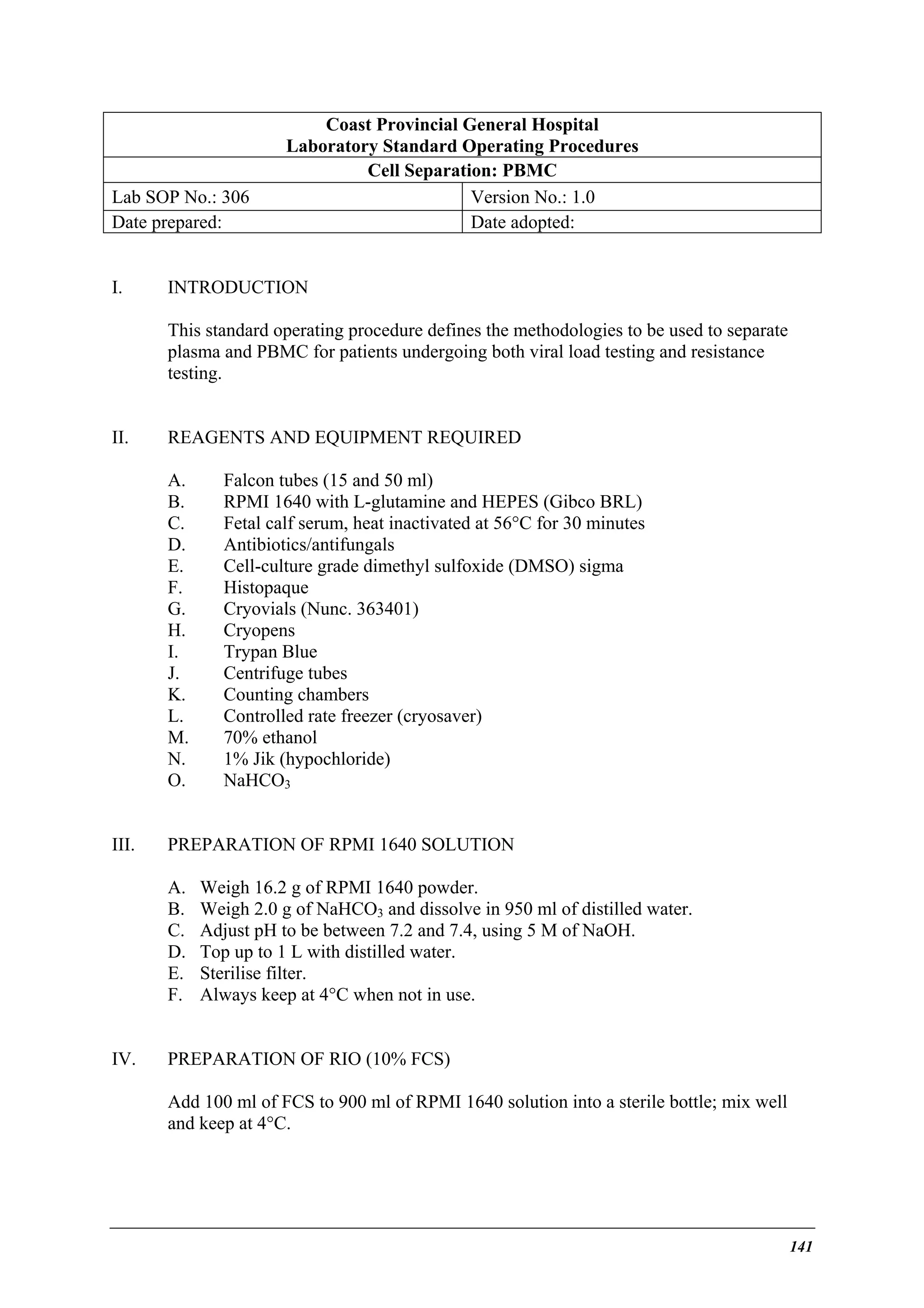 Lab SOP No.: 306
Date prepared:
I.

Coast Provincial General Hospital
Laboratory Standard Operating Procedures
Cell Separation: PBMC
Version No.: 1.0
Date adopted:

INTRODUCTION
This standard operating procedure defines the methodologies to be used to separate
plasma and PBMC for patients undergoing both viral load testing and resistance
testing.

II.

REAGENTS AND EQUIPMENT REQUIRED
A.
B.
C.
D.
E.
F.
G.
H.
I.
J.
K.
L.
M.
N.
O.

III.

PREPARATION OF RPMI 1640 SOLUTION
A.
B.
C.
D.
E.
F.

IV.

Falcon tubes (15 and 50 ml)
RPMI 1640 with L-glutamine and HEPES (Gibco BRL)
Fetal calf serum, heat inactivated at 56°C for 30 minutes
Antibiotics/antifungals
Cell-culture grade dimethyl sulfoxide (DMSO) sigma
Histopaque
Cryovials (Nunc. 363401)
Cryopens
Trypan Blue
Centrifuge tubes
Counting chambers
Controlled rate freezer (cryosaver)
70% ethanol
1% Jik (hypochloride)
NaHCO3

Weigh 16.2 g of RPMI 1640 powder.
Weigh 2.0 g of NaHCO3 and dissolve in 950 ml of distilled water.
Adjust pH to be between 7.2 and 7.4, using 5 M of NaOH.
Top up to 1 L with distilled water.
Sterilise filter.
Always keep at 4°C when not in use.

PREPARATION OF RIO (10% FCS)
Add 100 ml of FCS to 900 ml of RPMI 1640 solution into a sterile bottle; mix well
and keep at 4°C.

141

 