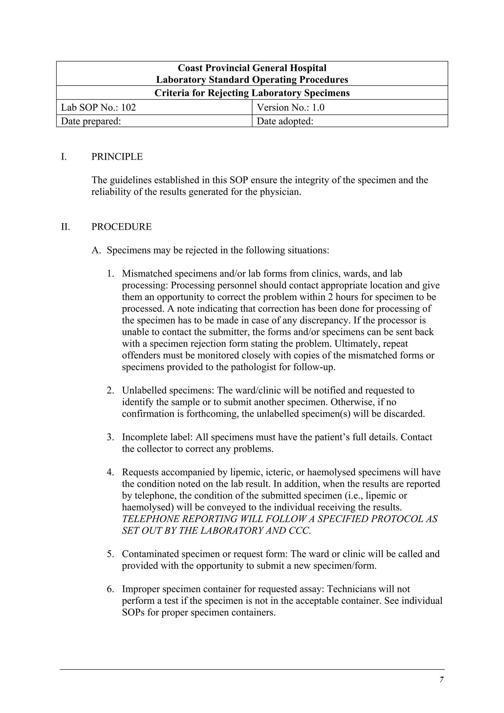 Lab SOP No.: 102
Date prepared:
I.

Coast Provincial General Hospital
Laboratory Standard Operating Procedures
Criteria for Rejecting Laboratory Specimens
Version No.: 1.0
Date adopted:

PRINCIPLE
The guidelines established in this SOP ensure the integrity of the specimen and the
reliability of the results generated for the physician.

II.

PROCEDURE
A. Specimens may be rejected in the following situations:
1. Mismatched specimens and/or lab forms from clinics, wards, and lab
processing: Processing personnel should contact appropriate location and give
them an opportunity to correct the problem within 2 hours for specimen to be
processed. A note indicating that correction has been done for processing of
the specimen has to be made in case of any discrepancy. If the processor is
unable to contact the submitter, the forms and/or specimens can be sent back
with a specimen rejection form stating the problem. Ultimately, repeat
offenders must be monitored closely with copies of the mismatched forms or
specimens provided to the pathologist for follow-up.
2. Unlabelled specimens: The ward/clinic will be notified and requested to
identify the sample or to submit another specimen. Otherwise, if no
confirmation is forthcoming, the unlabelled specimen(s) will be discarded.
3. Incomplete label: All specimens must have the patient’s full details. Contact
the collector to correct any problems.
4. Requests accompanied by lipemic, icteric, or haemolysed specimens will have
the condition noted on the lab result. In addition, when the results are reported
by telephone, the condition of the submitted specimen (i.e., lipemic or
haemolysed) will be conveyed to the individual receiving the results.
TELEPHONE REPORTING WILL FOLLOW A SPECIFIED PROTOCOL AS
SET OUT BY THE LABORATORY AND CCC.
5. Contaminated specimen or request form: The ward or clinic will be called and
provided with the opportunity to submit a new specimen/form.
6. Improper specimen container for requested assay: Technicians will not
perform a test if the specimen is not in the acceptable container. See individual
SOPs for proper specimen containers.

7

 