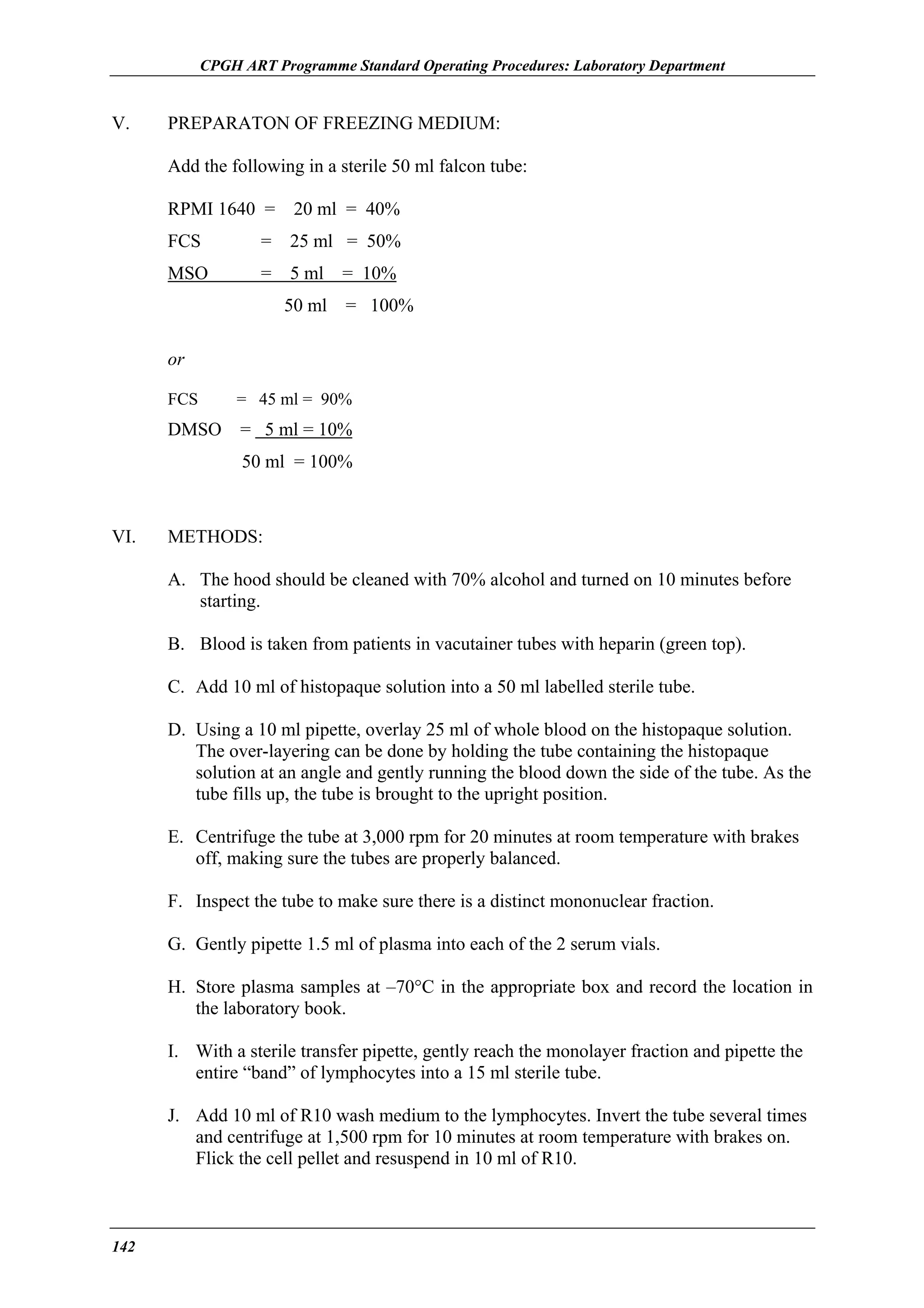 CPGH ART Programme Standard Operating Procedures: Laboratory Department

V.

PREPARATON OF FREEZING MEDIUM:
Add the following in a sterile 50 ml falcon tube:
RPMI 1640 =

20 ml = 40%

FCS

=

25 ml = 50%

MSO

=

5 ml
50 ml

= 10%
= 100%

or
FCS

= 45 ml = 90%

DMSO

= 5 ml = 10%
50 ml = 100%

VI.

METHODS:
A. The hood should be cleaned with 70% alcohol and turned on 10 minutes before
starting.
B. Blood is taken from patients in vacutainer tubes with heparin (green top).
C. Add 10 ml of histopaque solution into a 50 ml labelled sterile tube.
D. Using a 10 ml pipette, overlay 25 ml of whole blood on the histopaque solution.
The over-layering can be done by holding the tube containing the histopaque
solution at an angle and gently running the blood down the side of the tube. As the
tube fills up, the tube is brought to the upright position.
E. Centrifuge the tube at 3,000 rpm for 20 minutes at room temperature with brakes
off, making sure the tubes are properly balanced.
F. Inspect the tube to make sure there is a distinct mononuclear fraction.
G. Gently pipette 1.5 ml of plasma into each of the 2 serum vials.
H. Store plasma samples at –70°C in the appropriate box and record the location in
the laboratory book.
I. With a sterile transfer pipette, gently reach the monolayer fraction and pipette the
entire “band” of lymphocytes into a 15 ml sterile tube.
J. Add 10 ml of R10 wash medium to the lymphocytes. Invert the tube several times
and centrifuge at 1,500 rpm for 10 minutes at room temperature with brakes on.
Flick the cell pellet and resuspend in 10 ml of R10.

142

 