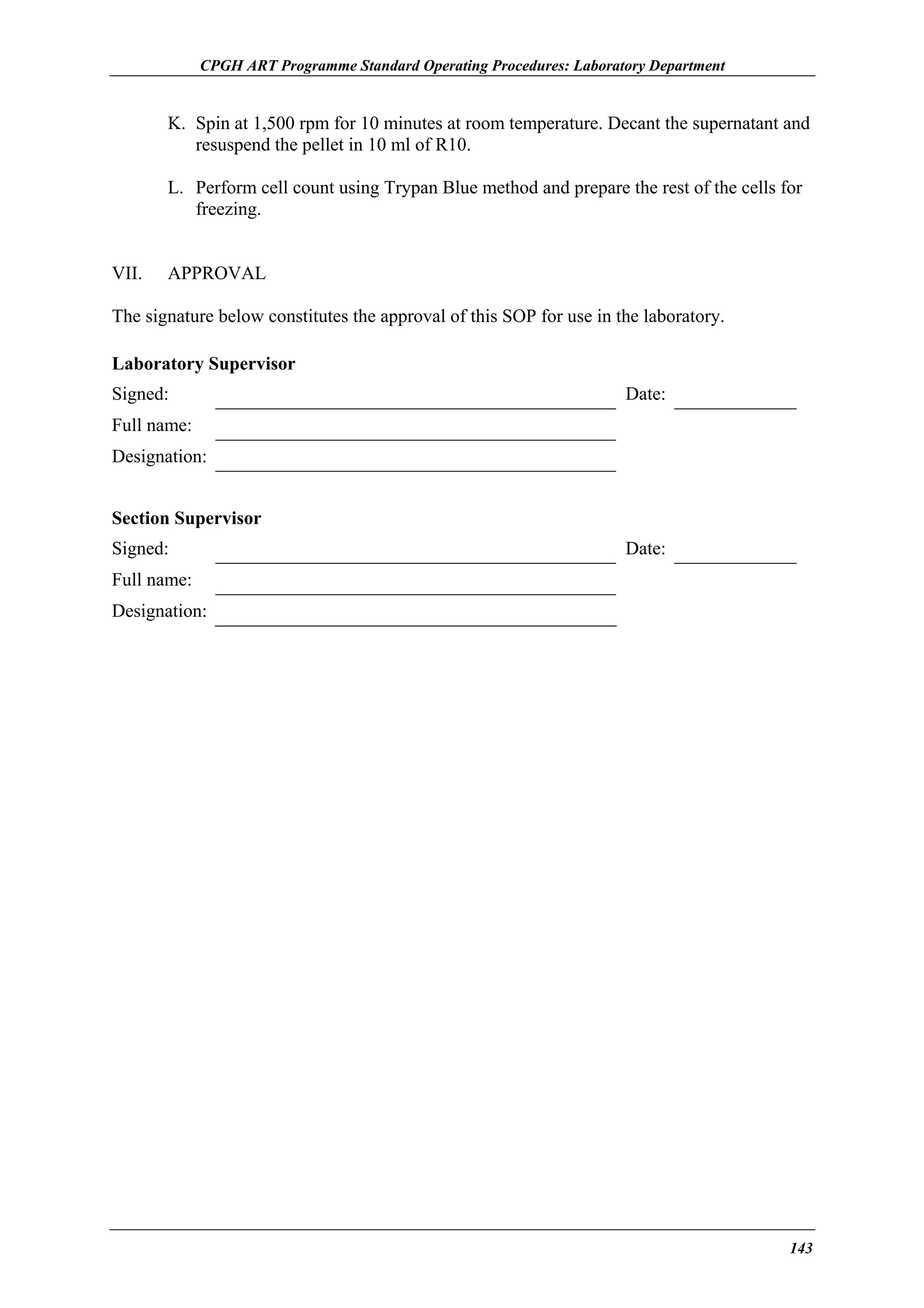 CPGH ART Programme Standard Operating Procedures: Laboratory Department

K. Spin at 1,500 rpm for 10 minutes at room temperature. Decant the supernatant and
resuspend the pellet in 10 ml of R10.
L. Perform cell count using Trypan Blue method and prepare the rest of the cells for
freezing.
VII.

APPROVAL

The signature below constitutes the approval of this SOP for use in the laboratory.
Laboratory Supervisor
Signed:

Date:

Full name:
Designation:
Section Supervisor
Signed:

Date:

Full name:
Designation:

143

 