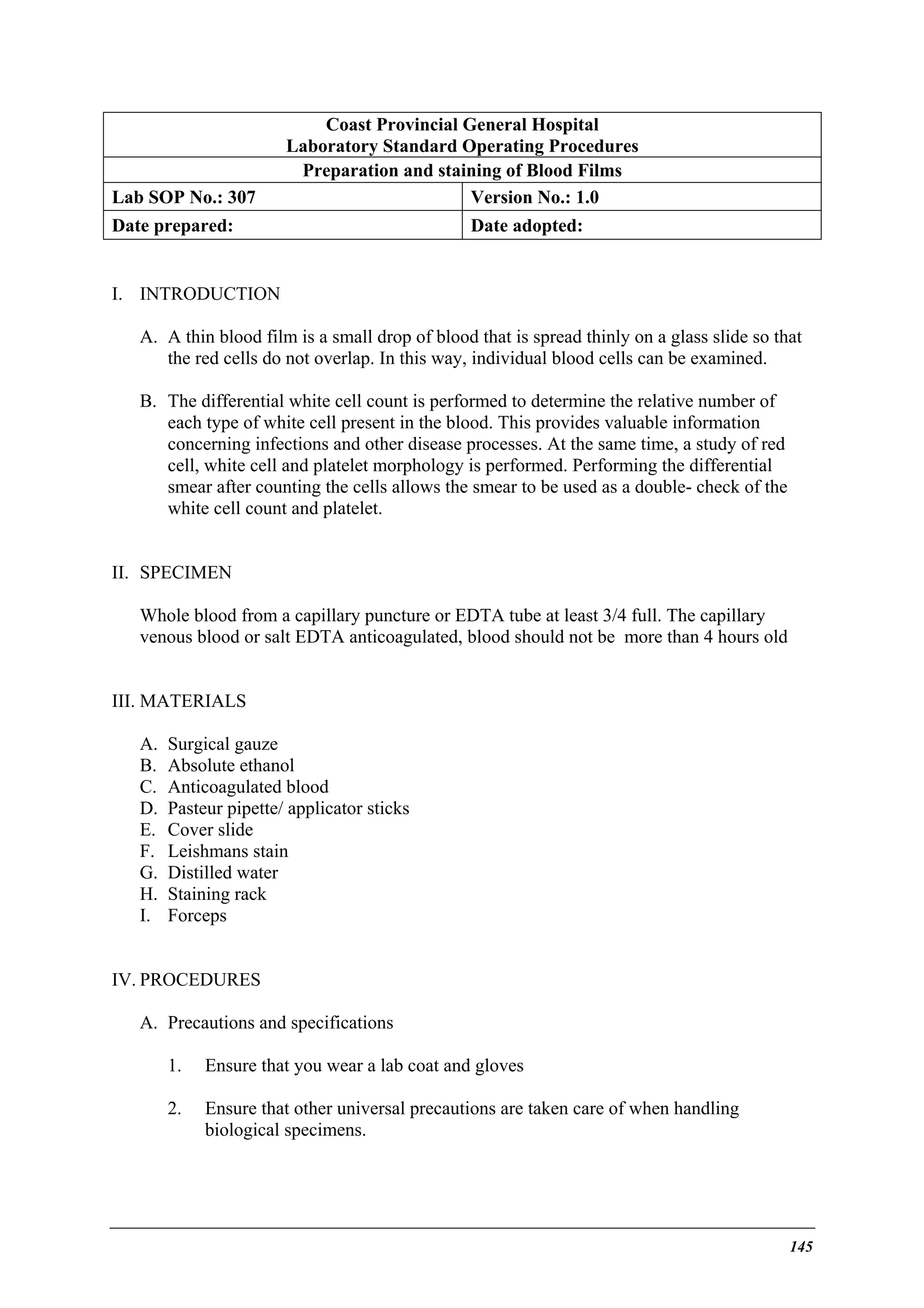Lab SOP No.: 307

Coast Provincial General Hospital
Laboratory Standard Operating Procedures
Preparation and staining of Blood Films
Version No.: 1.0

Date prepared:

Date adopted:

I. INTRODUCTION
A. A thin blood film is a small drop of blood that is spread thinly on a glass slide so that
the red cells do not overlap. In this way, individual blood cells can be examined.
B. The differential white cell count is performed to determine the relative number of
each type of white cell present in the blood. This provides valuable information
concerning infections and other disease processes. At the same time, a study of red
cell, white cell and platelet morphology is performed. Performing the differential
smear after counting the cells allows the smear to be used as a double- check of the
white cell count and platelet.
II. SPECIMEN
Whole blood from a capillary puncture or EDTA tube at least 3/4 full. The capillary
venous blood or salt EDTA anticoagulated, blood should not be more than 4 hours old
III. MATERIALS
A.
B.
C.
D.
E.
F.
G.
H.
I.

Surgical gauze
Absolute ethanol
Anticoagulated blood
Pasteur pipette/ applicator sticks
Cover slide
Leishmans stain
Distilled water
Staining rack
Forceps

IV. PROCEDURES
A. Precautions and specifications
1.

Ensure that you wear a lab coat and gloves

2.

Ensure that other universal precautions are taken care of when handling
biological specimens.

145

 