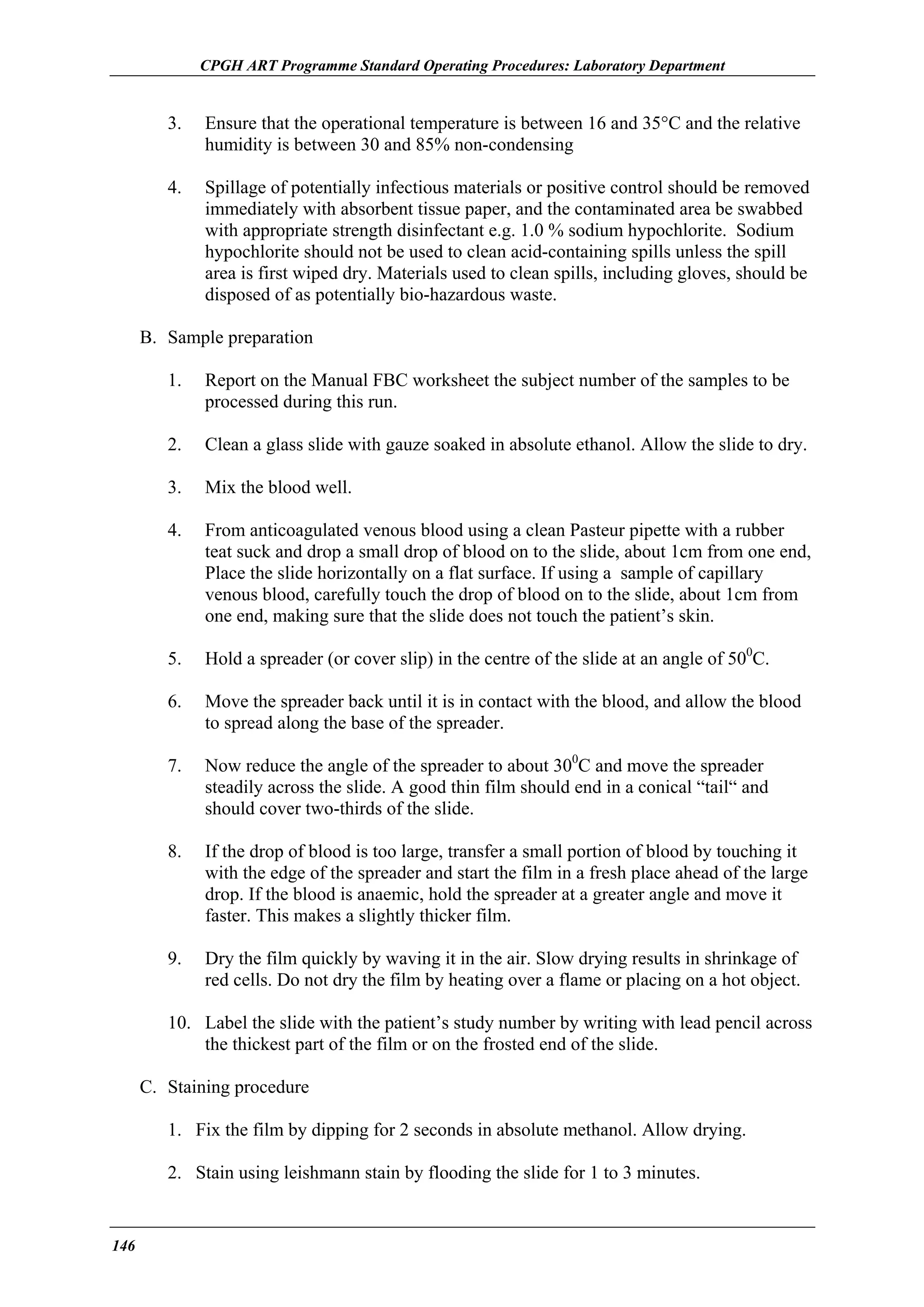 CPGH ART Programme Standard Operating Procedures: Laboratory Department

3.

Ensure that the operational temperature is between 16 and 35°C and the relative
humidity is between 30 and 85% non-condensing

4.

Spillage of potentially infectious materials or positive control should be removed
immediately with absorbent tissue paper, and the contaminated area be swabbed
with appropriate strength disinfectant e.g. 1.0 % sodium hypochlorite. Sodium
hypochlorite should not be used to clean acid-containing spills unless the spill
area is first wiped dry. Materials used to clean spills, including gloves, should be
disposed of as potentially bio-hazardous waste.

B. Sample preparation
1.

Report on the Manual FBC worksheet the subject number of the samples to be
processed during this run.

2.

Clean a glass slide with gauze soaked in absolute ethanol. Allow the slide to dry.

3.

Mix the blood well.

4.

From anticoagulated venous blood using a clean Pasteur pipette with a rubber
teat suck and drop a small drop of blood on to the slide, about 1cm from one end,
Place the slide horizontally on a flat surface. If using a sample of capillary
venous blood, carefully touch the drop of blood on to the slide, about 1cm from
one end, making sure that the slide does not touch the patient’s skin.

5.

Hold a spreader (or cover slip) in the centre of the slide at an angle of 500C.

6.

Move the spreader back until it is in contact with the blood, and allow the blood
to spread along the base of the spreader.

7.

Now reduce the angle of the spreader to about 300C and move the spreader
steadily across the slide. A good thin film should end in a conical “tail“ and
should cover two-thirds of the slide.

8.

If the drop of blood is too large, transfer a small portion of blood by touching it
with the edge of the spreader and start the film in a fresh place ahead of the large
drop. If the blood is anaemic, hold the spreader at a greater angle and move it
faster. This makes a slightly thicker film.

9.

Dry the film quickly by waving it in the air. Slow drying results in shrinkage of
red cells. Do not dry the film by heating over a flame or placing on a hot object.

10. Label the slide with the patient’s study number by writing with lead pencil across
the thickest part of the film or on the frosted end of the slide.
C. Staining procedure
1. Fix the film by dipping for 2 seconds in absolute methanol. Allow drying.
2. Stain using leishmann stain by flooding the slide for 1 to 3 minutes.

146

 