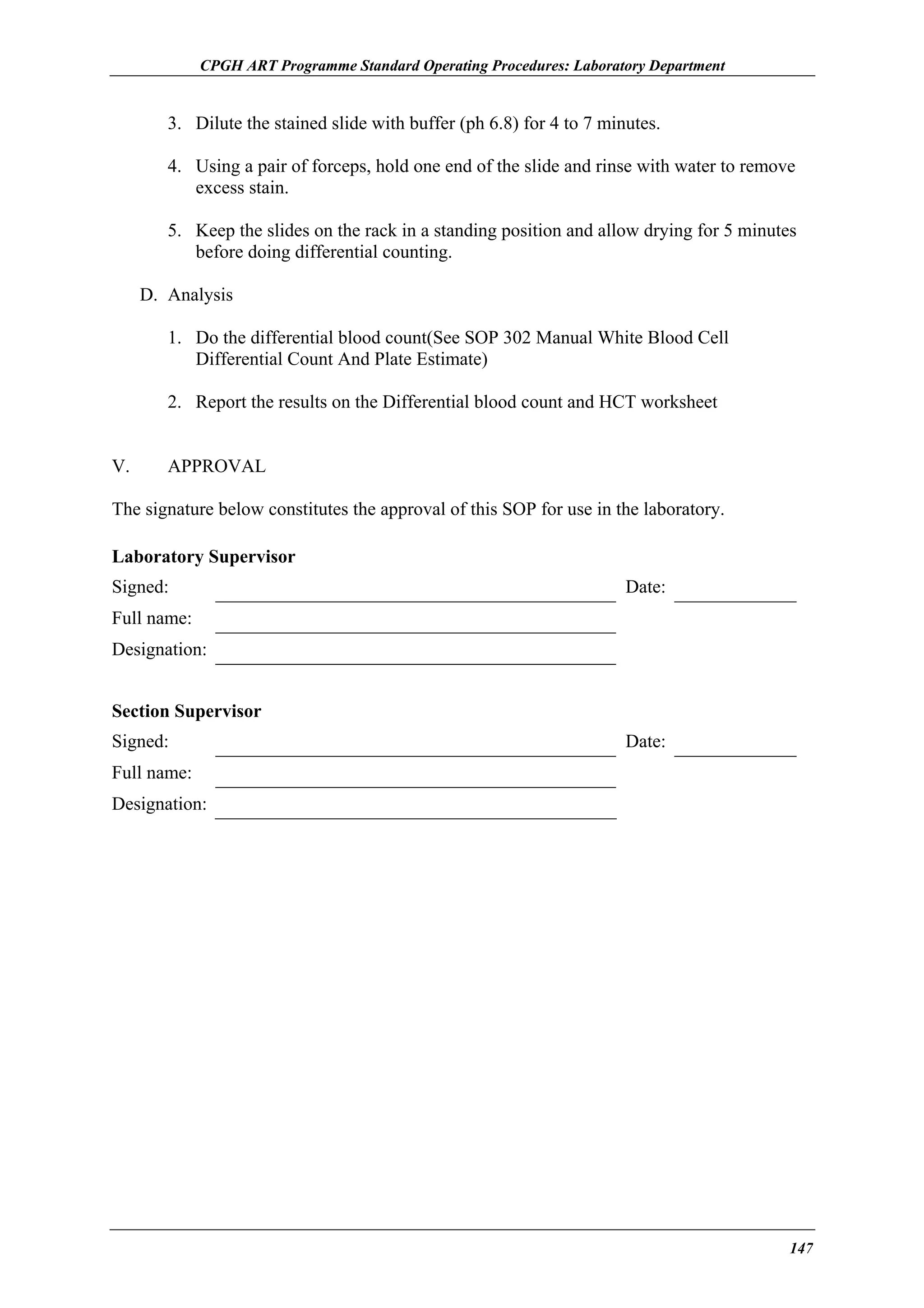 CPGH ART Programme Standard Operating Procedures: Laboratory Department

3. Dilute the stained slide with buffer (ph 6.8) for 4 to 7 minutes.
4. Using a pair of forceps, hold one end of the slide and rinse with water to remove
excess stain.
5. Keep the slides on the rack in a standing position and allow drying for 5 minutes
before doing differential counting.
D. Analysis
1. Do the differential blood count(See SOP 302 Manual White Blood Cell
Differential Count And Plate Estimate)
2. Report the results on the Differential blood count and HCT worksheet
V.

APPROVAL

The signature below constitutes the approval of this SOP for use in the laboratory.
Laboratory Supervisor
Signed:

Date:

Full name:
Designation:
Section Supervisor
Signed:

Date:

Full name:
Designation:

147

 