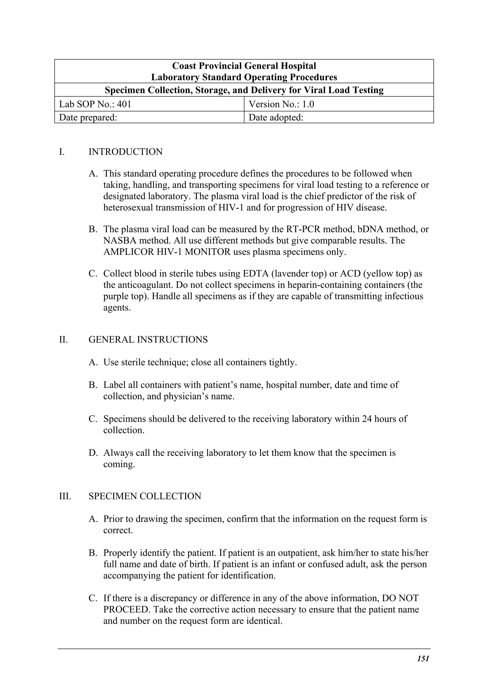 Coast Provincial General Hospital
Laboratory Standard Operating Procedures
Specimen Collection, Storage, and Delivery for Viral Load Testing
Lab SOP No.: 401
Version No.: 1.0
Date prepared:
Date adopted:
I.

INTRODUCTION
A. This standard operating procedure defines the procedures to be followed when
taking, handling, and transporting specimens for viral load testing to a reference or
designated laboratory. The plasma viral load is the chief predictor of the risk of
heterosexual transmission of HIV-1 and for progression of HIV disease.
B. The plasma viral load can be measured by the RT-PCR method, bDNA method, or
NASBA method. All use different methods but give comparable results. The
AMPLICOR HIV-1 MONITOR uses plasma specimens only.
C. Collect blood in sterile tubes using EDTA (lavender top) or ACD (yellow top) as
the anticoagulant. Do not collect specimens in heparin-containing containers (the
purple top). Handle all specimens as if they are capable of transmitting infectious
agents.

II.

GENERAL INSTRUCTIONS
A. Use sterile technique; close all containers tightly.
B. Label all containers with patient’s name, hospital number, date and time of
collection, and physician’s name.
C. Specimens should be delivered to the receiving laboratory within 24 hours of
collection.
D. Always call the receiving laboratory to let them know that the specimen is
coming.

III.

SPECIMEN COLLECTION
A. Prior to drawing the specimen, confirm that the information on the request form is
correct.
B. Properly identify the patient. If patient is an outpatient, ask him/her to state his/her
full name and date of birth. If patient is an infant or confused adult, ask the person
accompanying the patient for identification.
C. If there is a discrepancy or difference in any of the above information, DO NOT
PROCEED. Take the corrective action necessary to ensure that the patient name
and number on the request form are identical.

151

 