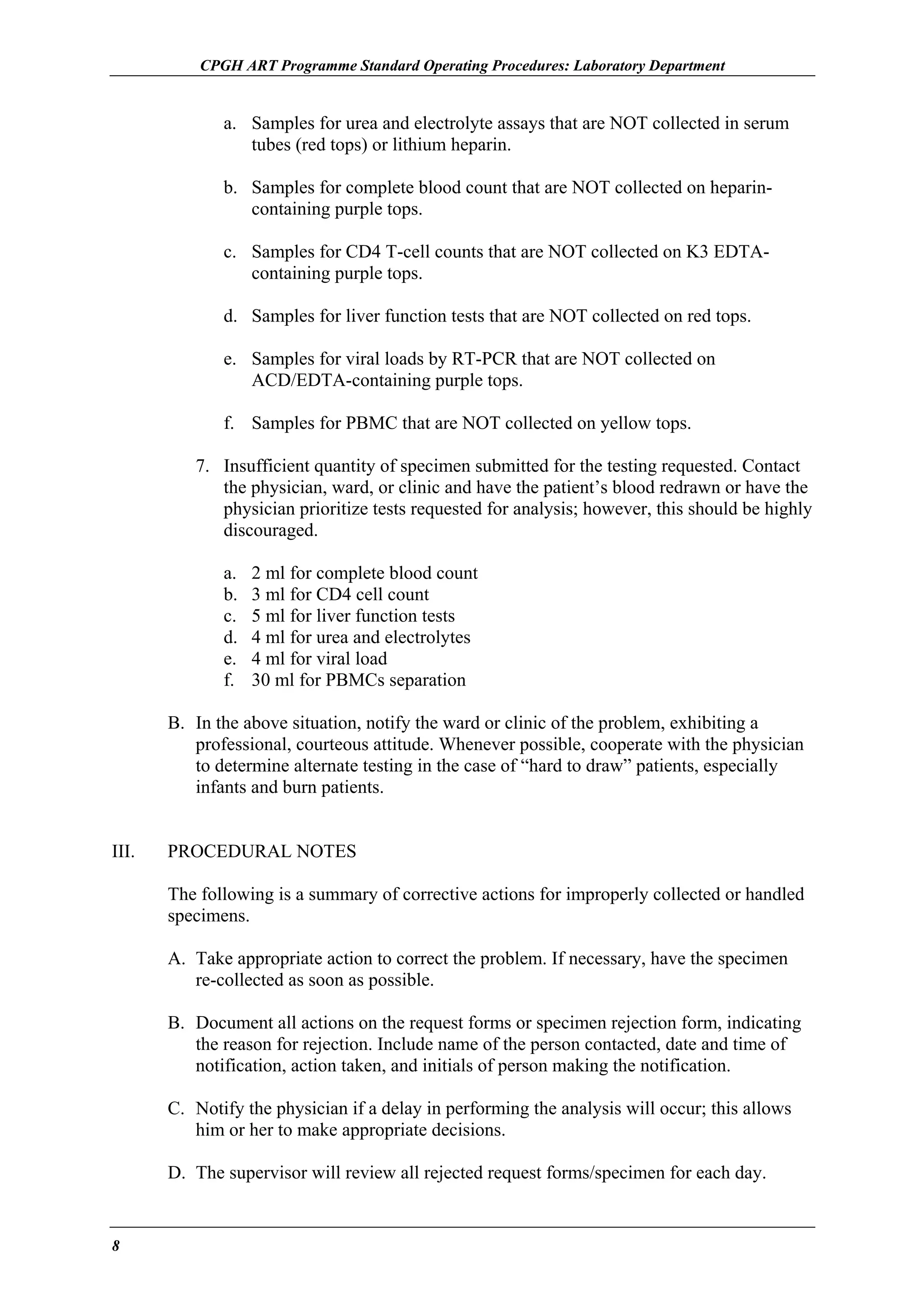 CPGH ART Programme Standard Operating Procedures: Laboratory Department

a. Samples for urea and electrolyte assays that are NOT collected in serum
tubes (red tops) or lithium heparin.
b. Samples for complete blood count that are NOT collected on heparincontaining purple tops.
c. Samples for CD4 T-cell counts that are NOT collected on K3 EDTAcontaining purple tops.
d. Samples for liver function tests that are NOT collected on red tops.
e. Samples for viral loads by RT-PCR that are NOT collected on
ACD/EDTA-containing purple tops.
f. Samples for PBMC that are NOT collected on yellow tops.
7. Insufficient quantity of specimen submitted for the testing requested. Contact
the physician, ward, or clinic and have the patient’s blood redrawn or have the
physician prioritize tests requested for analysis; however, this should be highly
discouraged.
a.
b.
c.
d.
e.
f.

2 ml for complete blood count
3 ml for CD4 cell count
5 ml for liver function tests
4 ml for urea and electrolytes
4 ml for viral load
30 ml for PBMCs separation

B. In the above situation, notify the ward or clinic of the problem, exhibiting a
professional, courteous attitude. Whenever possible, cooperate with the physician
to determine alternate testing in the case of “hard to draw” patients, especially
infants and burn patients.
III.

PROCEDURAL NOTES
The following is a summary of corrective actions for improperly collected or handled
specimens.
A. Take appropriate action to correct the problem. If necessary, have the specimen
re-collected as soon as possible.
B. Document all actions on the request forms or specimen rejection form, indicating
the reason for rejection. Include name of the person contacted, date and time of
notification, action taken, and initials of person making the notification.
C. Notify the physician if a delay in performing the analysis will occur; this allows
him or her to make appropriate decisions.
D. The supervisor will review all rejected request forms/specimen for each day.

8

 