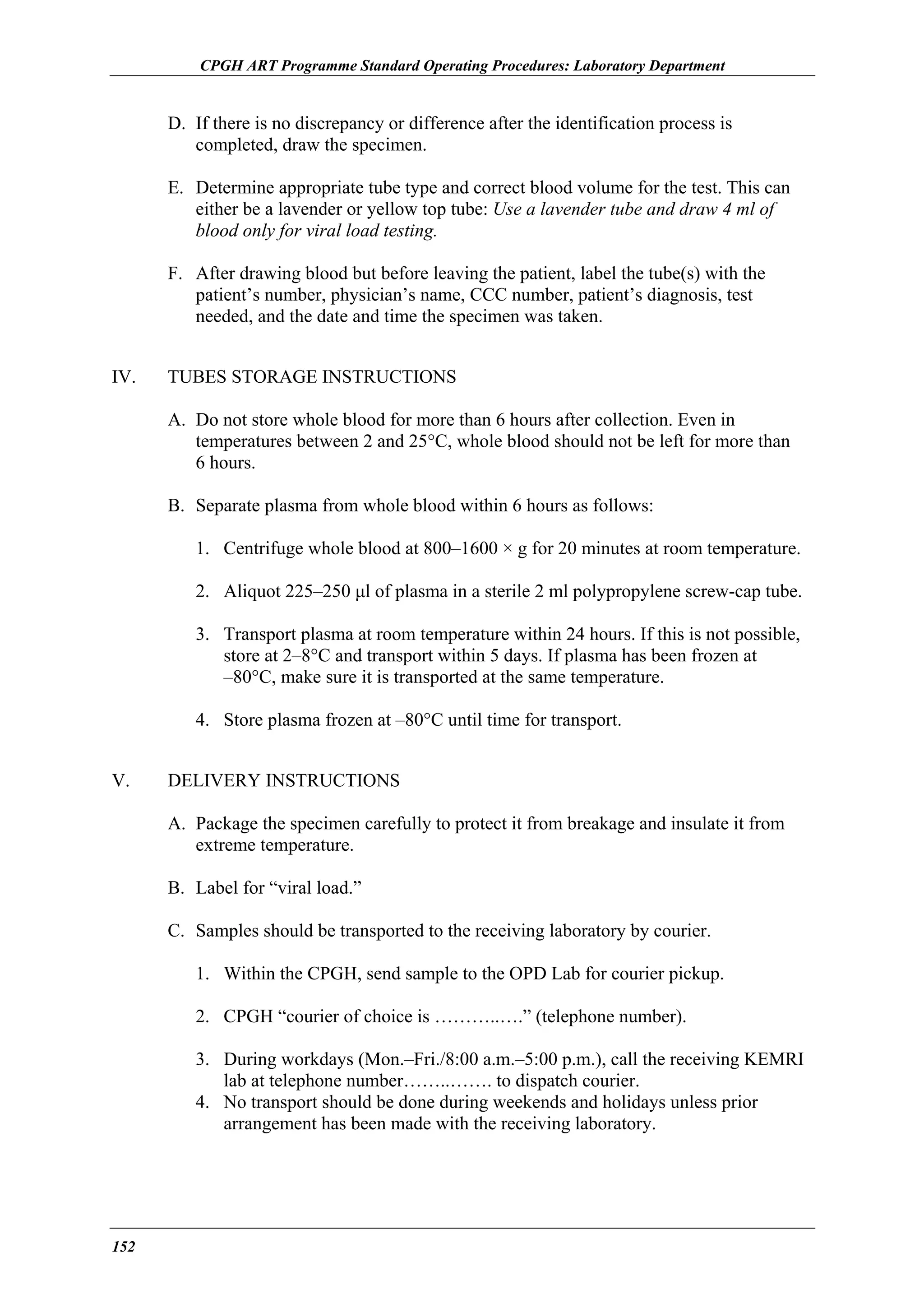CPGH ART Programme Standard Operating Procedures: Laboratory Department

D. If there is no discrepancy or difference after the identification process is
completed, draw the specimen.
E. Determine appropriate tube type and correct blood volume for the test. This can
either be a lavender or yellow top tube: Use a lavender tube and draw 4 ml of
blood only for viral load testing.
F. After drawing blood but before leaving the patient, label the tube(s) with the
patient’s number, physician’s name, CCC number, patient’s diagnosis, test
needed, and the date and time the specimen was taken.
IV.

TUBES STORAGE INSTRUCTIONS
A. Do not store whole blood for more than 6 hours after collection. Even in
temperatures between 2 and 25°C, whole blood should not be left for more than
6 hours.
B. Separate plasma from whole blood within 6 hours as follows:
1. Centrifuge whole blood at 800–1600 × g for 20 minutes at room temperature.
2. Aliquot 225–250 µl of plasma in a sterile 2 ml polypropylene screw-cap tube.
3. Transport plasma at room temperature within 24 hours. If this is not possible,
store at 2–8°C and transport within 5 days. If plasma has been frozen at
–80°C, make sure it is transported at the same temperature.
4. Store plasma frozen at –80°C until time for transport.

V.

DELIVERY INSTRUCTIONS
A. Package the specimen carefully to protect it from breakage and insulate it from
extreme temperature.
B. Label for “viral load.”
C. Samples should be transported to the receiving laboratory by courier.
1. Within the CPGH, send sample to the OPD Lab for courier pickup.
2. CPGH “courier of choice is ………..….” (telephone number).
3. During workdays (Mon.–Fri./8:00 a.m.–5:00 p.m.), call the receiving KEMRI
lab at telephone number……..……. to dispatch courier.
4. No transport should be done during weekends and holidays unless prior
arrangement has been made with the receiving laboratory.

152

 