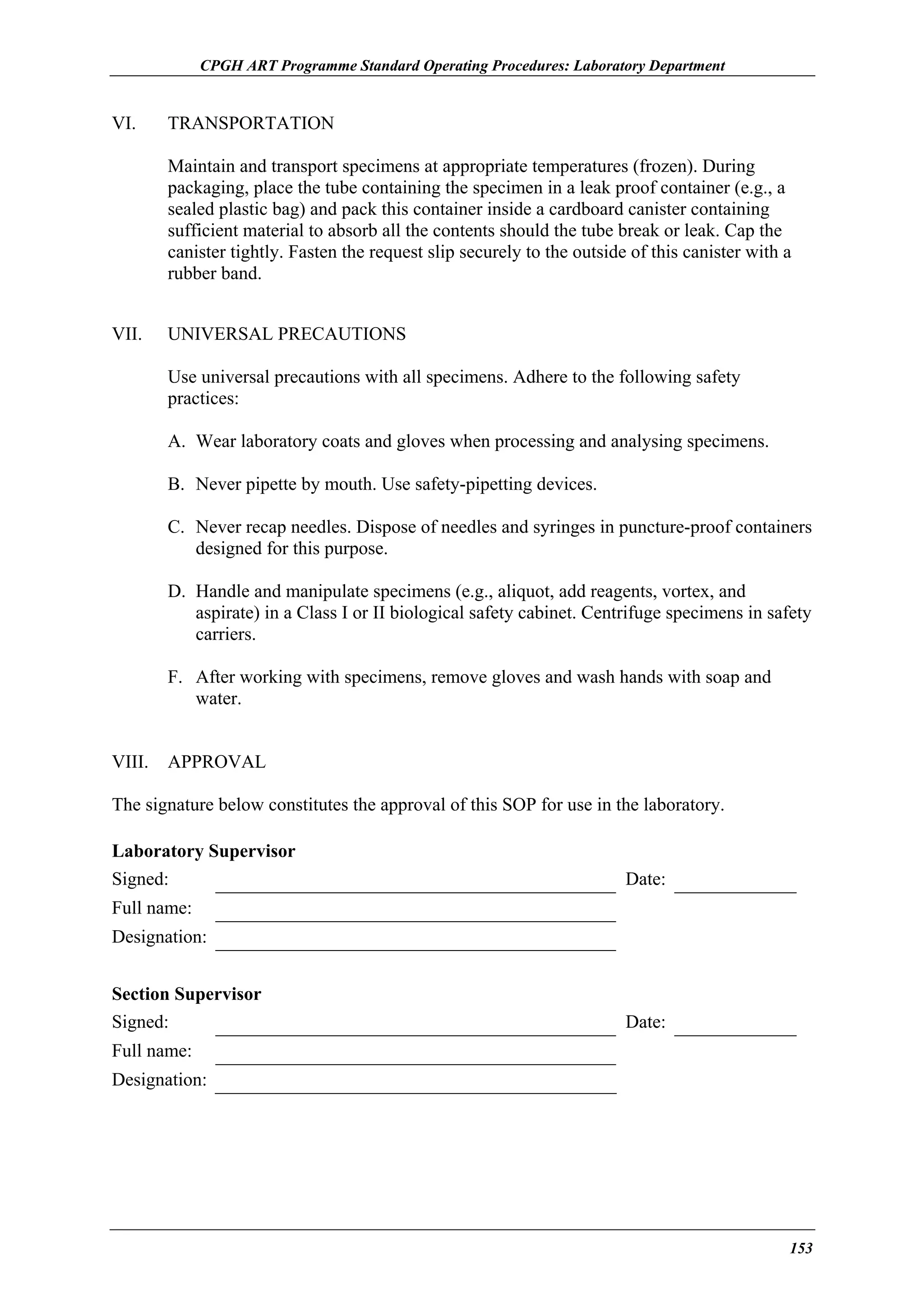 CPGH ART Programme Standard Operating Procedures: Laboratory Department

VI.

TRANSPORTATION
Maintain and transport specimens at appropriate temperatures (frozen). During
packaging, place the tube containing the specimen in a leak proof container (e.g., a
sealed plastic bag) and pack this container inside a cardboard canister containing
sufficient material to absorb all the contents should the tube break or leak. Cap the
canister tightly. Fasten the request slip securely to the outside of this canister with a
rubber band.

VII.

UNIVERSAL PRECAUTIONS
Use universal precautions with all specimens. Adhere to the following safety
practices:
A. Wear laboratory coats and gloves when processing and analysing specimens.
B. Never pipette by mouth. Use safety-pipetting devices.
C. Never recap needles. Dispose of needles and syringes in puncture-proof containers
designed for this purpose.
D. Handle and manipulate specimens (e.g., aliquot, add reagents, vortex, and
aspirate) in a Class I or II biological safety cabinet. Centrifuge specimens in safety
carriers.
F. After working with specimens, remove gloves and wash hands with soap and
water.

VIII.

APPROVAL

The signature below constitutes the approval of this SOP for use in the laboratory.
Laboratory Supervisor
Signed:

Date:

Full name:
Designation:
Section Supervisor
Signed:

Date:

Full name:
Designation:

153

 