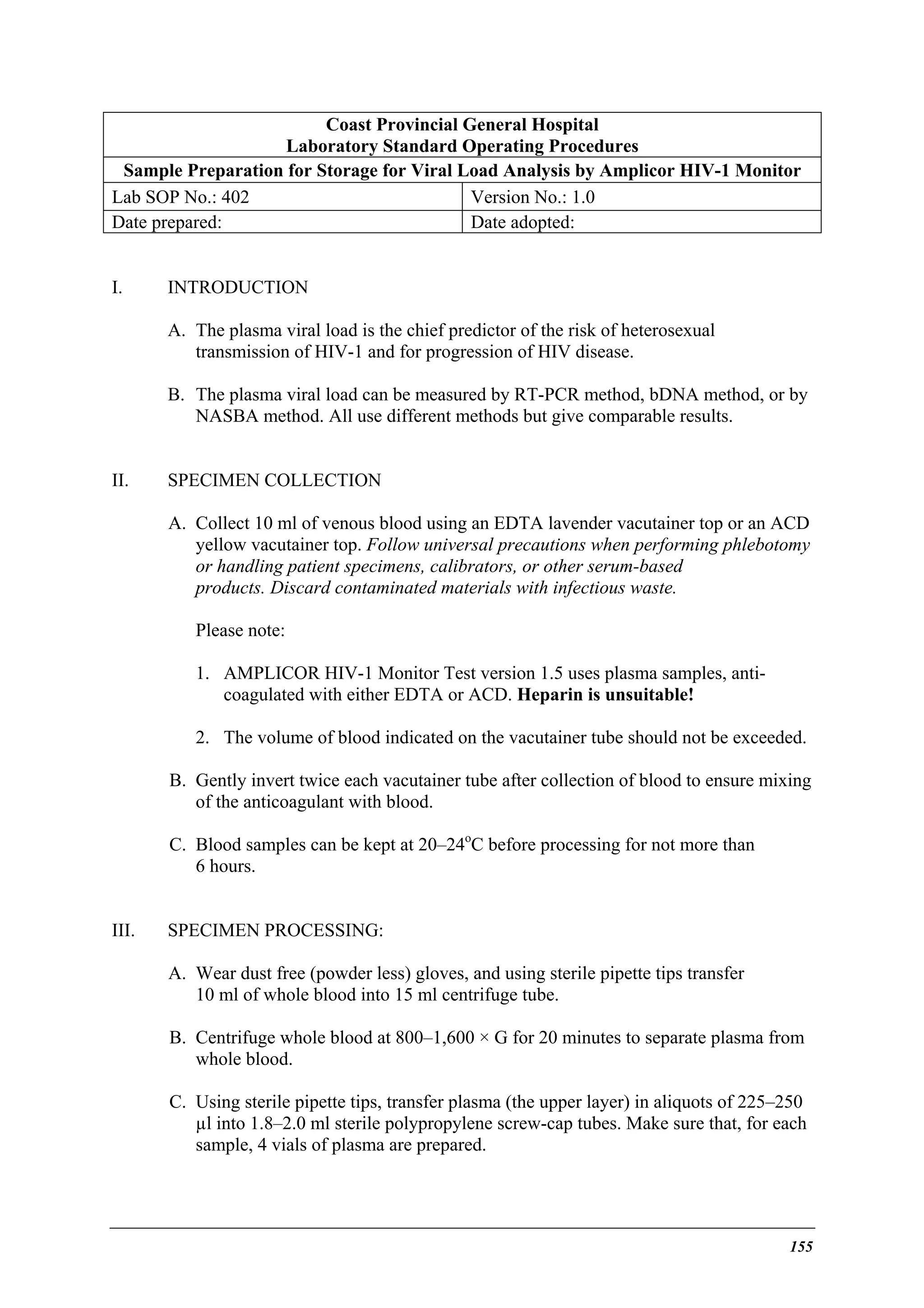 Coast Provincial General Hospital
Laboratory Standard Operating Procedures
Sample Preparation for Storage for Viral Load Analysis by Amplicor HIV-1 Monitor
Lab SOP No.: 402
Version No.: 1.0
Date prepared:
Date adopted:
I.

INTRODUCTION
A. The plasma viral load is the chief predictor of the risk of heterosexual
transmission of HIV-1 and for progression of HIV disease.
B. The plasma viral load can be measured by RT-PCR method, bDNA method, or by
NASBA method. All use different methods but give comparable results.

II.

SPECIMEN COLLECTION
A. Collect 10 ml of venous blood using an EDTA lavender vacutainer top or an ACD
yellow vacutainer top. Follow universal precautions when performing phlebotomy
or handling patient specimens, calibrators, or other serum-based
products. Discard contaminated materials with infectious waste.
Please note:
1. AMPLICOR HIV-1 Monitor Test version 1.5 uses plasma samples, anticoagulated with either EDTA or ACD. Heparin is unsuitable!
2. The volume of blood indicated on the vacutainer tube should not be exceeded.
B. Gently invert twice each vacutainer tube after collection of blood to ensure mixing
of the anticoagulant with blood.
C. Blood samples can be kept at 20–24oC before processing for not more than
6 hours.

III.

SPECIMEN PROCESSING:
A. Wear dust free (powder less) gloves, and using sterile pipette tips transfer
10 ml of whole blood into 15 ml centrifuge tube.
B. Centrifuge whole blood at 800–1,600 × G for 20 minutes to separate plasma from
whole blood.
C. Using sterile pipette tips, transfer plasma (the upper layer) in aliquots of 225–250
µl into 1.8–2.0 ml sterile polypropylene screw-cap tubes. Make sure that, for each
sample, 4 vials of plasma are prepared.

155

 