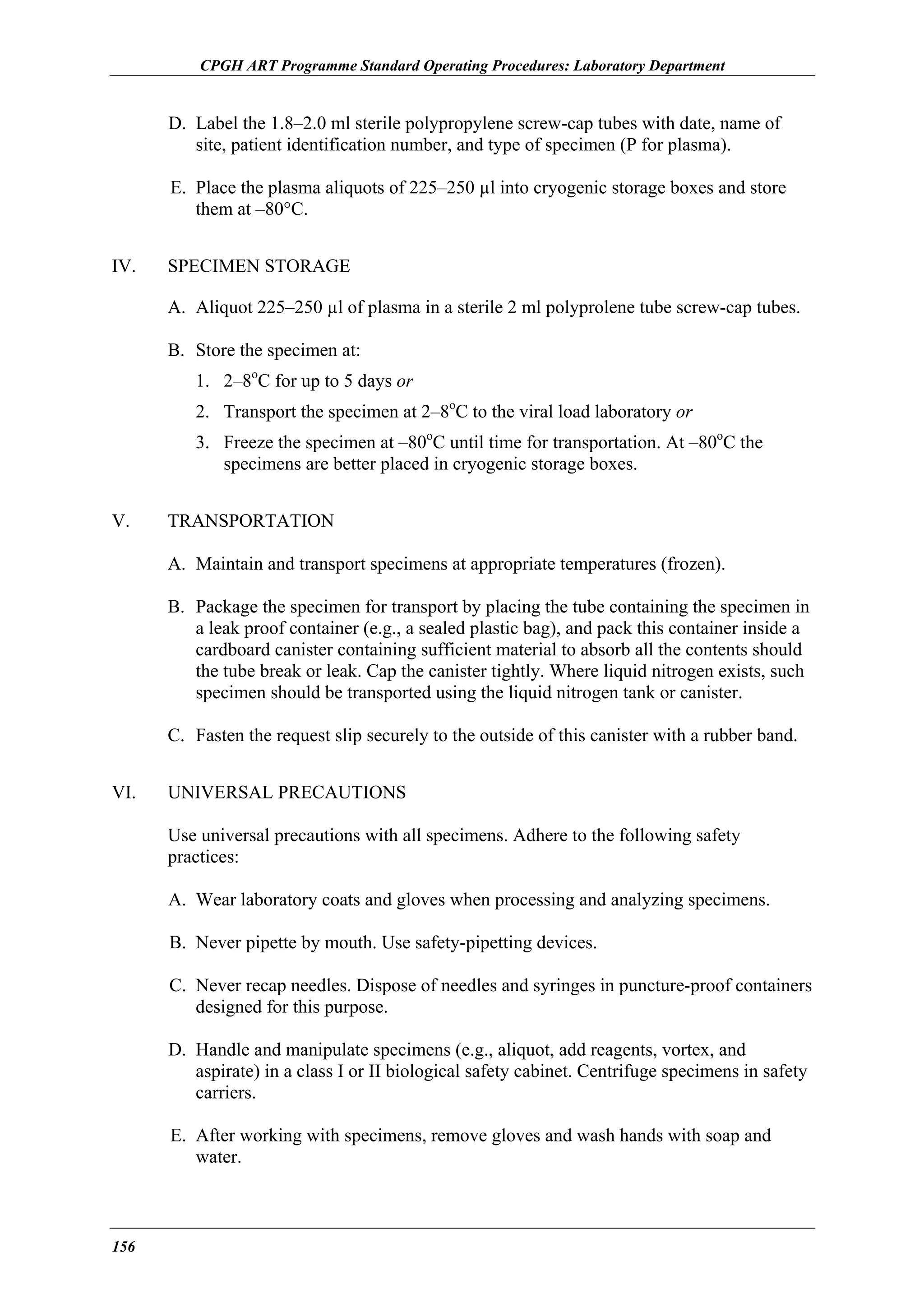 CPGH ART Programme Standard Operating Procedures: Laboratory Department

D. Label the 1.8–2.0 ml sterile polypropylene screw-cap tubes with date, name of
site, patient identification number, and type of specimen (P for plasma).
E. Place the plasma aliquots of 225–250 µl into cryogenic storage boxes and store
them at –80°C.
IV.

SPECIMEN STORAGE
A. Aliquot 225–250 µl of plasma in a sterile 2 ml polyprolene tube screw-cap tubes.
B. Store the specimen at:
1. 2–8oC for up to 5 days or
2. Transport the specimen at 2–8oC to the viral load laboratory or
3. Freeze the specimen at –80oC until time for transportation. At –80oC the
specimens are better placed in cryogenic storage boxes.

V.

TRANSPORTATION
A. Maintain and transport specimens at appropriate temperatures (frozen).
B. Package the specimen for transport by placing the tube containing the specimen in
a leak proof container (e.g., a sealed plastic bag), and pack this container inside a
cardboard canister containing sufficient material to absorb all the contents should
the tube break or leak. Cap the canister tightly. Where liquid nitrogen exists, such
specimen should be transported using the liquid nitrogen tank or canister.
C. Fasten the request slip securely to the outside of this canister with a rubber band.

VI.

UNIVERSAL PRECAUTIONS
Use universal precautions with all specimens. Adhere to the following safety
practices:
A. Wear laboratory coats and gloves when processing and analyzing specimens.
B. Never pipette by mouth. Use safety-pipetting devices.
C. Never recap needles. Dispose of needles and syringes in puncture-proof containers
designed for this purpose.
D. Handle and manipulate specimens (e.g., aliquot, add reagents, vortex, and
aspirate) in a class I or II biological safety cabinet. Centrifuge specimens in safety
carriers.
E. After working with specimens, remove gloves and wash hands with soap and
water.

156

 
