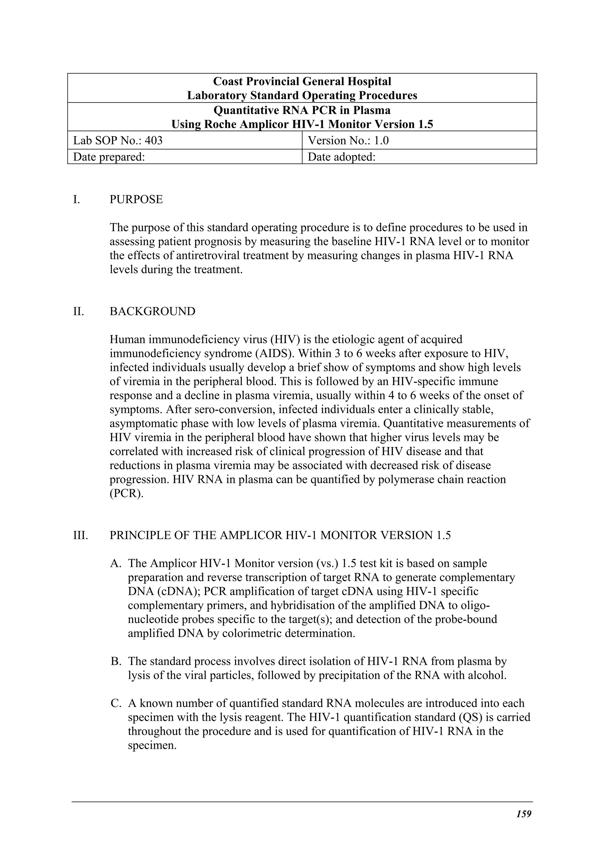 Coast Provincial General Hospital
Laboratory Standard Operating Procedures
Quantitative RNA PCR in Plasma
Using Roche Amplicor HIV-1 Monitor Version 1.5
Lab SOP No.: 403
Version No.: 1.0
Date prepared:
Date adopted:
I.

PURPOSE
The purpose of this standard operating procedure is to define procedures to be used in
assessing patient prognosis by measuring the baseline HIV-1 RNA level or to monitor
the effects of antiretroviral treatment by measuring changes in plasma HIV-1 RNA
levels during the treatment.

II.

BACKGROUND
Human immunodeficiency virus (HIV) is the etiologic agent of acquired
immunodeficiency syndrome (AIDS). Within 3 to 6 weeks after exposure to HIV,
infected individuals usually develop a brief show of symptoms and show high levels
of viremia in the peripheral blood. This is followed by an HIV-specific immune
response and a decline in plasma viremia, usually within 4 to 6 weeks of the onset of
symptoms. After sero-conversion, infected individuals enter a clinically stable,
asymptomatic phase with low levels of plasma viremia. Quantitative measurements of
HIV viremia in the peripheral blood have shown that higher virus levels may be
correlated with increased risk of clinical progression of HIV disease and that
reductions in plasma viremia may be associated with decreased risk of disease
progression. HIV RNA in plasma can be quantified by polymerase chain reaction
(PCR).

III.

PRINCIPLE OF THE AMPLICOR HIV-1 MONITOR VERSION 1.5
A. The Amplicor HIV-1 Monitor version (vs.) 1.5 test kit is based on sample
preparation and reverse transcription of target RNA to generate complementary
DNA (cDNA); PCR amplification of target cDNA using HIV-1 specific
complementary primers, and hybridisation of the amplified DNA to oligonucleotide probes specific to the target(s); and detection of the probe-bound
amplified DNA by colorimetric determination.
B. The standard process involves direct isolation of HIV-1 RNA from plasma by
lysis of the viral particles, followed by precipitation of the RNA with alcohol.
C. A known number of quantified standard RNA molecules are introduced into each
specimen with the lysis reagent. The HIV-1 quantification standard (QS) is carried
throughout the procedure and is used for quantification of HIV-1 RNA in the
specimen.

159

 