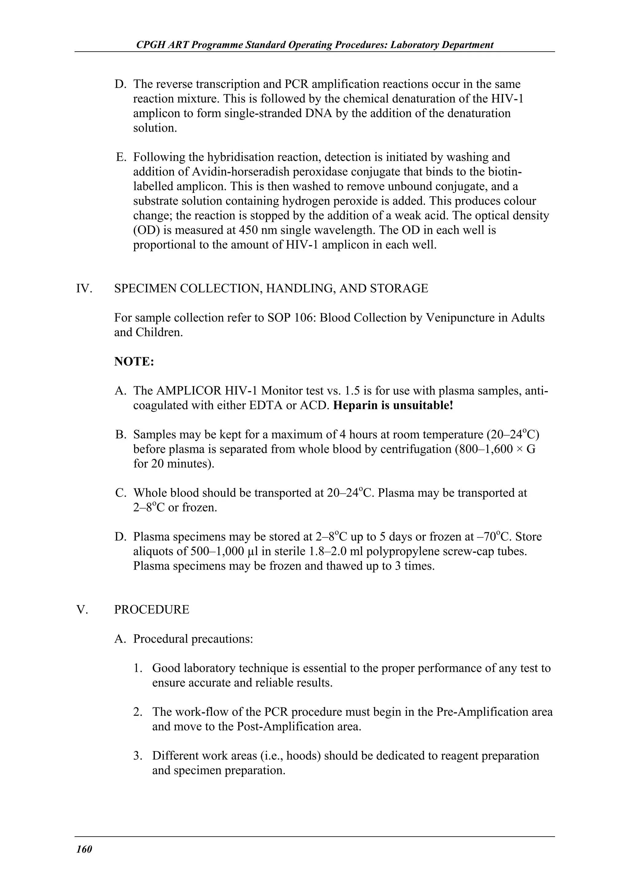 CPGH ART Programme Standard Operating Procedures: Laboratory Department

D. The reverse transcription and PCR amplification reactions occur in the same
reaction mixture. This is followed by the chemical denaturation of the HIV-1
amplicon to form single-stranded DNA by the addition of the denaturation
solution.
E. Following the hybridisation reaction, detection is initiated by washing and
addition of Avidin-horseradish peroxidase conjugate that binds to the biotinlabelled amplicon. This is then washed to remove unbound conjugate, and a
substrate solution containing hydrogen peroxide is added. This produces colour
change; the reaction is stopped by the addition of a weak acid. The optical density
(OD) is measured at 450 nm single wavelength. The OD in each well is
proportional to the amount of HIV-1 amplicon in each well.
IV.

SPECIMEN COLLECTION, HANDLING, AND STORAGE
For sample collection refer to SOP 106: Blood Collection by Venipuncture in Adults
and Children.
NOTE:
A. The AMPLICOR HIV-1 Monitor test vs. 1.5 is for use with plasma samples, anticoagulated with either EDTA or ACD. Heparin is unsuitable!
B. Samples may be kept for a maximum of 4 hours at room temperature (20–24oC)
before plasma is separated from whole blood by centrifugation (800–1,600 × G
for 20 minutes).
C. Whole blood should be transported at 20–24oC. Plasma may be transported at
2–8oC or frozen.
D. Plasma specimens may be stored at 2–8oC up to 5 days or frozen at –70oC. Store
aliquots of 500–1,000 µl in sterile 1.8–2.0 ml polypropylene screw-cap tubes.
Plasma specimens may be frozen and thawed up to 3 times.

V.

PROCEDURE
A. Procedural precautions:
1. Good laboratory technique is essential to the proper performance of any test to
ensure accurate and reliable results.
2. The work-flow of the PCR procedure must begin in the Pre-Amplification area
and move to the Post-Amplification area.
3. Different work areas (i.e., hoods) should be dedicated to reagent preparation
and specimen preparation.

160

 