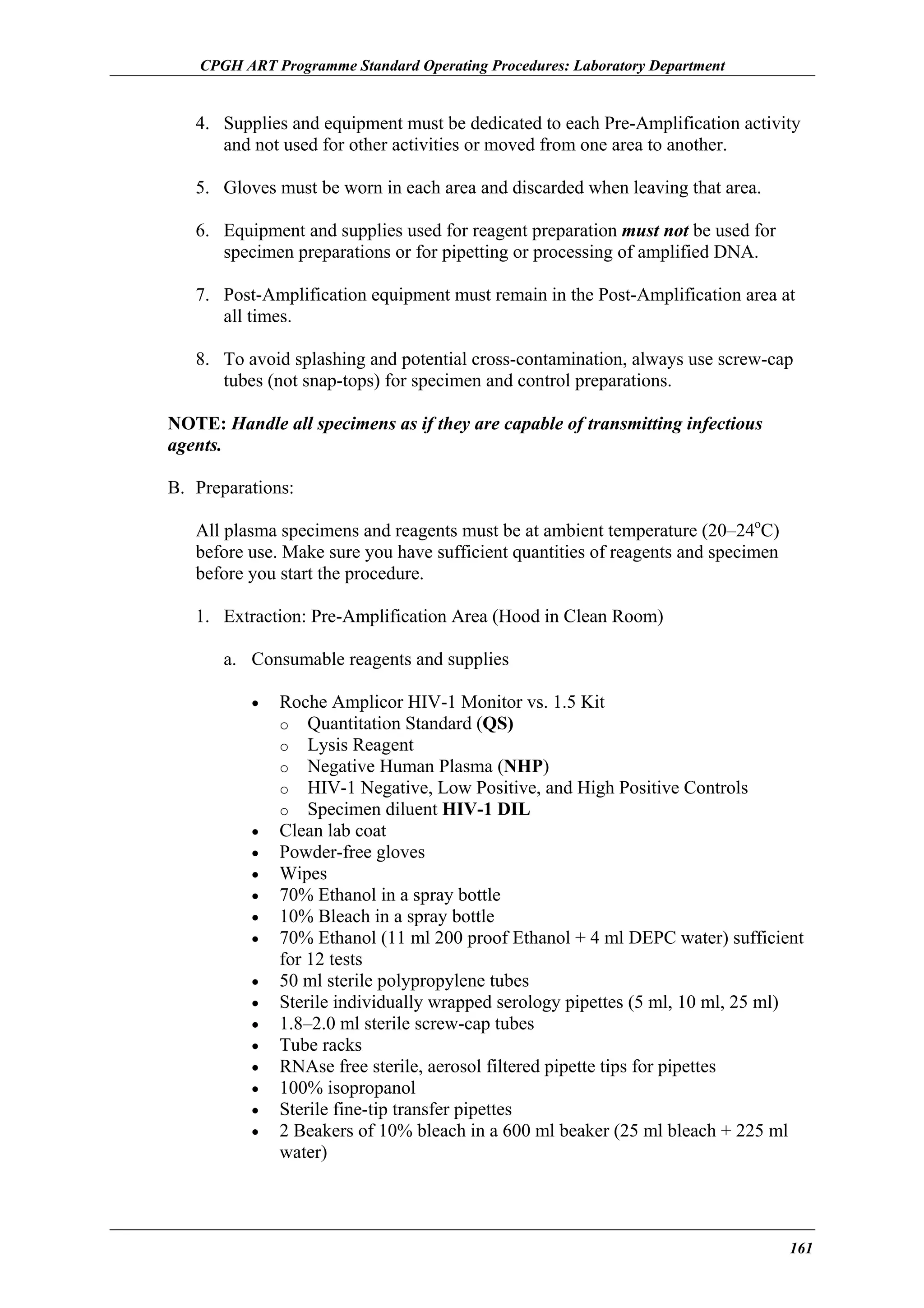 CPGH ART Programme Standard Operating Procedures: Laboratory Department

4. Supplies and equipment must be dedicated to each Pre-Amplification activity
and not used for other activities or moved from one area to another.
5. Gloves must be worn in each area and discarded when leaving that area.
6. Equipment and supplies used for reagent preparation must not be used for
specimen preparations or for pipetting or processing of amplified DNA.
7. Post-Amplification equipment must remain in the Post-Amplification area at
all times.
8. To avoid splashing and potential cross-contamination, always use screw-cap
tubes (not snap-tops) for specimen and control preparations.
NOTE: Handle all specimens as if they are capable of transmitting infectious
agents.
B. Preparations:
All plasma specimens and reagents must be at ambient temperature (20–24oC)
before use. Make sure you have sufficient quantities of reagents and specimen
before you start the procedure.
1. Extraction: Pre-Amplification Area (Hood in Clean Room)
a. Consumable reagents and supplies
•

•
•
•
•
•
•
•
•
•
•
•
•
•
•

Roche Amplicor HIV-1 Monitor vs. 1.5 Kit
o Quantitation Standard (QS)
o Lysis Reagent
o Negative Human Plasma (NHP)
o HIV-1 Negative, Low Positive, and High Positive Controls
o Specimen diluent HIV-1 DIL
Clean lab coat
Powder-free gloves
Wipes
70% Ethanol in a spray bottle
10% Bleach in a spray bottle
70% Ethanol (11 ml 200 proof Ethanol + 4 ml DEPC water) sufficient
for 12 tests
50 ml sterile polypropylene tubes
Sterile individually wrapped serology pipettes (5 ml, 10 ml, 25 ml)
1.8–2.0 ml sterile screw-cap tubes
Tube racks
RNAse free sterile, aerosol filtered pipette tips for pipettes
100% isopropanol
Sterile fine-tip transfer pipettes
2 Beakers of 10% bleach in a 600 ml beaker (25 ml bleach + 225 ml
water)

161

 
