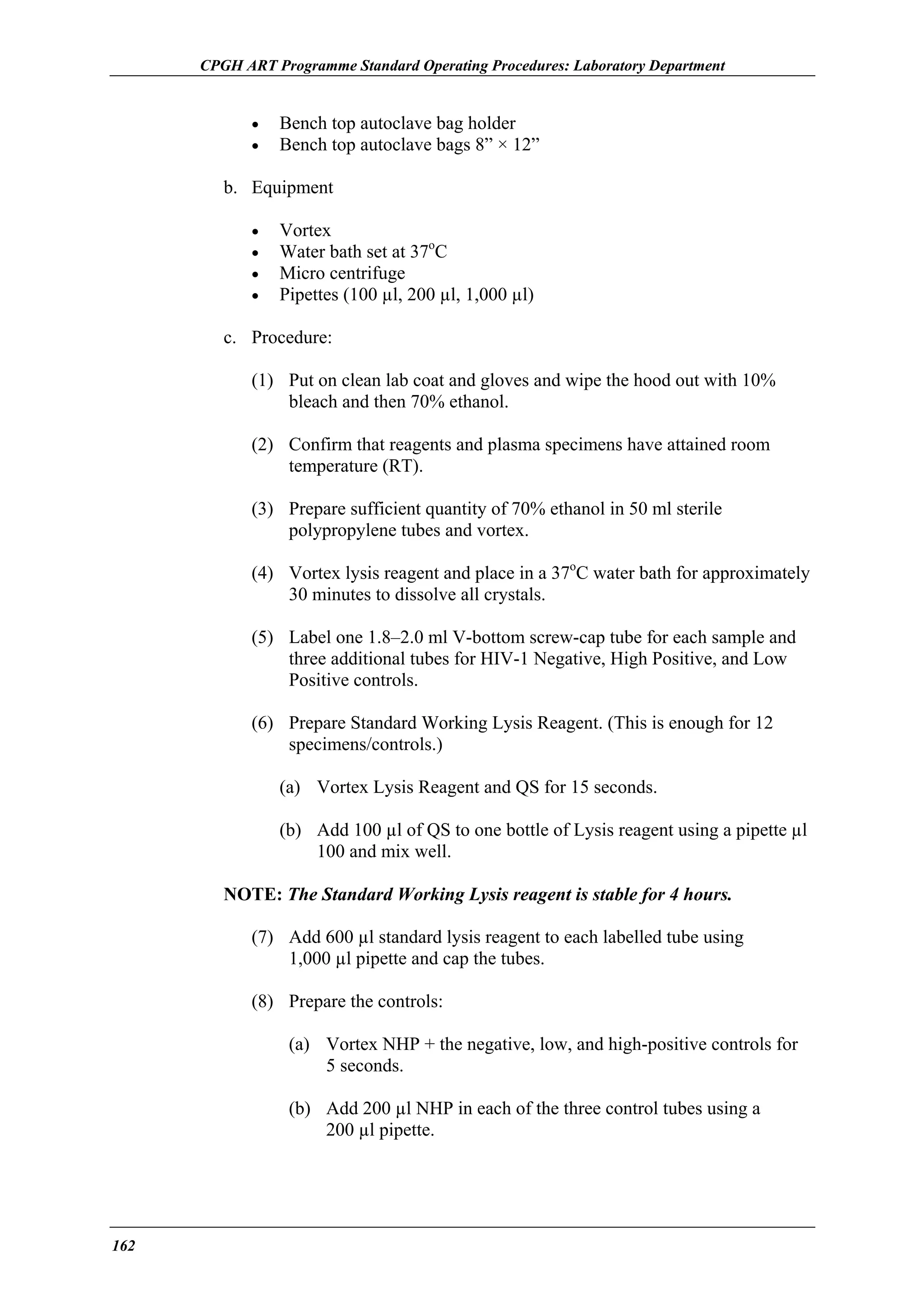 CPGH ART Programme Standard Operating Procedures: Laboratory Department

•
•

Bench top autoclave bag holder
Bench top autoclave bags 8” × 12”

b. Equipment
•
•
•
•

Vortex
Water bath set at 37oC
Micro centrifuge
Pipettes (100 µl, 200 µl, 1,000 µl)

c. Procedure:
(1) Put on clean lab coat and gloves and wipe the hood out with 10%
bleach and then 70% ethanol.
(2) Confirm that reagents and plasma specimens have attained room
temperature (RT).
(3) Prepare sufficient quantity of 70% ethanol in 50 ml sterile
polypropylene tubes and vortex.
(4) Vortex lysis reagent and place in a 37oC water bath for approximately
30 minutes to dissolve all crystals.
(5) Label one 1.8–2.0 ml V-bottom screw-cap tube for each sample and
three additional tubes for HIV-1 Negative, High Positive, and Low
Positive controls.
(6) Prepare Standard Working Lysis Reagent. (This is enough for 12
specimens/controls.)
(a) Vortex Lysis Reagent and QS for 15 seconds.
(b) Add 100 µl of QS to one bottle of Lysis reagent using a pipette µl
100 and mix well.
NOTE: The Standard Working Lysis reagent is stable for 4 hours.
(7) Add 600 µl standard lysis reagent to each labelled tube using
1,000 µl pipette and cap the tubes.
(8) Prepare the controls:
(a) Vortex NHP + the negative, low, and high-positive controls for
5 seconds.
(b) Add 200 µl NHP in each of the three control tubes using a
200 µl pipette.

162

 
