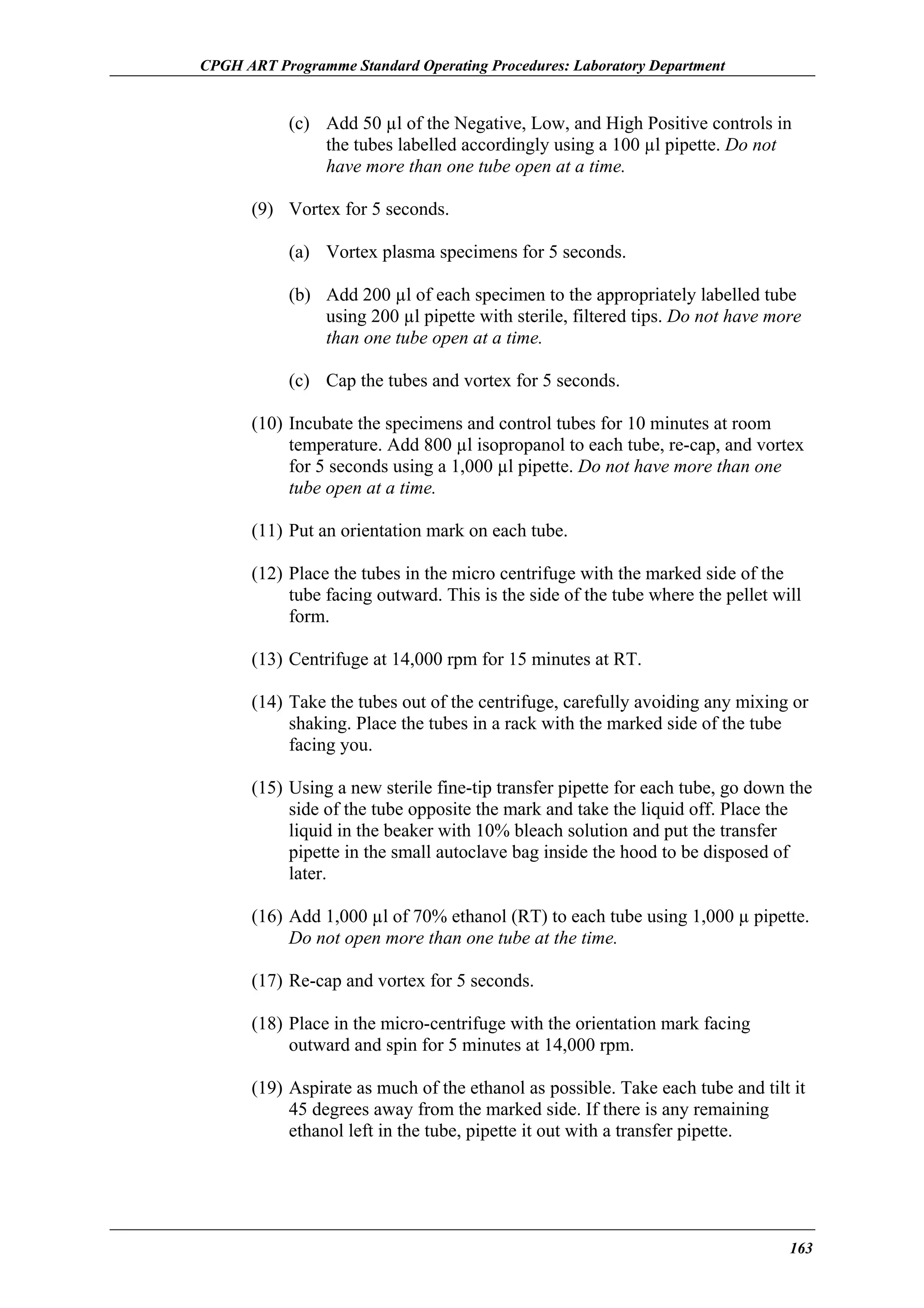 CPGH ART Programme Standard Operating Procedures: Laboratory Department

(c) Add 50 µl of the Negative, Low, and High Positive controls in
the tubes labelled accordingly using a 100 µl pipette. Do not
have more than one tube open at a time.
(9) Vortex for 5 seconds.
(a) Vortex plasma specimens for 5 seconds.
(b) Add 200 µl of each specimen to the appropriately labelled tube
using 200 µl pipette with sterile, filtered tips. Do not have more
than one tube open at a time.
(c) Cap the tubes and vortex for 5 seconds.
(10) Incubate the specimens and control tubes for 10 minutes at room
temperature. Add 800 µl isopropanol to each tube, re-cap, and vortex
for 5 seconds using a 1,000 µl pipette. Do not have more than one
tube open at a time.
(11) Put an orientation mark on each tube.
(12) Place the tubes in the micro centrifuge with the marked side of the
tube facing outward. This is the side of the tube where the pellet will
form.
(13) Centrifuge at 14,000 rpm for 15 minutes at RT.
(14) Take the tubes out of the centrifuge, carefully avoiding any mixing or
shaking. Place the tubes in a rack with the marked side of the tube
facing you.
(15) Using a new sterile fine-tip transfer pipette for each tube, go down the
side of the tube opposite the mark and take the liquid off. Place the
liquid in the beaker with 10% bleach solution and put the transfer
pipette in the small autoclave bag inside the hood to be disposed of
later.
(16) Add 1,000 µl of 70% ethanol (RT) to each tube using 1,000 µ pipette.
Do not open more than one tube at the time.
(17) Re-cap and vortex for 5 seconds.
(18) Place in the micro-centrifuge with the orientation mark facing
outward and spin for 5 minutes at 14,000 rpm.
(19) Aspirate as much of the ethanol as possible. Take each tube and tilt it
45 degrees away from the marked side. If there is any remaining
ethanol left in the tube, pipette it out with a transfer pipette.

163

 