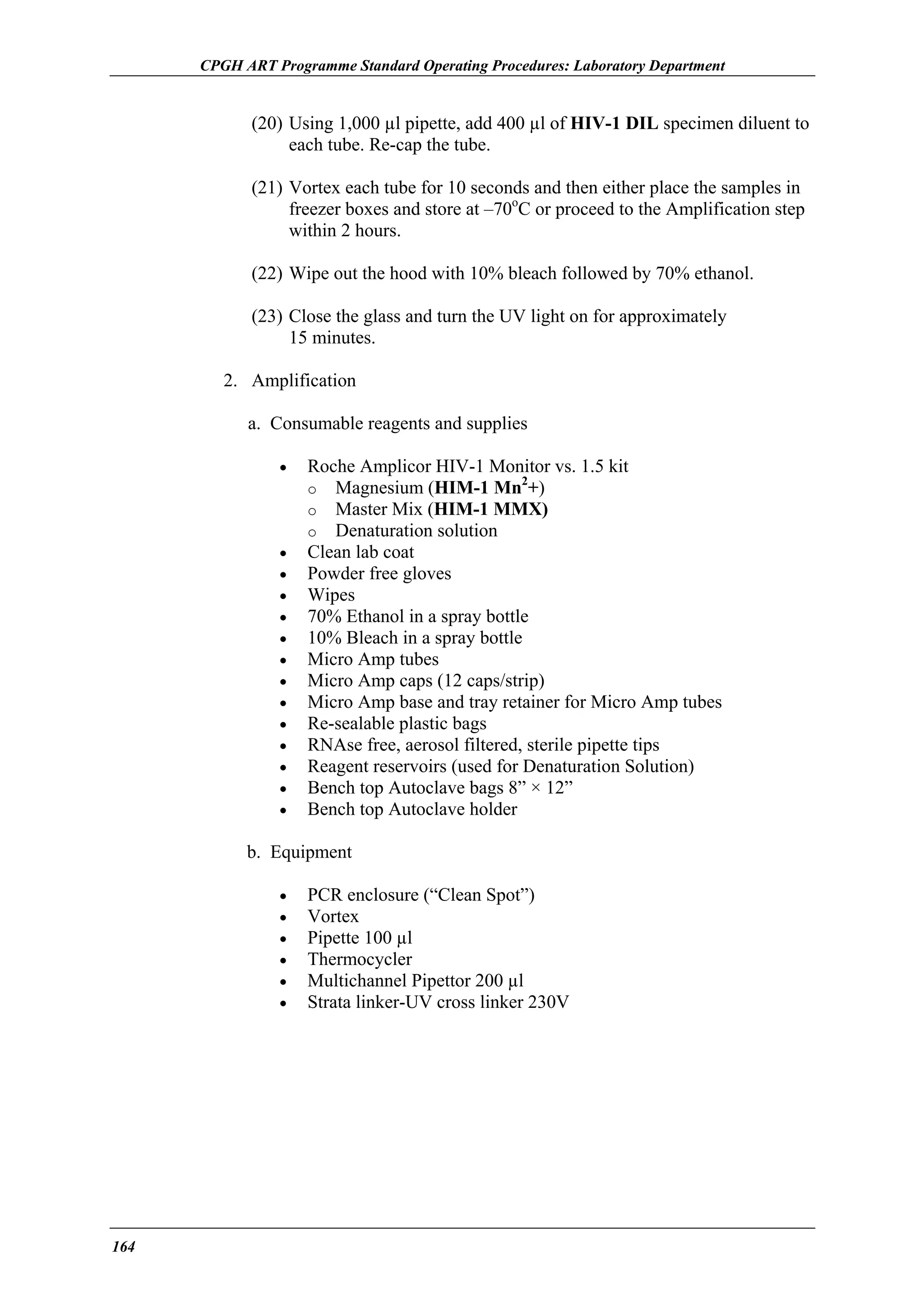 CPGH ART Programme Standard Operating Procedures: Laboratory Department

(20) Using 1,000 µl pipette, add 400 µl of HIV-1 DIL specimen diluent to
each tube. Re-cap the tube.
(21) Vortex each tube for 10 seconds and then either place the samples in
freezer boxes and store at –70oC or proceed to the Amplification step
within 2 hours.
(22) Wipe out the hood with 10% bleach followed by 70% ethanol.
(23) Close the glass and turn the UV light on for approximately
15 minutes.
2. Amplification
a. Consumable reagents and supplies
•

•
•
•
•
•
•
•
•
•
•
•
•
•

Roche Amplicor HIV-1 Monitor vs. 1.5 kit
2
o Magnesium (HIM-1 Mn +)
o Master Mix (HIM-1 MMX)
o Denaturation solution
Clean lab coat
Powder free gloves
Wipes
70% Ethanol in a spray bottle
10% Bleach in a spray bottle
Micro Amp tubes
Micro Amp caps (12 caps/strip)
Micro Amp base and tray retainer for Micro Amp tubes
Re-sealable plastic bags
RNAse free, aerosol filtered, sterile pipette tips
Reagent reservoirs (used for Denaturation Solution)
Bench top Autoclave bags 8” × 12”
Bench top Autoclave holder

b. Equipment
•
•
•
•
•
•

164

PCR enclosure (“Clean Spot”)
Vortex
Pipette 100 µl
Thermocycler
Multichannel Pipettor 200 µl
Strata linker-UV cross linker 230V

 