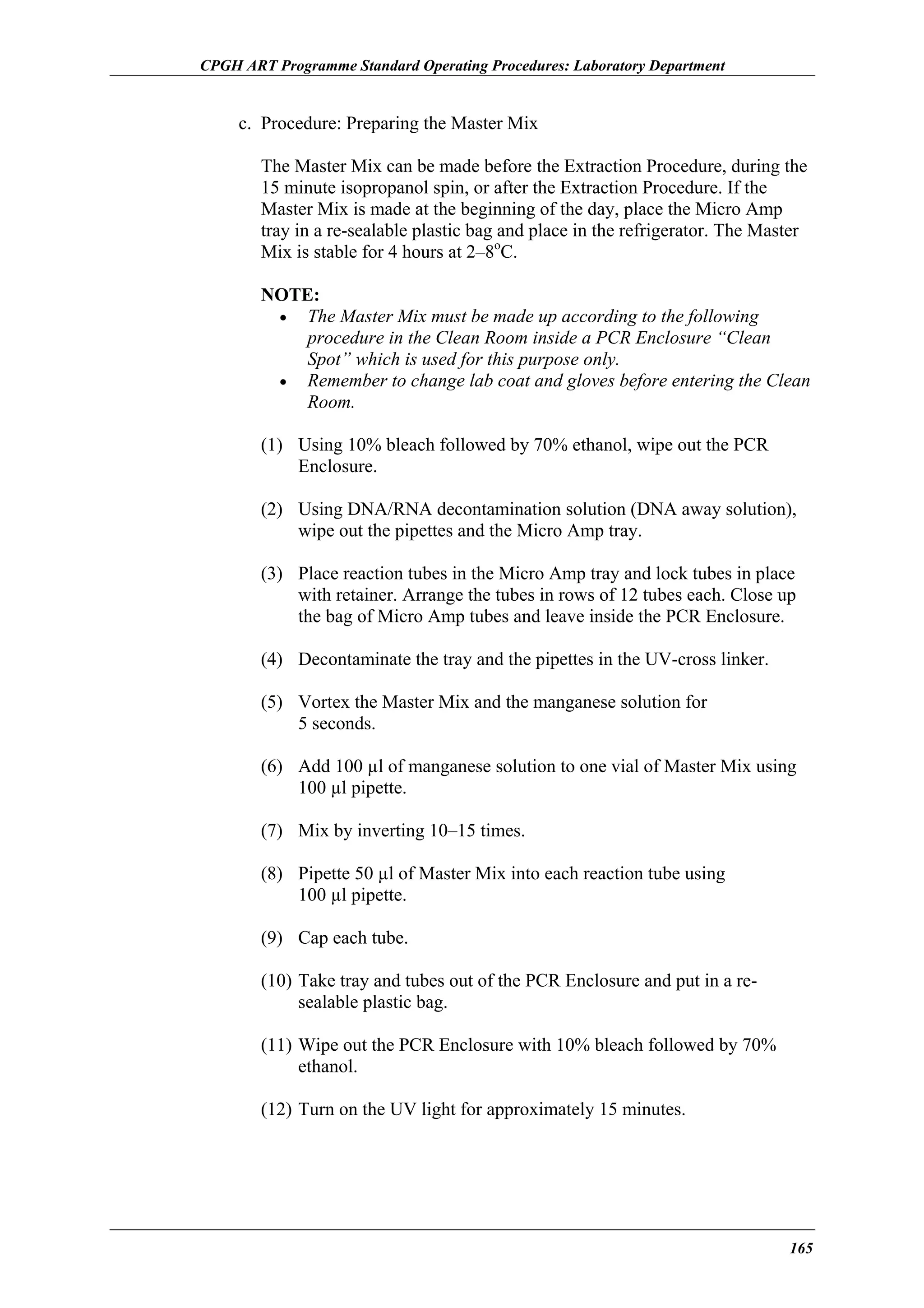 CPGH ART Programme Standard Operating Procedures: Laboratory Department

c. Procedure: Preparing the Master Mix
The Master Mix can be made before the Extraction Procedure, during the
15 minute isopropanol spin, or after the Extraction Procedure. If the
Master Mix is made at the beginning of the day, place the Micro Amp
tray in a re-sealable plastic bag and place in the refrigerator. The Master
Mix is stable for 4 hours at 2–8oC.
NOTE:
• The Master Mix must be made up according to the following
procedure in the Clean Room inside a PCR Enclosure “Clean
Spot” which is used for this purpose only.
• Remember to change lab coat and gloves before entering the Clean
Room.
(1) Using 10% bleach followed by 70% ethanol, wipe out the PCR
Enclosure.
(2) Using DNA/RNA decontamination solution (DNA away solution),
wipe out the pipettes and the Micro Amp tray.
(3) Place reaction tubes in the Micro Amp tray and lock tubes in place
with retainer. Arrange the tubes in rows of 12 tubes each. Close up
the bag of Micro Amp tubes and leave inside the PCR Enclosure.
(4) Decontaminate the tray and the pipettes in the UV-cross linker.
(5) Vortex the Master Mix and the manganese solution for
5 seconds.
(6) Add 100 µl of manganese solution to one vial of Master Mix using
100 µl pipette.
(7) Mix by inverting 10–15 times.
(8) Pipette 50 µl of Master Mix into each reaction tube using
100 µl pipette.
(9) Cap each tube.
(10) Take tray and tubes out of the PCR Enclosure and put in a resealable plastic bag.
(11) Wipe out the PCR Enclosure with 10% bleach followed by 70%
ethanol.
(12) Turn on the UV light for approximately 15 minutes.

165

 