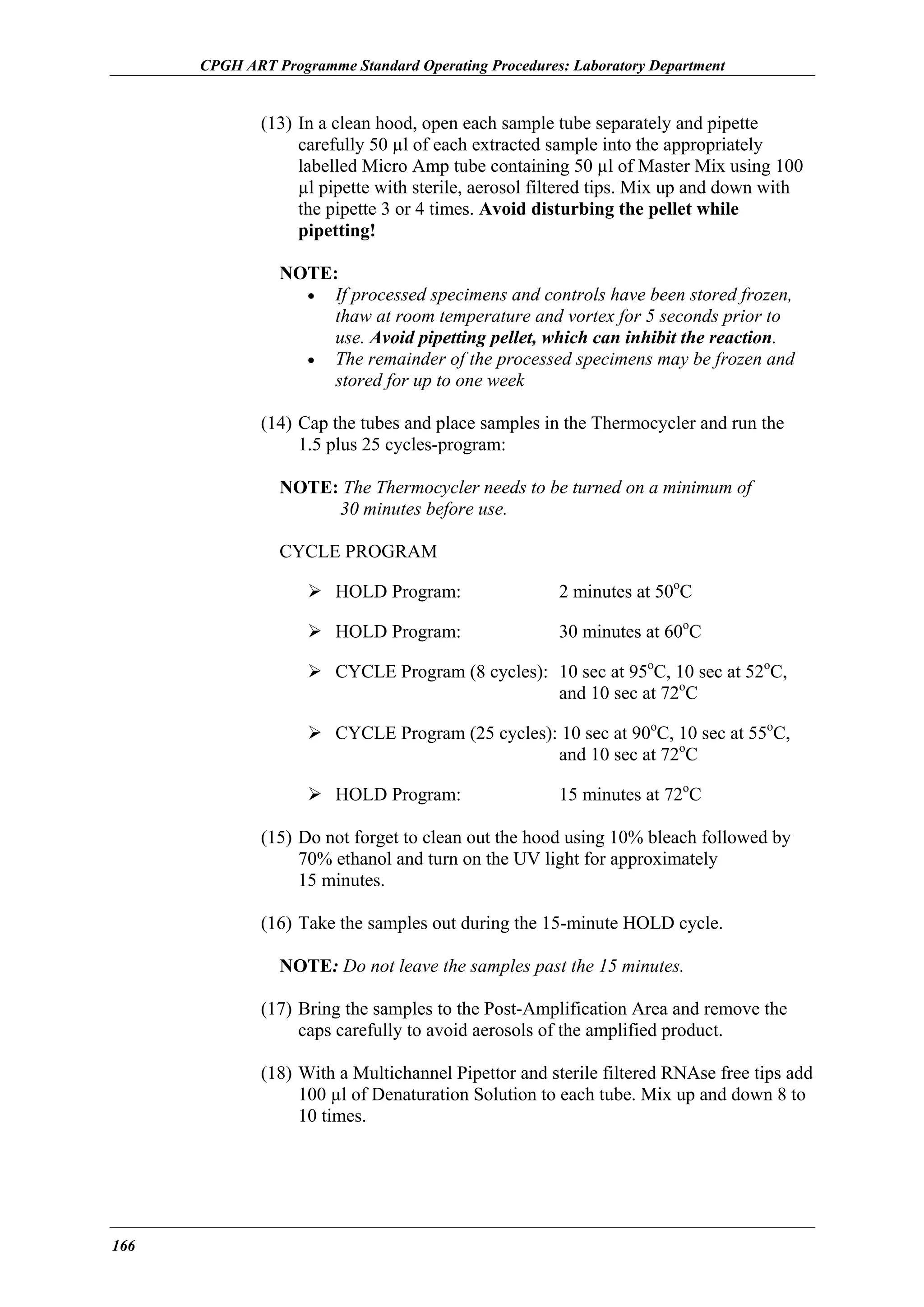 CPGH ART Programme Standard Operating Procedures: Laboratory Department

(13) In a clean hood, open each sample tube separately and pipette
carefully 50 µl of each extracted sample into the appropriately
labelled Micro Amp tube containing 50 µl of Master Mix using 100
µl pipette with sterile, aerosol filtered tips. Mix up and down with
the pipette 3 or 4 times. Avoid disturbing the pellet while
pipetting!
NOTE:
• If processed specimens and controls have been stored frozen,
thaw at room temperature and vortex for 5 seconds prior to
use. Avoid pipetting pellet, which can inhibit the reaction.
• The remainder of the processed specimens may be frozen and
stored for up to one week
(14) Cap the tubes and place samples in the Thermocycler and run the
1.5 plus 25 cycles-program:
NOTE: The Thermocycler needs to be turned on a minimum of
30 minutes before use.
CYCLE PROGRAM
HOLD Program:

2 minutes at 50oC

HOLD Program:

30 minutes at 60oC

CYCLE Program (8 cycles): 10 sec at 95oC, 10 sec at 52oC,
and 10 sec at 72oC
CYCLE Program (25 cycles): 10 sec at 90oC, 10 sec at 55oC,
and 10 sec at 72oC
HOLD Program:

15 minutes at 72oC

(15) Do not forget to clean out the hood using 10% bleach followed by
70% ethanol and turn on the UV light for approximately
15 minutes.
(16) Take the samples out during the 15-minute HOLD cycle.
NOTE: Do not leave the samples past the 15 minutes.
(17) Bring the samples to the Post-Amplification Area and remove the
caps carefully to avoid aerosols of the amplified product.
(18) With a Multichannel Pipettor and sterile filtered RNAse free tips add
100 µl of Denaturation Solution to each tube. Mix up and down 8 to
10 times.

166

 