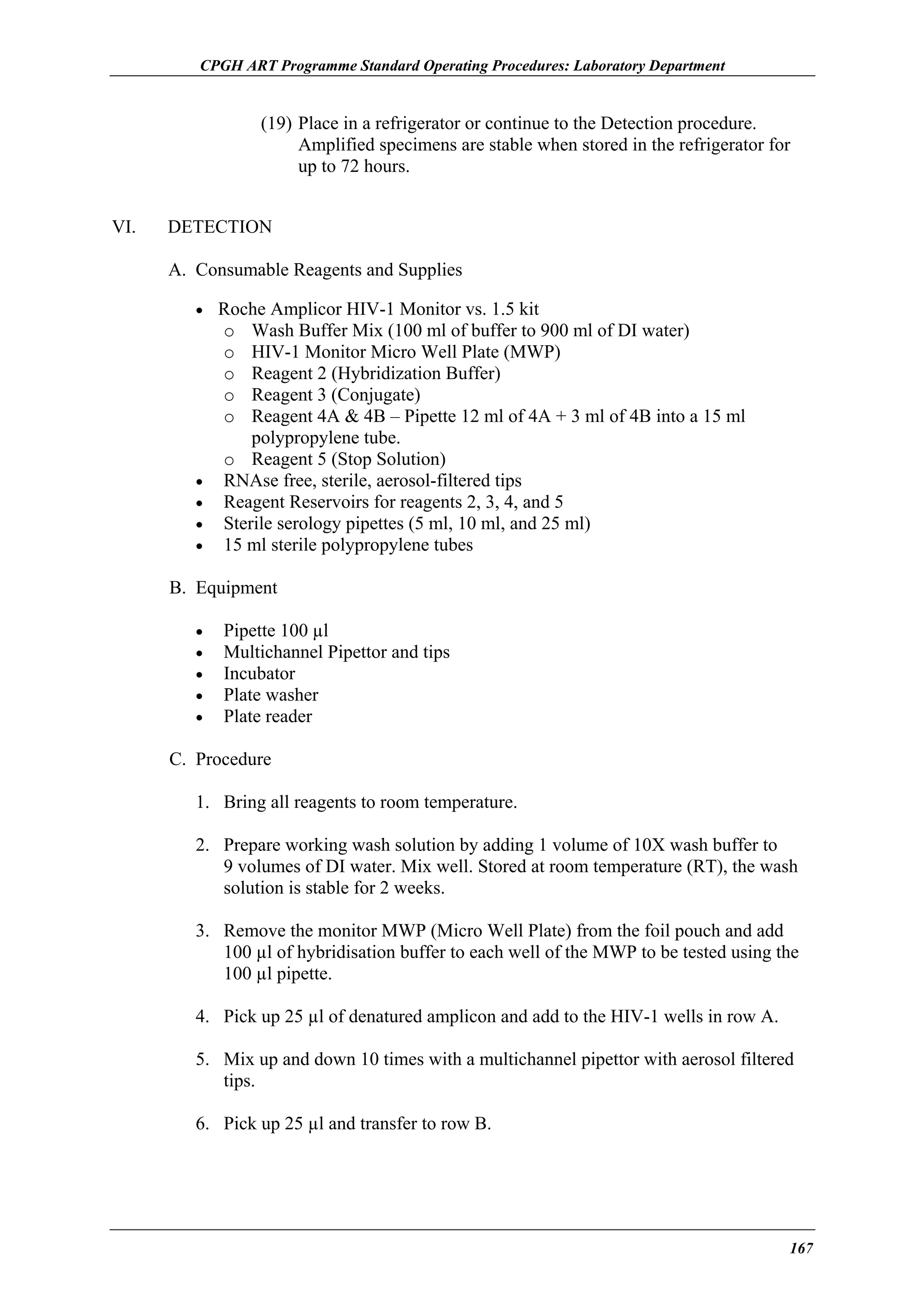 CPGH ART Programme Standard Operating Procedures: Laboratory Department

(19) Place in a refrigerator or continue to the Detection procedure.
Amplified specimens are stable when stored in the refrigerator for
up to 72 hours.
VI.

DETECTION
A. Consumable Reagents and Supplies
• Roche Amplicor HIV-1 Monitor vs. 1.5 kit

Wash Buffer Mix (100 ml of buffer to 900 ml of DI water)
HIV-1 Monitor Micro Well Plate (MWP)
Reagent 2 (Hybridization Buffer)
Reagent 3 (Conjugate)
Reagent 4A & 4B – Pipette 12 ml of 4A + 3 ml of 4B into a 15 ml
polypropylene tube.
o Reagent 5 (Stop Solution)
RNAse free, sterile, aerosol-filtered tips
Reagent Reservoirs for reagents 2, 3, 4, and 5
Sterile serology pipettes (5 ml, 10 ml, and 25 ml)
15 ml sterile polypropylene tubes
o
o
o
o
o

•
•
•
•

B. Equipment
•
•
•
•
•

Pipette 100 µl
Multichannel Pipettor and tips
Incubator
Plate washer
Plate reader

C. Procedure
1. Bring all reagents to room temperature.
2. Prepare working wash solution by adding 1 volume of 10X wash buffer to
9 volumes of DI water. Mix well. Stored at room temperature (RT), the wash
solution is stable for 2 weeks.
3. Remove the monitor MWP (Micro Well Plate) from the foil pouch and add
100 µl of hybridisation buffer to each well of the MWP to be tested using the
100 µl pipette.
4. Pick up 25 µl of denatured amplicon and add to the HIV-1 wells in row A.
5. Mix up and down 10 times with a multichannel pipettor with aerosol filtered
tips.
6. Pick up 25 µl and transfer to row B.

167

 