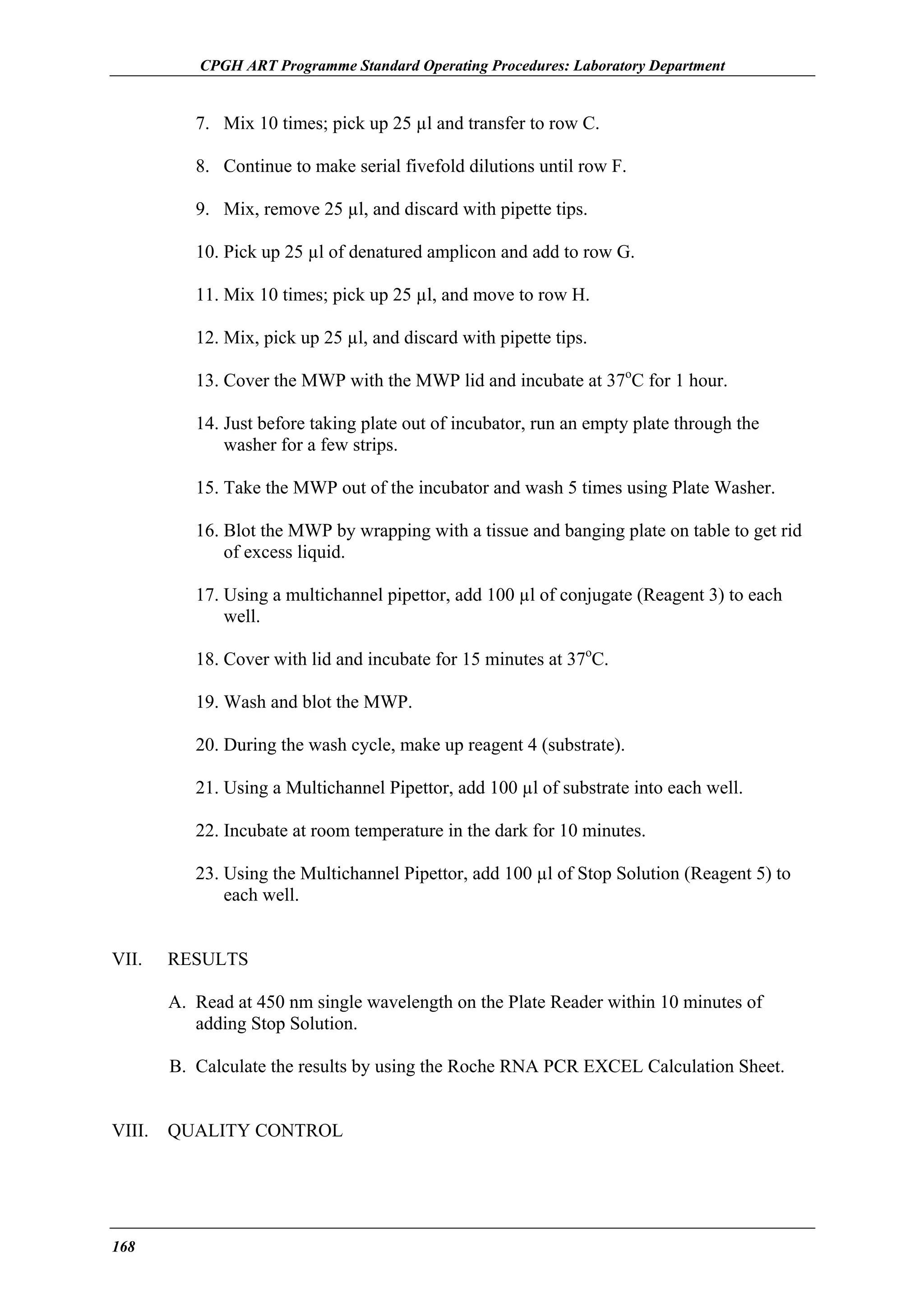 CPGH ART Programme Standard Operating Procedures: Laboratory Department

7. Mix 10 times; pick up 25 µl and transfer to row C.
8. Continue to make serial fivefold dilutions until row F.
9. Mix, remove 25 µl, and discard with pipette tips.
10. Pick up 25 µl of denatured amplicon and add to row G.
11. Mix 10 times; pick up 25 µl, and move to row H.
12. Mix, pick up 25 µl, and discard with pipette tips.
13. Cover the MWP with the MWP lid and incubate at 37oC for 1 hour.
14. Just before taking plate out of incubator, run an empty plate through the
washer for a few strips.
15. Take the MWP out of the incubator and wash 5 times using Plate Washer.
16. Blot the MWP by wrapping with a tissue and banging plate on table to get rid
of excess liquid.
17. Using a multichannel pipettor, add 100 µl of conjugate (Reagent 3) to each
well.
18. Cover with lid and incubate for 15 minutes at 37oC.
19. Wash and blot the MWP.
20. During the wash cycle, make up reagent 4 (substrate).
21. Using a Multichannel Pipettor, add 100 µl of substrate into each well.
22. Incubate at room temperature in the dark for 10 minutes.
23. Using the Multichannel Pipettor, add 100 µl of Stop Solution (Reagent 5) to
each well.
VII.

RESULTS
A. Read at 450 nm single wavelength on the Plate Reader within 10 minutes of
adding Stop Solution.
B. Calculate the results by using the Roche RNA PCR EXCEL Calculation Sheet.

VIII.

168

QUALITY CONTROL

 
