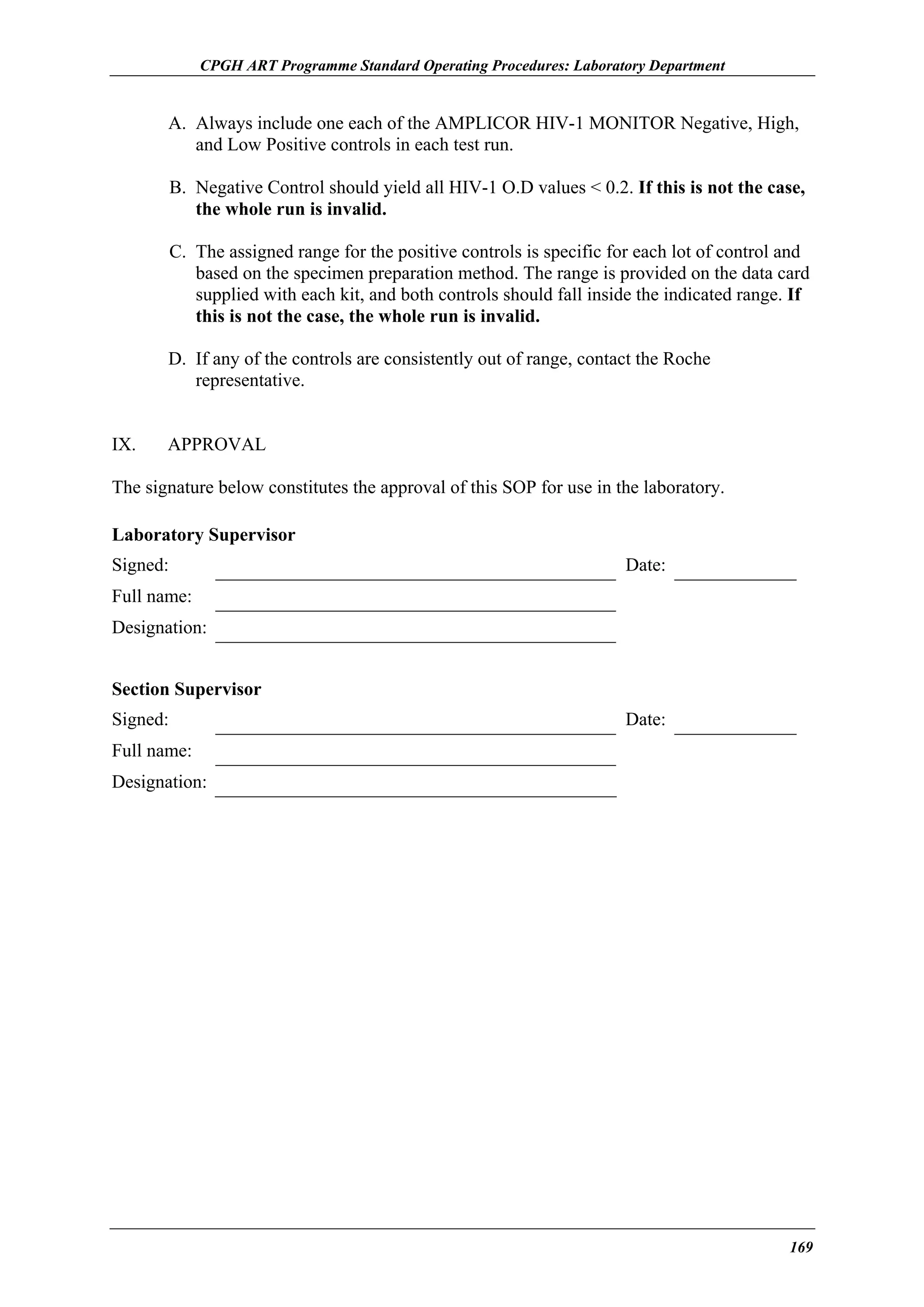 CPGH ART Programme Standard Operating Procedures: Laboratory Department

A. Always include one each of the AMPLICOR HIV-1 MONITOR Negative, High,
and Low Positive controls in each test run.
B. Negative Control should yield all HIV-1 O.D values < 0.2. If this is not the case,
the whole run is invalid.
C. The assigned range for the positive controls is specific for each lot of control and
based on the specimen preparation method. The range is provided on the data card
supplied with each kit, and both controls should fall inside the indicated range. If
this is not the case, the whole run is invalid.
D. If any of the controls are consistently out of range, contact the Roche
representative.
IX.

APPROVAL

The signature below constitutes the approval of this SOP for use in the laboratory.
Laboratory Supervisor
Signed:

Date:

Full name:
Designation:
Section Supervisor
Signed:

Date:

Full name:
Designation:

169

 