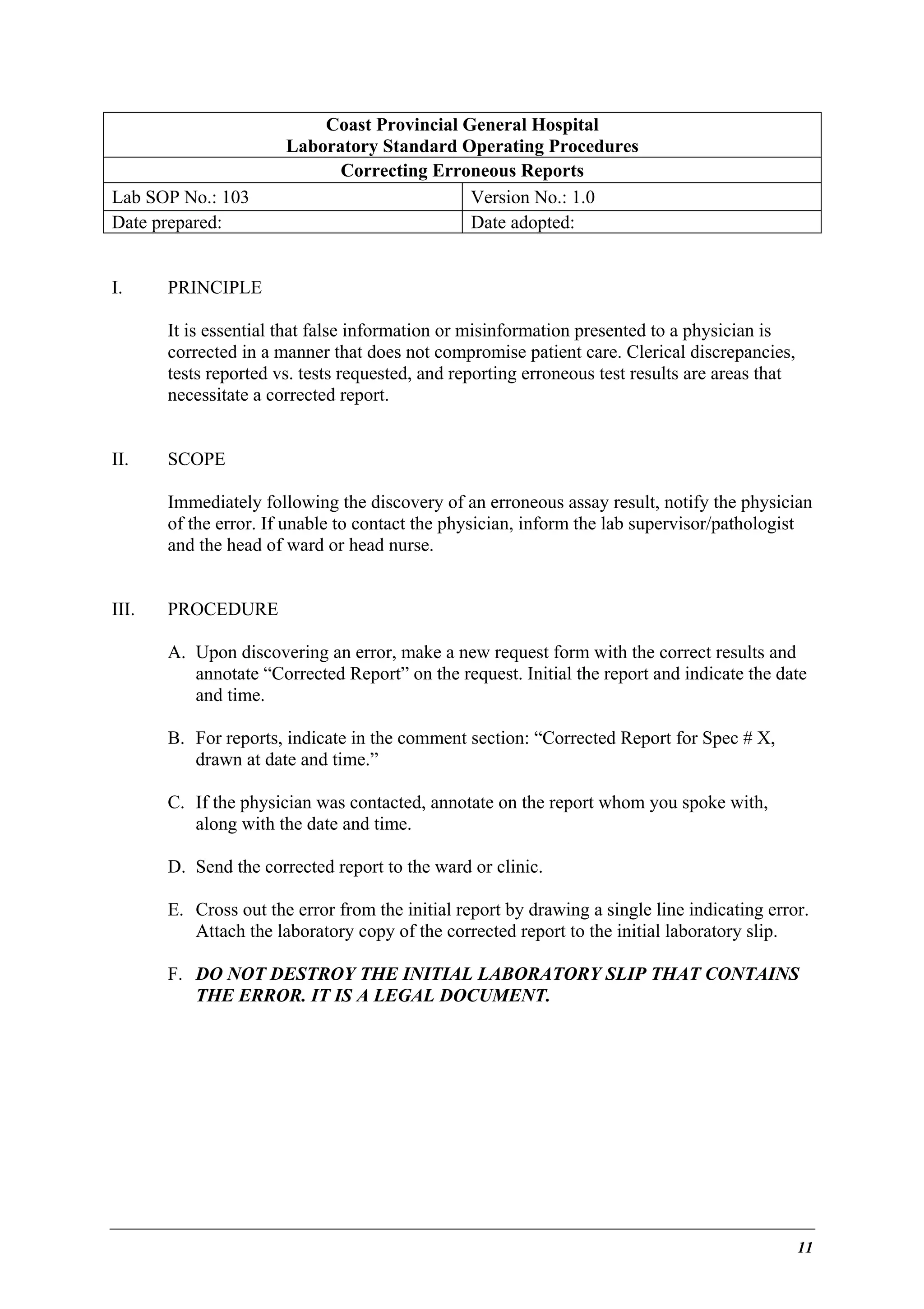Lab SOP No.: 103
Date prepared:
I.

Coast Provincial General Hospital
Laboratory Standard Operating Procedures
Correcting Erroneous Reports
Version No.: 1.0
Date adopted:

PRINCIPLE
It is essential that false information or misinformation presented to a physician is
corrected in a manner that does not compromise patient care. Clerical discrepancies,
tests reported vs. tests requested, and reporting erroneous test results are areas that
necessitate a corrected report.

II.

SCOPE
Immediately following the discovery of an erroneous assay result, notify the physician
of the error. If unable to contact the physician, inform the lab supervisor/pathologist
and the head of ward or head nurse.

III.

PROCEDURE
A. Upon discovering an error, make a new request form with the correct results and
annotate “Corrected Report” on the request. Initial the report and indicate the date
and time.
B. For reports, indicate in the comment section: “Corrected Report for Spec # X,
drawn at date and time.”
C. If the physician was contacted, annotate on the report whom you spoke with,
along with the date and time.
D. Send the corrected report to the ward or clinic.
E. Cross out the error from the initial report by drawing a single line indicating error.
Attach the laboratory copy of the corrected report to the initial laboratory slip.
F. DO NOT DESTROY THE INITIAL LABORATORY SLIP THAT CONTAINS
THE ERROR. IT IS A LEGAL DOCUMENT.

11

 