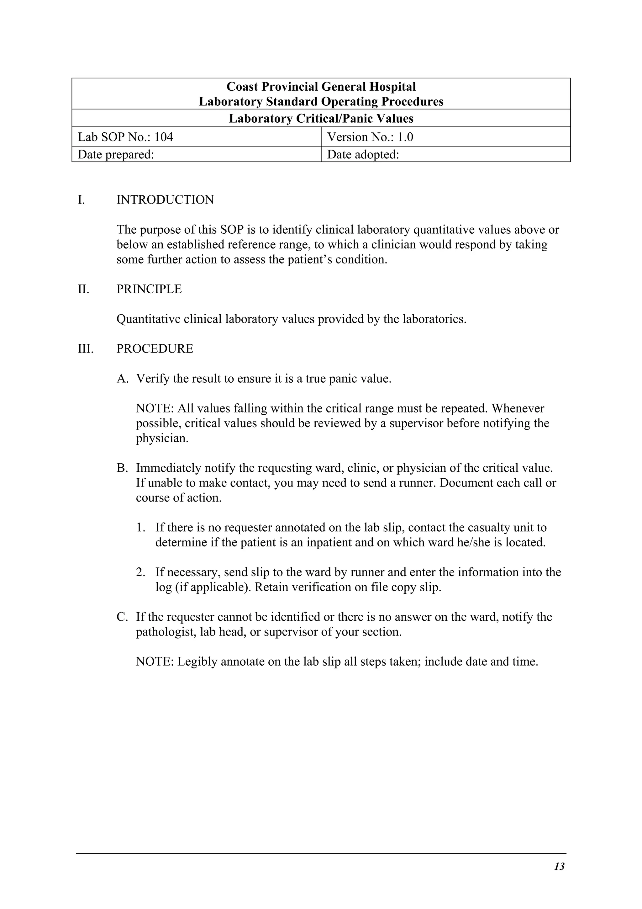 Lab SOP No.: 104
Date prepared:
I.

Coast Provincial General Hospital
Laboratory Standard Operating Procedures
Laboratory Critical/Panic Values
Version No.: 1.0
Date adopted:

INTRODUCTION
The purpose of this SOP is to identify clinical laboratory quantitative values above or
below an established reference range, to which a clinician would respond by taking
some further action to assess the patient’s condition.

II.

PRINCIPLE
Quantitative clinical laboratory values provided by the laboratories.

III.

PROCEDURE
A. Verify the result to ensure it is a true panic value.
NOTE: All values falling within the critical range must be repeated. Whenever
possible, critical values should be reviewed by a supervisor before notifying the
physician.
B. Immediately notify the requesting ward, clinic, or physician of the critical value.
If unable to make contact, you may need to send a runner. Document each call or
course of action.
1. If there is no requester annotated on the lab slip, contact the casualty unit to
determine if the patient is an inpatient and on which ward he/she is located.
2. If necessary, send slip to the ward by runner and enter the information into the
log (if applicable). Retain verification on file copy slip.
C. If the requester cannot be identified or there is no answer on the ward, notify the
pathologist, lab head, or supervisor of your section.
NOTE: Legibly annotate on the lab slip all steps taken; include date and time.

13

 