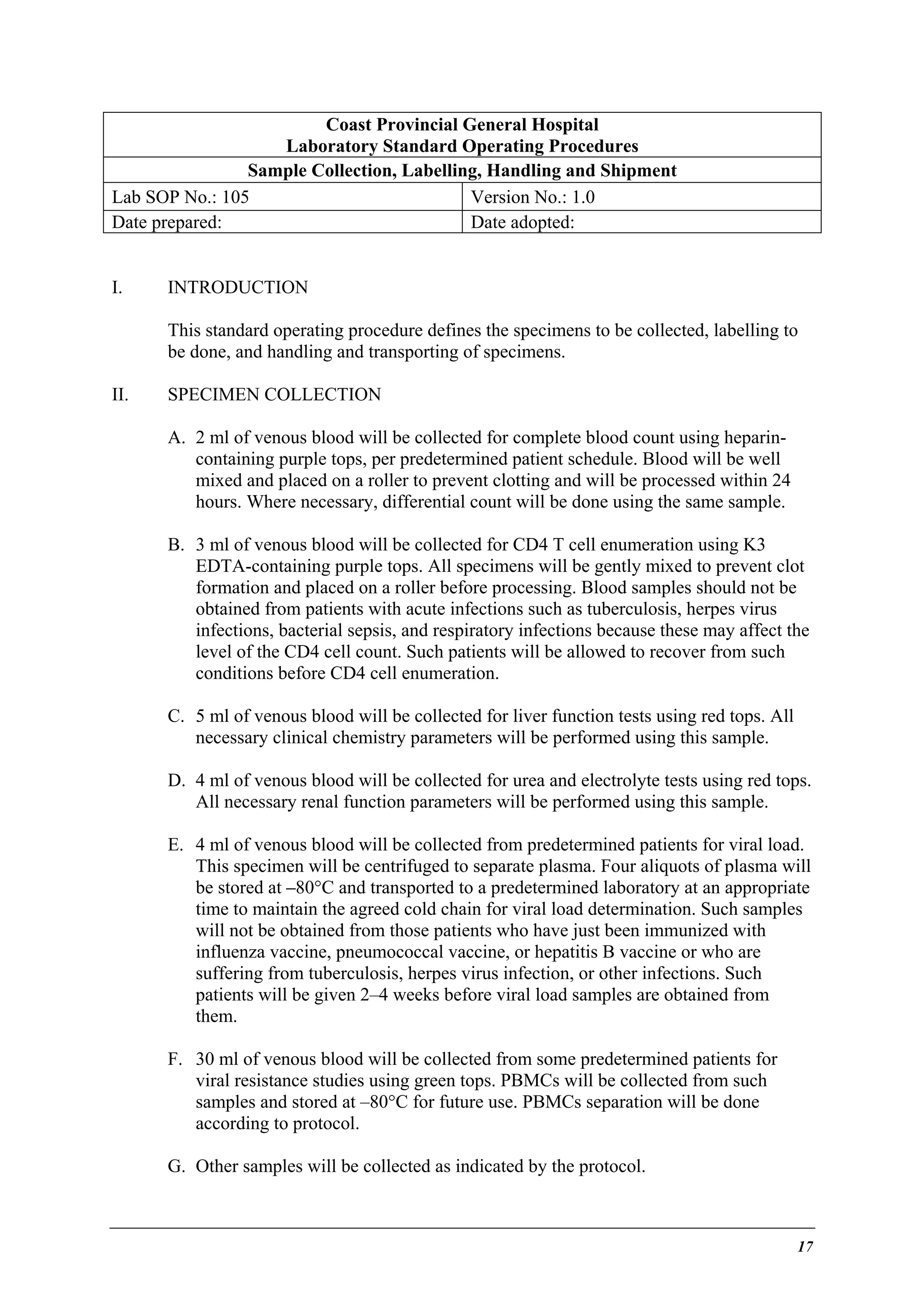 Coast Provincial General Hospital
Laboratory Standard Operating Procedures
Sample Collection, Labelling, Handling and Shipment
Lab SOP No.: 105
Version No.: 1.0
Date prepared:
Date adopted:
I.

INTRODUCTION
This standard operating procedure defines the specimens to be collected, labelling to
be done, and handling and transporting of specimens.

II.

SPECIMEN COLLECTION
A. 2 ml of venous blood will be collected for complete blood count using heparincontaining purple tops, per predetermined patient schedule. Blood will be well
mixed and placed on a roller to prevent clotting and will be processed within 24
hours. Where necessary, differential count will be done using the same sample.
B. 3 ml of venous blood will be collected for CD4 T cell enumeration using K3
EDTA-containing purple tops. All specimens will be gently mixed to prevent clot
formation and placed on a roller before processing. Blood samples should not be
obtained from patients with acute infections such as tuberculosis, herpes virus
infections, bacterial sepsis, and respiratory infections because these may affect the
level of the CD4 cell count. Such patients will be allowed to recover from such
conditions before CD4 cell enumeration.
C. 5 ml of venous blood will be collected for liver function tests using red tops. All
necessary clinical chemistry parameters will be performed using this sample.
D. 4 ml of venous blood will be collected for urea and electrolyte tests using red tops.
All necessary renal function parameters will be performed using this sample.
E. 4 ml of venous blood will be collected from predetermined patients for viral load.
This specimen will be centrifuged to separate plasma. Four aliquots of plasma will
be stored at –80°C and transported to a predetermined laboratory at an appropriate
time to maintain the agreed cold chain for viral load determination. Such samples
will not be obtained from those patients who have just been immunized with
influenza vaccine, pneumococcal vaccine, or hepatitis B vaccine or who are
suffering from tuberculosis, herpes virus infection, or other infections. Such
patients will be given 2–4 weeks before viral load samples are obtained from
them.
F. 30 ml of venous blood will be collected from some predetermined patients for
viral resistance studies using green tops. PBMCs will be collected from such
samples and stored at –80°C for future use. PBMCs separation will be done
according to protocol.
G. Other samples will be collected as indicated by the protocol.

17

 