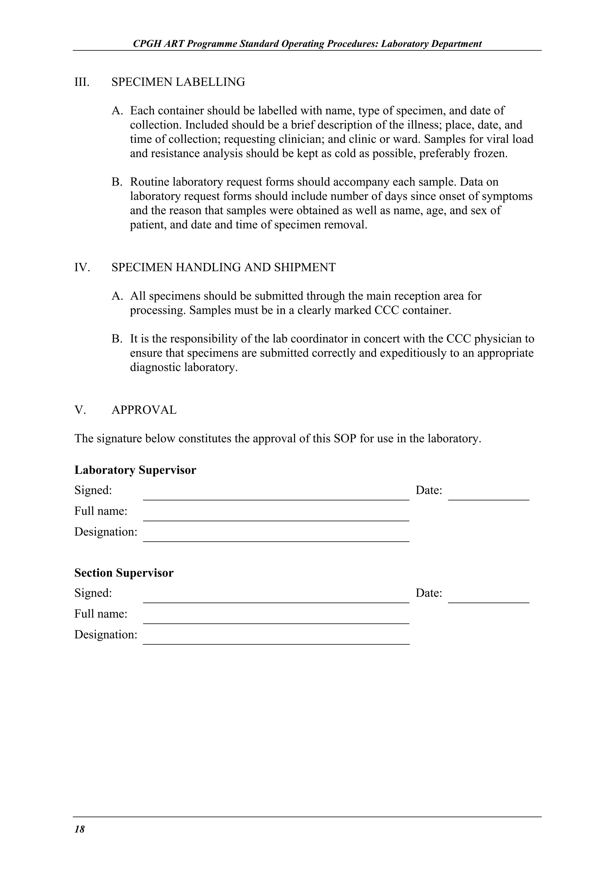 CPGH ART Programme Standard Operating Procedures: Laboratory Department

III.

SPECIMEN LABELLING
A. Each container should be labelled with name, type of specimen, and date of
collection. Included should be a brief description of the illness; place, date, and
time of collection; requesting clinician; and clinic or ward. Samples for viral load
and resistance analysis should be kept as cold as possible, preferably frozen.
B. Routine laboratory request forms should accompany each sample. Data on
laboratory request forms should include number of days since onset of symptoms
and the reason that samples were obtained as well as name, age, and sex of
patient, and date and time of specimen removal.

IV.

SPECIMEN HANDLING AND SHIPMENT
A. All specimens should be submitted through the main reception area for
processing. Samples must be in a clearly marked CCC container.
B. It is the responsibility of the lab coordinator in concert with the CCC physician to
ensure that specimens are submitted correctly and expeditiously to an appropriate
diagnostic laboratory.

V.

APPROVAL

The signature below constitutes the approval of this SOP for use in the laboratory.
Laboratory Supervisor
Signed:

Date:

Full name:
Designation:
Section Supervisor
Signed:
Full name:
Designation:

18

Date:

 